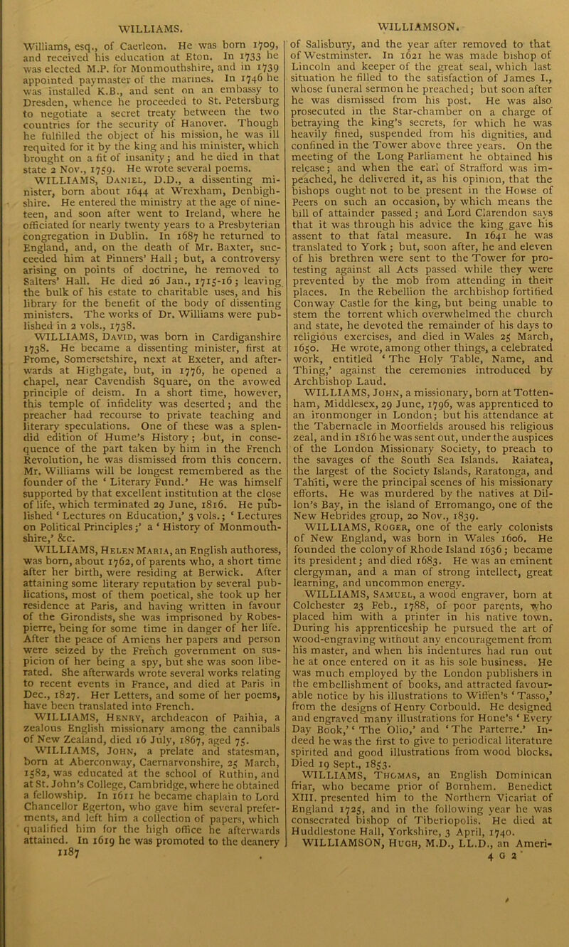 WILLIAMS. Williams, esq., of Caerleon. He was born 1709, and received his education at Eton. In 1733 he was elected M.P. for Monmouthshire, and in 1739 appointed paymaster of the marines. In 1746 he was installed K.B., and sent on an embassy to Dresden, whence he proceeded to St. Petersburg to negotiate a secret treaty between the two countries for the security of Hanover. Though he fulfilled the object of his mission, he was ill requited for it by the king and his minister, which brought on a fit of insanity; and he died in that state 2 Nov., 1739. He wrote several poems. WILLIAMS, Daniel, D.D., a dissenting mi- nister, born about 1644 at Wrexham, Denbigh- shire. He entered the ministry at the age of nine- teen, and soon after went to Ireland, where he officiated for nearly twenty years to a Presbyterian congregation in Dublin. In 1687 he returned to England, and, on the death of Mr. Baxter, suc- ceeded him at Pinners’ Hall; but, a controversy- arising on points of doctrine, he removed to Salters’ Hall. He died 26 Jan., 1713-16; leaving the bulk of his estate to charitable uses, and his library for the benefit of the body of dissenting ministers. The works of Dr. Williams were pub- lished in 2 vols., 1738. WILLIAMS, David, was born in Cardiganshire 1738. He became a dissenting minister, first at Frome, Somersetshire, next at Exeter, and after- wards at Highgate, but, in 1776, he opened a chapel, near Cavendish Square, on the avowed principle of deism. In a short time, however, this temple of infidelity was deserted; and the preacher had recourse to private teaching and literary speculations. One of these was a splen- did edition of Hume’s History; but, in conse- quence of the part taken by him in the French Revolution, he was dismissed from this concern. Mr. Williams will be longest remembered as the founder of the ‘ Literary Fund.’ He was himself supported by that excellent institution at the close of life, which terminated 29 June, 1816. He pub- lished ‘ Lectures on Education,’ 3 vols.; ‘ Lectures on Political Principles;’ a ‘ History of Monmouth- shire,’ &c. WILLIAMS, Helen Maria, an English authoress, was born, about 1762, of parents who, a short time after her birth, were residing at Berwick. After attaining some literary reputation by several pub- lications, most of them poetical, she took up her residence at Paris, and having written in favour of the Girondists, she was imprisoned by Robes- pierre, being for some time in danger of her life. After the peace of Amiens her papers and person were seized by the French government on sus- picion of her being a spy, but she was soon libe- rated. She afterwards wrote several works relating to recent events in France, and died at Paris in Dec., 1827. Her Letters, and some of her poems, have been translated into French. WILLIAMS, Henry, archdeacon of Paihia, a zealous English missionary among the cannibals of New Zealand, died 16 July, 1867, aged 73. WILLIAMS, John, a prelate and statesman, born at Aberconway, Caernarvonshire, 23 March, 1382, was educated at the school of Ruthin, and at St. John’s College, Cambridge, where he obtained a fellowship. In 1611 he became chaplain to Lord Chancellor Egerton, who gave him several prefer- ments, and left him a collection of papers, which qualified him for the high office he afterwards attained. In 1619 he was promoted to the deanery WILLIAMSON. of Salisbury, and the year after removed to that of Westminster. In 1621 he was made bishop of Lincoln and keeper of the great seal, which last situation he filled to the satisfaction of James I., whose funeral sermon he preached; but soon after he was dismissed from his post. He was also prosecuted in the Star-chamber on a charge of betraying the king’s secrets, for which he was heavily fined, suspended from his dignities, and confined in the Tower above three years. On the meeting of the Long Parliament he obtained his release; and when the earl of Strafford was im- peached, he delivered it, as his opinion, that the bishops ought not to be present in the House of Peers on such an occasion, by which means the bill of attainder passed; and Lord Clarendon says that it was through his advice the king gave his assent to that fatal measure. In 1641 he was translated to York; but, soon after, he and eleven of his brethren were sent to the Tower for pro- testing against all Acts passed while they were prevented by the mob from attending in their places. In the Rebellion the archbishop fortified Conway Castle for the king, but being unable to stem the torrent which overwhelmed the church and state, he devoted the remainder of his days to religious exercises, and died in Wales 23 March, 1630. He wrote, among other things, a celebrated work, entitled ‘ The Holy Table, Name, and Thing,’ against the ceremonies introduced by Archbishop Laud. WILLIAMS, John, a missionary, born at Totten- ham, Middlesex, 29 June, 1796, was apprenticed to an ironmonger in London; but his attendance at the Tabernacle in Moorfields aroused his religious zeal, and in 1816 he was sent out, under the auspices of the London Missionary Society, to preach to the savages of the South Sea Islands. Raiatea, the largest of the Society Islands, Raratonga, and Tahiti, were the principal scenes of his missionary efforts. He was murdered by the natives at Dil- lon’s Bay, in the island of Erromango, one of the New Hebrides group, 20 Nov., 1839. WILLIAMS, Roger, one of the early colonists of New England, was born in Wales 1606. He founded the colony of Rhode Island 1636; became its president; and died 1683. He was an eminent clergyman, and a man of strong intellect, great learning, and uncommon energy. WILLIAMS, Samuel, a wood engraver, born at Colchester 23 Feb., 1788, of poor parents, who placed him with a printer in his native town. During his apprenticeship he pursued the art of wood-engraving without any encouragement from his master, and when his indentures had run out he at once entered on it as his sole business. He wras much employed by the London publishers in the embellishment of books, and attracted favour- able notice by his illustrations to Wiffen’s ‘Tasso,’ from the designs of Henry Corbould. He designed and engraved many illustrations for Hone’s * Every Day Book,’ ‘ The Olio,’ and ‘ The Parterre.’ In- deed he was the first to give to periodical literature spirited and good illustrations from wood blocks. Died 19 Sept., 1833. WILLIAMS, Thomas, an English Dominican friar, who became prior of Bornhem. Benedict XIII. presented him to the Northern Vicariat of England 1723, and in the following year be wras consecrated bishop of Tiberiopolis. He died at Huddlestone Hall, Yorkshire, 3 April, 1740. WILLIAMSON, Hugh, M.D., LL.D., an Ameri- 4 G a '
