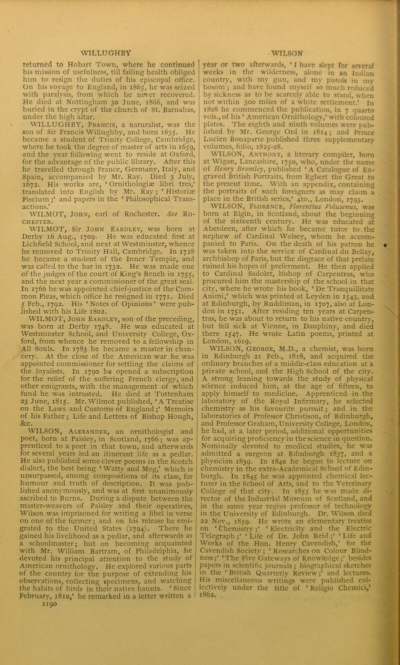 WILLUGHBY returned to Hobart Town, where he continued his mission of usefulness, till failing health obliged him to resign the duties of his episcopal office. On his voyage to England, in 1865, he was seized with paralysis, from which he never recovered. He died at Nottingham 30 June, 1866, and was buried in the crvpt of the church of St. Barnabas, under the high altar. WILLUGHBY, Francis, a naturalist, was the son of Sir Francis Willughby, and born 1633. He became a student of Trinity College, Cambridge, where he took the degree of master of arts in 1639, and the year following went to reside at Oxford, for the advantage of the public library. After this he travelled through France, Germany, Italy, and Spain, accompanied by Mr. Ray. Died 3 July, 1672. His works are, ’* Ornithologiae libri tres,’ translated into English by Mr. Ray; * Historiae Piscium and papers in the ‘ Philosophical Trans- actions.’ WILMOT, John, earl of Rochester. See Ro- chester. WILMOT, Sir John Eardley, was born at Derby 16 Aug., 1709. He was educated first at Lichfield School, and next at Westminster, whence he removed to Trinity Hall, Cambridge. In 1728 he became a student of the Inner Temple, and was called to the bar in 1732. He was made one of the judges of the court of King’s Bench in 1733, and the next year a commissioner of the great seal. In 1766 he was appointed chief-justice of the Com- mon Pleas, which office he resigned in 1771. Died 3 Feb., 1792. His ‘Notes of Opinions’ were pub- lished with his Life 1802. WILMOT, John Eardley, son of the preceding, was born at Derby 1748. He was educated at Westminster School, and University College, Ox- ford, from whence he removed to a fellowship in All Souls. In 1783 he became a master in chan- cery. At the close of the American war he was appointed commissioner for settling the claims of the loyalists. In 1790 he opened a subscription for the relief of the suffering French clergy, and other emigrants, with the management of which fund he was intrusted. He died at Tottenham 23 June, 1813. Mr. Wilmot published, ‘A Treatise on the Laws and Customs of England;’ Memoirs of his Father; Life and Letters of Bishop Hough, &c. WILSON, Alexander, an ornithologist and poet, born at Paisley, in Scotland, 1766; was ap- prenticed to a poet in that town, and afterwards for several years led an itinerant life as a pedlar. He also published some clever poems in the Scotch dialect, the best being * Watty and Meg,’ which is unsurpassed, among compositions of its class, for humour and truth of description. It was pub- lished anonymously, and was at first unanimously ascribed to Burns. During a dispute between the master-weavers of Paisley and their operatives, Wilson was imprisoned for writing a libel in verse on one of the former; and on his release he emi- grated to the United States (1794). There he gained his livelihood as a pedlar, and afterwards as a schoolmaster; but on becoming acquainted with Mr. William Bartram, of Philadelphia, he devoted his principal attention to the study of American ornithology. He explored various parts of the country for the purpose of extending his observations, collecting specimens, and watching the habits of birds in their native haunts. ‘Since February, 1810,’ he remarked in a letter written a 1190 WILSON year or two afterwards, ‘ I have slept for several weeks in the wilderness, alone in an Indian country, with my gun, and my pistols in my bosom ; and have found myself so much reduced by sickness as to be scarcely able to stand, when not within 300 miles of a white settlement.’ In 1808 he commenced the publication, in 7 quarto vols.,of his ‘ American Ornithology,’ with coloured plates. The eighth and ninth volumes were pub- lished by Mr. George Ord in 1814; and Prince Lucien Bonaparte published three supplementary volumes, folio, 1823-28. WILSON, Anthony, a literary compiler, born at Wigan, Lancashire, 1730, who, under the name of Henry Bromley, published ‘ A Catalogue of En- graved British Portraits, from Egbert the Great to the present time. With an appendix, containing the portraits of such foreigners as may claim a place in the British series,’ 4to., London, 1793. WILSON, Florence, Florentius Folusenus, was born at Elgin, in Scotland, about the beginning of the sixteenth century. He was educated at Aberdeen, after which he became tutor to the nephew of Cardinal Wolsey, whom he accom- panied to Paris. On the death of his patron he was taken into the service of Cardinal du Bellay, archbishop of Paris, but the disgrace of that prelate ruined his hopes of preferment. He then applied to Cardinal Sadolet, bishop of Carpentras, who procured him the mastership of the school in that city, where he wrote his book, ‘ De Tranquillitate Animi,’ which was printed at Leyden in 1343, and at Edinburgh, by Ruddiman, in 1707, also at Lon- don in 1731. After residing ten years at Carpen- tras, he was about to return to his native country, but fell sick at Vienne, in Dauphiny, and died there 1347. He wrote Latin poems, printed at London, 1619. WILSON, George, M.D., a chemist, was born in Edinburgh 21 Feb., 1818, and acquired the ordinary branches of a middle-class education at a private school, and the High School of the city. A strong leaning towards the study of physical science induced him, at the age of fifteen, to apply himself to medicine. Apprenticed in the laboratory of the Royal Infirmary, he selected chemistry as his favourite pursuit; and in the laboratories of Professor Christison, of Edinburgh, and Professor Graham, University College, London, he had, at a later period, additional opportunities for acquiring proficiency in the science in question. Nominally devoted to medical studies, he was admitted a surgeon at Edinburgh 1837, and a physician 1839. In 1840 he began to lecture on chemistry in the extra-Academical School of Edin- burgh. In 1843 he was appointed chemical lec- turer in the School of Arts, and to the Veterinary College of that city. In 1833 he was made di- rector of the Industrial Museum of Scotland, and in the same year regius professor of technology in the University of Edinburgh. Dr. Wilson died 22 Nov., 1839. He wrote an elementary treatise on ‘ Chemistry;’ ‘ Electricity and the Electric Telegraph ;’ ‘ Life of Dr. John Reid ;’ ‘ Life and Works of the Hon. Henry Cavendish,’ for the Cavendish Society ; ‘ Researches on Colour Blind- ness;’ ‘The Five Gateways of Knowledge;’ besides papers in scientific journals ; biographical sketches in the ‘ British Quarterly Review;’ and lectures. His miscellaneous writings were published col- lectively under the title of ‘ Religio Chemici,’ 1862,