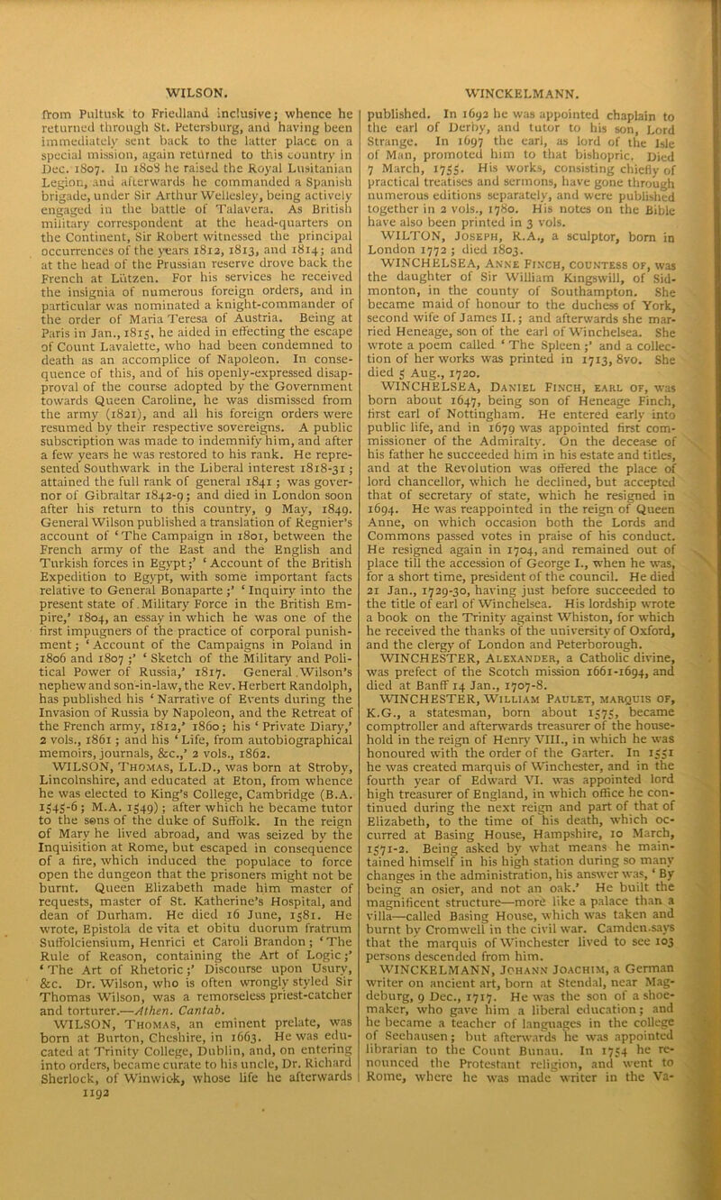 from Pultusk to Friedland inclusive; whence he returned through St. Petersburg, and having been immediately sent back to the latter place on a special mission, again returned to this country in Dec. 1807. In 1808 he raised the Royal Lusitanian Legion, and afterwards he commanded a Spanish brigade, under Sir Arthur Wellesley, being actively engaged in the battle of Talavera. As British military correspondent at the head-quarters on the Continent, Sir Robert witnessed the principal occurrences of the years 1812, 1813, and 1814; and at the head of the Prussian reserve drove back the French at Llitzen. For his services he received the insignia of numerous foreign orders, and in particular was nominated a knight-commander of the order of Maria Teresa of Austria. Being at Paris in Jan., 1813. he aided in effecting the escape of Count Lavalette, who had been condemned to death as an accomplice of Napoleon. In conse- quence of this, and of his openly-expressed disap- proval of the course adopted by the Government towards Queen Caroline, he was dismissed from the army (1821), and all his foreign orders were resumed by their respective sovereigns. A public subscription was made to indemnify him, and after a few years he was restored to his rank. He repre- sented Southwark in the Liberal interest 1818-31; attained the full rank of general 1841; was gover- nor of Gibraltar 1842-9; and died in London soon after his return to this country, 9 May, 1849. General Wilson published a translation of Regnier’s account of ‘The Campaign in 1801, between the French army of the East and the English and Turkish forces in Egypt;’ ‘Account of the British Expedition to Egypt, with some important facts relative to General Bonaparte ;’ ‘ Inquiry into the present state of . Military Force in the British Em- pire,’ 1804, an essay in which he was one of the first impugners of the practice of corporal punish- ment ; ‘ Account of the Campaigns in Poland in 1806 and 1807 ;’ ‘ Sketch of the Military and Poli- tical Power of Russia,’ 1817. General Wilson’s nephew and son-in-law, the Rev. Herbert Randolph, has published his ‘Narrative of Events during the Invasion of Russia by Napoleon, and the Retreat of the French army, 1812,’ i860; his ‘ Private Diary,’ 2 vols., 1861; and his ‘Life, from autobiographical memoirs, journals, &c.,’ 2 vols., 1862. WILSON, Thomas, LL.D., was born at Strobv, Lincolnshire, and educated at Eton, from whence he was elected to King’s College, Cambridge (B.A. S M.A. 1S49); after which he became tutor to the sens of the duke of Suffolk. In the reign of Mary he lived abroad, and was seized by the Inquisition at Rome, but escaped in consequence of a fire, which induced the populace to force open the dungeon that the prisoners might not be burnt. Queen Elizabeth made him master of requests, master of St. Katherine’s Hospital, and dean of Durham. He died 16 June, 1381. He wrote, Epistola de vita et obitu duorum fratrum Suffolciensium, Henrici et Caroli Brandon; ‘ The Rule of Reason, containing the Art of Logic;’ * The Art of Rhetoric;’ Discourse upon Usury, &c. Dr. Wilson, who is often wrongly styled Sir Thomas Wilson, was a remorseless priest-catcher and torturer.—Athen. Cantab. WILSON, Thomas, an eminent prelate, was born at Burton, Cheshire, in 1663. He was edu- cated at Trinity College, Dublin, and, on entering into orders, became curate to his uncle, Dr. Richard Sherlock, of Winwiok, whose life he afterwards 1192 published. In 1693 he was appointed chaplain to the earl of Derby, and tutor to his son, Lord Strange. In 1697 the earl, as lord of the Isle of Man, promoted him to that bishopric. Died 7 March, 1733. His works, consisting chiefly of practical treatises and sermons, have gone through numerous editions separately, and were published together in 2 vols., 1780. His notes on the Bible have also been printed in 3 vols. WILTON, Joseph, R.A., a sculptor, bom in London 1772 ; died 1803. WINCHELSEA, Anne Finch, countess of, was the daughter of Sir William Kingswill, of Sid- monton, in the county of Southampton. She became maid of honour to the duchess of York, second wife of James II.; and afterwards she mar- ried Heneage, son of the earl of Winchelsea. She wrote a poem called ‘ The Spleen ;’ and a collec- tion of her works was printed in 1713,870. She died 3 Aug., 1720. WINCHELSEA, Daniel Finch, earl of, was born about 1647, being son of Heneage Finch, first earl of Nottingham. He entered early into public life, and in 1679 was appointed first com- missioner of the Admiralty. On the decease of his father he succeeded him in his estate and titles, and at the Revolution was offered the place of lord chancellor, which he declined, but accepted that of secretary of state, which he resigned in 1694. He was reappointed in the reign of Queen Anne, on which occasion both the Lords and Commons passed votes in praise of his conduct. He resigned again in 1704, and remained out of place till the accession of George I., when he was, for a short time, president of the council. He died 21 Jan., 1729-30, having just before succeeded to the title of earl of Winchelsea. His lordship wrote a book on the Trinity against Whiston, for which he received the thanks of the university of Oxford, and the clergy of London and Peterborough. WINCHESTER, Alexander, a Catholic divine, was prefect of the Scotch mission 1661-1694, and died at Banff 14 Jan., 1707-8. WINCHESTER, William Paulet, marquis of, K.G., a statesman, born about I573» became comptroller and afterwards treasurer of the house- hold in the reign of Henry VIII., in which he was honoured with the order of the Garter. In 1331 he was created marquis of Winchester, and in the fourth year of Edward VI. was appointed lord high treasurer of England, in which office he con- tinued during the next reign and part of that of Elizabeth, to the time of his death, which oc- curred at Basing House, Hampshire, 10 March, 1371-2. Being asked by what means he main- tained himself in his high station during so many changes in the administration, his answer was, ‘ By being an osier, and not an oak.’ He built the magnificent structure—more like a palace than a villa—called Basing House, which was taken and burnt by Cromwell in the civil war. Camden.savs that the marquis of Winchester lived to see 103 persons descended from him. WINCKELMANN, Johann Joachim, a German writer on ancient art, born at Stendal, near Mag- deburg, 9 Dec., 1717. He was the son of a shoe- maker, who gave him a liberal education; and he became a teacher of languages in the college of Seehausen; but afterwards he was appointed librarian to the Count Bunau. In 1734 he re- nounced the Protestant religion, and went to Rome, where he was made writer in the Va-
