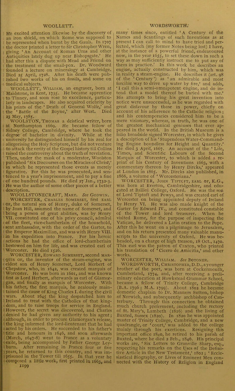 WOOLLETT. ITe excited attention likewise by the discovery of an iron shield, on which Rome was supposed to be represented when burnt by the Gauls. In 1707 the doctor printed a letter to Sir Christopher Wren, : giving ‘An Account of Roman Urns and other Antiquities lately dug up near Bishopsgate.’ He 1 had after this a dispute with Mead and Friend on the treatment of the small-pox. Dr. Woodward founded a lecture on mineralogy at Cambridge. Died 25 April, 172S. After his death were pub- lished two works of his on fossils, and some on ■ medical subjects. WOOLLETT, William, an engraver, born at Maidstone, in Kent, 1735. He became apprentice to Tinney, and soon rose to excellence, particu- larly in landscapes. He also acquired celebrity by his prints of the ‘Death of General Wolfe,’ and the ‘ Battle of the Boyne,’ after West. Died 23 May, 178s. WOOLSTON, Thomas a deistical writer, born at Northampton 1669. He became fellow of Sidney College, Cambridge, where he took the degree of bachelor in divinity. While at the university he distinguished himself by his zeal for allegorising the Holy Scripture, but did not venture to attack the verity of the Gospel history till Collins raised the controversy about the truth of revelation. Then, under the mask of a moderator, Woolston published ‘Six Discourses on the Miracles of Christ,’ in which he represented those events as merely figurative. For this he was prosecuted, and sen- tenced to a year’s imprisonment, and to pay a fine of one hundred pounds. He died 27 Jan., 1732-3. He was the author of some other pieces of a better description. WOOLLSTONECRAFT, Mary. See Godwin. WORCESTER, Charles Somerset, first earl of, the natural son of Henry, duke of Somerset, by Joan Hill, assumed the name of Somerset, and being a person of great abilities, was by Henry VII. constituted one of his privy council, admfral of the fleet, vice-chamberlain of the household, ' sent ambassador, with the order of the Garter, to the Emperor Maximilian, and was with Henry VIII. in his expedition into France. For his heroic actions he had the office of lord-chamberlain bestowed on him for life, and was created earl of Worcester. He died 1326. WORCESTER, Edward Somerset, second mar- ' QUis of, the inventor of the steam-engine, was 1 eldest son of Henry Somerset, Lord Herbert of Chepstow, who, in 1642, was created marquis of Worcester. He was born in 1601, and was known first as Lord Herbert, afterwards as earl of Glamor- gan, and finally as marquis of Worcester. With his father, the first marquis, he zealously main- • tained the cause of King Charles I. during the civil wars. About 1643 the king despatched him to Ireland to treat with the Catholics of that king- dom, and to raise troops for service in England. However, the secret was discovered, and Charles denied he had given any authority to his agent; . although, in order to procure Glamorgan’s release, the king informed the lord-lieutenant that he had acted by his orders. He succeeded to his father’s ! title and honours in 1646, and soon afterwards (March, 1647-8) went to France as a voluntary • exile, being accompanied by Father George Ley- burn. After remaining in France four or five years, he returned to this country, and was im- prisoned in the Tower till 1633. in that year he composed a little work, first printed in 1663, and 1199 WORDSWORTH. many times since, entitled ‘A Century of the Names and Scantlings of such Inventions as at present I can call to mind to have tried and per- fected, which (my former Notes being lost) I have, at the instance of a powerful friend, endeavoured now, in the year 1633, to set these down in such a way as may sufficiently instruct me to put any of them in practice.’ In this work he describes' an engine, actually constructed by him, which was in reality a steam-engine. He describes it (art. 98 of the ‘Century’) as ‘an admirable and most forcible way to drive up water by fire,’ and adds, ‘I call this a semi-omnipotent engine, and do in- tend that a model thereof be buried with me.’ His attempts to bring his great invention into notice were unsuccessful, as he was regarded with great disfavour by those in power, chiefly on account of his adherence to the Catholic religion; and his contemporaries considered him to be a mere visionary, whereas, in truth, he was one of the greatest mechanical geniuses that ever ap- peared in the world. In the British Museum is a folio broadside signed Worcester, in which he gives a description of his ‘Stupendous Water-Command- ing Engine boundless for Height and Quantity.’ He died 3 April, 1667. An account of the ‘ Life, Times, and Scientific Labours of the Second Marquis of Worcester, to which is added a re- print of his Century of Inventions 1663, with a commentary thereon by Henry Dircks,’ appeared at London in 1863. Mr. Dircks also published, in 1866, a volume of ‘ Worcesteriana.’ WORCESTER, John Tiptcft, earl of, K.G., was born at Everton, Cambridgeshire, and edu- cated at Baliiol College, Oxford. He was the son of Lord Tiptoft and Powys, and was created earl of Worcester on being appointed deputy of Ireland by Henry VI. He was also made knight of the Garter by Edward IV., and constituted constable of the Tower and lord treasurer. When he visited Rome, for the purpose of inspecting the Vatican, he delivered a Latin oration to the Pope. After this he went on a pilgrimage to Jerusalem, and on his return presented many valuable manu- scripts to the university of Oxford. He was be- headed, on a charge of high treason, 18 Oct., 1470. This earl was the patron of Caxton, who printed his translation of ‘ Cicero de Amicitia,’ and other works. WORCESTER, William. See Botoner. WORDSWORTH, Christopher,D.D.,ayounger brother of the poet, was born at Cockermouth, Cumberland, 1774, and, after receiving a preli- minary education at Hawkstead Grammar School, became a fellow of Trinity College, Cambridge (B.A. 1796 ; M.A. 1799). About 1802 he became domestic chaplain to Dr. Manners Sutton, bishop of Norwich, and subsequently archbishop of Can- terbury. Through1 this connection he obtained much church preferment, including the rectory of St. Mary’s, Lambeth (1816) and the living of Buxted, Sussex (1820). In 1820 he was appointed master of Trinity College, Cambridge, and a new quadrangle, or * court,’ was added to the college mainly through his exertions. Resigning this important office 1840, he retired to his parish of Buxted, where he died 2 Feb., 1846. His principal works are, ‘Six Letters to Granville Sharp, esq., respecting his remarks on the Uses of the Defini- tive Article in the New Testament,’ 1802 ; ‘ Eccle- siastical Biography, or Lives of Eminent Men con- nected with the History of Religion in England
