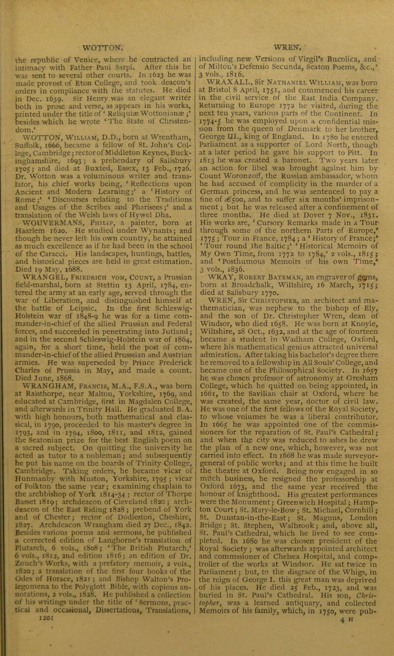 WOTTON. the republic of Venice, where he contracted an intimacy with Father Paul Sarpi. After this he was sent to several other courts. In 1633 he was made provost of Eton College, and took deacon’s orders in compliance with the statutes. He died in Dec. 1639. Sir Henry was an elegant writer both in prose and verse, as appears in his works, printed under the title of * Reliquiae Wottonianxe besides which he wrote ‘ The State of Christen- dom.’ WOTTON, William, D.D., born at Wrentham, Suffolk, 1666, became a fellow of St. John’s Col- lege, Cambridge; rector of Middleton Keynes, Buck- inghamshire, .1693; a prebendary of Salisbury 1703; and died at Buxted, Essex, 13 Feb., 1726. Dr. Wotton was a voluminous writer and trans- lator, his chief works being, * Reflections upon Ancient and Modern Learning;’ a ‘History of Rome;’ ‘Discourses relating to the Traditions and Usages of the Scribes and Pharisees;’ and a translation of the Welsh laws of Hywel Dha. WOUVERMANS, Philip, a painter, born at Haarlem 1620. He studied under Wynants; and though he never left his own country, he attained as much excellence as if he had been in the school of the Caracci. His landscapes, huntings, battles, and historical pieces are held in great estimation. Died 19 May, 1688. WRANGEL, Friedrich von. Count, a Prussian field-marshal, born at Stettin 13 April, 1784, en- tered the army at an early age, served through the wTar of Liberation, and distinguished himself at the battle of Leipsic. In the first Schleswig- Holstein war of 1848-9 he was for a time com- mander-in-chief of the allied Prussian and Federal forces, and succeeded in penetrating into Jutland; and in the second Schleswig-Holstein w'ar of 1864, again, for a short time, held the post of com- mander-in-chief of the allied Prusssian and Austrian armies. He was superseded by Prince Frederick Charles of Prussia in May, and made a count. Died June, 1868. WRANGHAM, Francis, M.A., F.S.A., was born at Raisthorpe, near Malton, Yorkshire, 1769, and educated at Cambridge, first in Magdalen College, and afterwards in Trinity Hall. He graduated B.A. with high honours, both mathematical and clas- sical, in 1790, proceeded to his master’s degree in 1793, and in 1794, 1800, 1811, and 1812, gained the Seatonian prize for the best English poem on a sacred subject. On quitting the university he acted as tutor to a nobleman; and subsequently he put his name on the boards of Trinity College, Cambridge. Taking orders, he became vicar of Hunmanby writh Muston, Yorkshire, 1793; vicar of Folkton the same year; examining chaplain to the archbishop of York 1814-34 ; rector of Thorpe Basset 1819-; archdeacon of Cleveland 1820; arch- deacon of the East Riding 1828; prebend of York and of Chester; rector of Dodleston, Cheshire, 1827. Archdeacon Wrangham died 27 Dec., 1842. Besides various poems and sermons, he published a corrected edition of Langhorne’s translation of Plutarch, 6 vols., 1808; ‘The British Plutarch,’ 6 vols., 1812, 2nd edition 1816; an edition of Dr. Zouch’s Works, with a prefatory memoir, 2 vols., 1820; a translation of the first four books of the Odes of Horace, 1821; and Bishop Walton’s Pro- legomena to the Polyglott. Bible, with copious an- notations, 2 vols., 1828. He published a collection of his writings under the title of * Sermons, prac- tical and occasional, Dissertations, Translations, 1201 WREN. including new Versions of Virgil's Bucolica, and of Milton’s Defensio Secunda, Seaton Poems, &c.,’ 3 vols.. 1816. WRAXALL, Sir Nathaniel William, was born at Bristol 8 April, 1751, and commenced his career in the civil service of the East India Company. Returning to Europe 1772 he visited, during tire next ten years, various parts of the Continent. In 1774-3 he was employed upon a confidential mis- sion from the queen of Denmark to her brother, George III., king of England. In 1780 he entered Parliament as a supporter of Lord North, though at a later period he gave his support to Pitt. In 18x3 he was created a baronet. Two years later an action for libel was brought against him by Count Woronzoff, the Russian ambassador, whom he had accused of complicity in the murder of a German princess, and he was sentenced to pay a fine of £300, and to suffer six months’ imprison- ment ; but he was released after a confinement of three months. He died at Dover 7 Nov., 1831. His works are, * Cursory Remarks made in a Tour through some of the northern Parts of Europe,’ 1773 ; Tour in Fiance, 1784; a ‘ History of France;* ‘Tour round the Baltic;’ ‘Historical Memoirs of My Own Time, from 1772 to 1784,’ 2 vols., 1813 ; and ‘Posthumous Memoirs of his own Time,’ 3 vols., 1836. WRAY, Robert Bateman, an engraver of ggrns, born at Broadchalk, Wiltshire, 16 March, 1713; died at Salisbury 1770. WREN, Sir Christopher, an architect and ma- thematician, was nephew to the bishop of Ely, and the son of Dr. Christopher Wren, dean of Windsor, who died 1658. He was born at Knoyle, Wiltshire, 28 Oct., 1632, and at the age of fourteen became a student in Wadham College, Oxford, where his mathematical genius attracted universal admiration. After taking his bachelor’s degree there he removed to a fellowship in All Souls’ College, and became one of the Philosophical Society. In 1637 he was chosen professor of astronomy at Gresham College, which he quitted on being appointed, in 1661, to the Savilian chair at Oxford, where he was created, the same year, doctor of civil law. He was one of the first fellows of the Royal Society, to whose volumes he was a liberal contributor. In 1663 he was appointed one of the commis- sioners for the reparation of St. Paul’s Cathedral; and when the city was reduced to ashes he drew the plan of a new one, which, however, was not carried into effect. In 1668 he was made surveyor- general of public works; and at this time he built the theatre at Oxford. Being now engaged in so mdeh business, he resigned the professorship at Oxford 1673, and the same year received the honour of knighthood. His greatest performances were the Monument; Greenwich Hospital; Hamp- ton Court; St. Mary-le-Bow; St. Michael, Cornhill; St. Dunstan-in-the-East; St. Magnus, London Bridge; St. Stephen, Walbrook; and, above all, St. Paul’s Cathedral, which he lived to see com- pleted. In 1680 he was chosen president of the Royal Society ; was afterwards appointed architect and commssioner of Chelsea Hospital, and comp- troller of the works at Windsor. He sat twice in Parliament; but, to the disgrace of the Whigs, in the reign of George I. this great man was deprived of his places. He died 23 Feb., 1723, and was buried in St. Paul’s Cathedral. His son, Chris- topher, was a learned antiquary, and collected Memoirs of his family, which, in 1730, were pub- 4 h