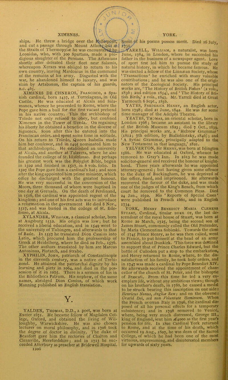 XIMENES. \\ \ . ships. He threw a bridge over the Hellespont, and cut a passage through Mount Atho^but at the Straits of Thermopylai he was encountere^diy Leonidas, who, with 300 Spartans, made a pro-^ digious slaughter of the Persians. The Athenians shortly after defeated their fleet near Salamis, whereupon Xerxes was obliged to return to his own country, leaving Mardonius in the command of the remains of his army. Disgusted with the war, he abandoned himself to luxury, and was slain by Artabanus, the captain of his guards, b.c. 463. XIMENES DE CISNEROS, Francisco, a Spa- nish cardinal, born 1437, at Torrelaguna, in Old Castile. He was educated at Alcala and Sala- manca, whence he proceeded to Rome, where the Pope gave him a bull for the first vacant prebend in his native country. This the archbishop of Toledo not only refused to obey, but confined Ximenes in the Tower of Uceda. On regaining his liberty he obtained a benefice in the diocese of Siguenca. Soon after this he entered into the Franciscan order, and spent some time in solitude. On his return to Toledo, Queen Isabella made him her confessor, and in 1493 nominated him to that archbishopric. He established an university at Alcala, and another at Talavera, where he also founded the college of St. Idofefonso. But perhaps his greatest work was the Polyglot Bible, begun in 1302 and finished in 1317, in 6 vols. folio. In 1307 the Pope gave him a cardinal’s hat; and soon after the king appointed him prime minister, which office he discharged with the greatest honour. He was very successful in the conversion of the Moors, three thousand of whom were baptised in one day at Grenada. On the death of Ferdinand, in 1516, the cardinal was appointed regent of the kingdom ; and one of his first acts was to introduce a reformation in the government He died 8 Nov., 1317, and was buried in the college of St. Ilde- fonso, at Alcala. XYLANDER, William, a classical scholar, born at Augsburg 1332. His origin was low; but he received a liberal education, and in 1349 went to the university of Tubingen, and afterwards to that of Basle. In 1337 he translated Dion Cassius into Latin, which procured him the professorship of Greek at Heidelberg, where he died 10 Feb., 1376. The other authors translated by him are Marcus Antoninus, Plutarch, and Strabo. XYPHILIN, John, patriarch of Constantinople in the eleventh century, was a native of Trebi- zond. He attained the patriarchal dignity by his learning and piety in 1064, and died in the pos- session of it in 1073. There is a sermon of his in the Bibliotheca Patrum. His nephew, of the same names, abridged Dion Cassius, of which work Manning published an English translation. Y. YALDEN, Thomas, D.D., a poet, was born at Exeter 1671. He became fellow of Magdalen Col- lege, Oxford, and obtained the living of Wil- loughby, Warwickshire. He was also chosen lecturer on moral philosophy, and in 1706 took the degree of doctor in divinity. The duke of Beaufort gave him the rectories of Chalton and Cleanville, Herefordshire; and in 1713 he suc- ceeded Attcrbury as preacher at Bridewell Hospital. 1206 YORK. .^rARRELL, William, a naturalist, was bora June, 1784, in London, where he succeeded his father in the business of a newspaper agent. Love of sport first led him to pursue the study of natural history, in which he became famous. He was elected a fellow of the Linntean Society, whose ‘Transactions’ he enriched with many valuable contributions; and he was also one of the origi- nators of the Zoological Society. His principal works are, ‘The History of British Fishes’ (2 vols., 1836; 2nd edition 1834), and ‘The History of Bri- tish Birds,’ 2 vols., 1843. Mr. Yarrell died at Great Yarmouth 6 Sept., 1836. YATES, Frederick Henry, an English actor, born 1798; died 21 June, 1842. He was for some time manager of the Adelphi Theatre. YEATES, Thomas, an oriental scholar, born in London 1768 ; became an assistant in the library of the British Museum 1823; died 7 Oct., 1839. His principal works are, a ‘Hebrew Grammar’ (1812; 7th edition, by Bialloblotzky, 1846); and ‘ A Syriac Grammar, principally adapted to the New Testament in that language,’ 1821. YELVERTON, Sir Henry, was born at Islington 1366. He was educated at Oxford, whence he removed to Gray’s Inn. In 1613 he was made solicitor-general and received the honour of knight- hood. Three years afterwards he was appointed attorney-general; but having given some offence to the duke of Buckingham, he was deprived of the office, fined, and imprisoned. He afterwards recovered the favour of the duke, and was made one of the judges of the King’s Bench, from which court he removed to the Common Pleas. Died 24 Jan., 1630. His ‘Reports of Special Cases’ were published in French 1661, and in English 1734- YORK, Henry Benedict Maria Clemens Stuart, Cardinal, titular duke of, the last de- scendant of the royal house of Stuart, was bom at Rome 20 March, 1723, being the second son of James Stuart, commonly called the Old Pretender, by Maria Clementina Sobieski. Towards the close of 1743 Prince Henry, as he was then called, went to France, to put himself at the head of an army assembled about Dunkirk. This force was destined to support that of Prince Charles Edward, but the battle of Culloden put a stop to the embarkation, and Henry returned to Rome, where, to the dis- satisfaction of his family, he took holy orders, and in 1747 was made a cardinal by Pope Benedict XIV. He afterwards received the appointment of chan- cellor of the church of St. Peter, and the bishopric of Frascati. From this time he led a very ex- emplary life, without any ambitious views; though on his brother’s death, in 1788, he caused a medal to be struck bearing this inscription on one side: Henricus Nonus, slnglice Rex; and on the obverse: Gratia Dei, sed non Foluntate Hominum. When the French overran Italy in 1796, the cardinal dis- posed of all his personal effects for a temporary subsistence; and in 1798 removed to Venice, where, being very much distressed, George III., king of England, sent him ^4000 as the first year’s pension for life. In 1801 Cardinal York returned to Rome, and at the time of his death, which occurred 19 Aug., 1807, he was dean of the Sacred College, of which he had been one of the most virtuous, unpresuming, and disinterested members for upwards of sixty years.