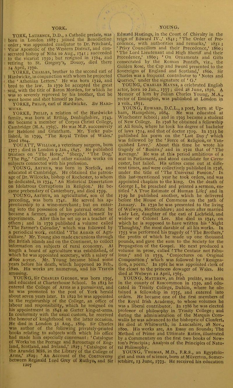 YORK. YORK, Laurence, D.D., a Catholic prelate, was born in London 1687; joined the Benedictine order; was appointed coadjutor to Dr. Pritchard, Vicar Apostolic of the Western District, and con- secrated bishop of Niba 10 Aug., 17411 succeeded to the vicariat 1750; but resigned in 1764, and retiring; to St. Gregory’s, Douay, died there 14 April, 1770. YORKE, Charles, brother to the second earl of Hardwicke, in conjunction with whom he projected the ‘ Athenian Letters.’ He was born 1722, and bred to the law. In 1770 he accepted the great seal, with the title of Baron Morden, for which he was so severely reproved by his brother, that he went home and shot himself 20 Jan. YORKE, Philip, earl of Hardwicke. See Hard- wicke. YORKE, Philip, a relation of the Hardwicke family, was born at Erthig, Denbighshire, 1743. He became a member of Corpus Christi College, Cambridge (M.A. 1763). He was M.P. successively for Helstone and Grantham. Mr. Yorke pub- lished, in 1799, ‘The Royal Tribes of Wales.’ Died 1804. YOUATT, William, a veterinary surgeon, born 1777 ; died in London 9 Jan., 1847. He published treatises on ‘ The Horse,’ 1 Sheep,’ ‘ The Dog,’ * The Pig,’ ‘ Cattle,’ and other valuable works on subjects connected with his profession. YOUNG, Arthur, was born in Norfolk, and educated at Cambridge. He obtained the patron- age of Dr. Wilcocks, bishop of Rochester, to whom he dedicated, in 1734, ‘ An Historical Dissertation on Idolatrous Corruptions in Religion.’ He be- came prebendary of Canterbury, and died 1739. YOUNG, Arthur, an agriculturist, son of the preceding, was born 1741. He served his ap- prenticeship to a wine-merchant; but on enter- ing into the possession of his paternal estate he became a farmer, and impoverished himself by experiments. After this he set up as a teacher of others; and in 1770 published a volume called ‘ The Farmer’s Calendar,’ which was followed by a periodical work, entitled ‘ The Annals of Agri- culture.’ Mr. Young also made excursions through the British islands and on the Continent, to collect information on subjects of rural economy. At length a board of agriculture was established, of which he was appointed secretary, with a salary of £600 a-year. Mr. Young became blind some years before his death, which happened 20 Feb., 1820. His wTorks are numerous, and his Travels amusing. YOUNG, Sir Charles George, was born 1793, and educated at Charterhouse School. In 1813 he entered the College of Arms as a pursuivant, and he was promoted to the post of York herald about seven years later. In 1822 he was appointed to the registrarship of the Coilege, an office of labour and responsibility, which he resigned on his appointment in 1842 as Garter king-at-arms. In conformity with the usual custom, he received the honour of knighthood on the latter occasion. He died in London 31 Aug., 1869. Sir Charles was author of the following privately-printed books relating to subjects with which his office had made him especially conversant: ‘Catalogue of Works on the Peerage and Baronetage of Eng- land, Scotland, and Ireland,’ 1827 ; ‘ Catalogue of the Arundel MSS. in the Library of the College of Arms,’ 1829; ‘An Account of the Controversy between Reginald Lord Grey of Ruthyn, and Sir 1207 YOUNG. Edward Hastings, in the Court of Chivalry in the reign of Edward IV.,’ 1841; ‘ The Order of Pre- cedence, with authorities and remarks,’ 1831 ; ‘ Privy Councillors and their Precedence,’ i860; ‘The Lord Lieutenant and High Sheriff and their Precedence,’ i860; ‘On Ornaments and Gifts consecrated by the Roman Pontiffs, viz., the Golden Rose, the Cap and Sword presented to the Sovereigns of England and Scotland,’ i860. Sir Charles was a frequent contributor to ‘ Notes and Queries,’ under the signature of ‘ G.’ YOUNG, Charles Mayne, a celebrated English actor, born 10 Jan., 1777 ; died 28 June, 1836. A Memoir of him by Julian Charles Young, M.A., rector of Ilmington, was published at London in 2 vols., 1871. YOUNG, Edward, D.C.L., a poet, born at Up- ham, Hampshire, 1684. He was educated at Winchester School; and in 1703 became a student of New College. In 1708 he obtained a fellowship at All Souls, where he took his degree of bachelor of laws 1714, and that of doctor 1719. In 1713 he published his poem on the ‘Last Day;’ whidi was followed by the ‘ Force of Religion, or Van- quished Love.’ About this time he wrote his tragedy of ‘Busiris;’ and in 1721 that of ‘The Revenge.’ He was at this period ambitious of a seat in Parliament, and stood candidate for Ciren- cester, but failed. His satires came out at differ rent times, and were collectively published in 1728, under the title of ‘The Universal Passion.’ In this last-mentioned year he took orders, and was appointed chaplain to the king. On the death of George I., he preached and printed a sermon, en- titled ‘A True Estimate of Human Life;’ and in 1729 he published another, which he delivered before the House of Commons on the 30th of January. In 1730 he was presented to the living of Welwyn, Hertfordshire; and soon after married Lady Lee, daughter of the earl of Lichfield, and widow of Colonel Lee. She died in 1741, on which he is supposed to have written his ‘ Night Thoughts,’ the most durable of all his works. In 1753 was performed his tragedy of ‘ The Brothers,’ the profits of which he made up one thousand pounds, and gave the sum to the Society for the Propagation of the Gospel. He next produced a volume in prose, called ‘The Centaur not Fabu- lous;’ and in 1739, ‘Conjectures on Original Composition;’ which was followed by ‘ Resigna- tion, a poem.’ In 1761 he was appointed clerk of the closet to the princess dowager of Wales. He died at Welwyn 12 April, 1763. YOUNG, Matthew, an Irish prelate, was born in the county of Roscommon in 1730, and edu- cated in Trinity College, Dublin, where he ob- tained a fellowship in 1773, and entered into orders. He became one of the first members of the Royal Irish Academy, to whose volumes he was a liberal contributor. In 1786 he was elected professor of philosophy in Trinity College; and during the administration of the Marquis Corn- wallis he was advanced to the bishopric of Clonfert, He died at Whitworth, in Lancashire, 28 Nov., 1800. His works are, An Essay on Sounds; The Method of Prime and Ultimate Ratios, illustrated by a Commentary on the first two books of New- ton’s Principia; Analysis of the Principles of Natu- ral Philosophy. YOUNG, Thomas, M.D., F.R.S., an Egyptolo- gist and man of science, born at Milverton, Somer- setshire, 13 June, 1773. He received his education