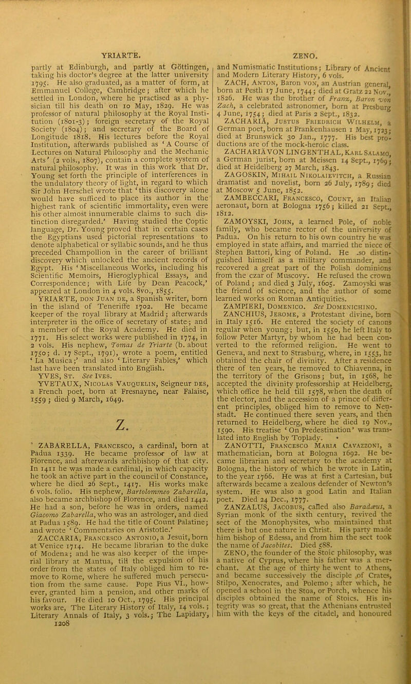 partly at Edinburgh, and partly at Gottingen, taking his doctor’s degree at the latter university 1795. He also graduated, as a matter of form, at Emmanuel College, Cambridge; after which he settled in London, where he practised as a phy- sician till his death on 10 May, 1829. He was professor of natural philosophy at the Royal Insti- tution (1801-3) 5 foreign secretary of the Royal Society (1804); and secretary of the Board of Longitude 1818. His lectures before the Royal Institution, afterwards published as * A Course of Lectures on Natural Philosophy and the Mechanic Arts’ (2 vols., 1807), contain a complete system of natural philosophy. It was in this work that Dr. Young set forth the principle of interferences in the undulatory theory of light, in regard to which Sir John Herschel wrote that ‘this discovery alone would have sufficed to place its author in the highest rank of scientific immortality, even were his other almost innumerable claims to such dis- tinction disregarded.’ Having studied the Coptic language, Dr. Young proved that in certain cases the Egyptians used pictorial representations to denote alphabetical or syllabic sounds, and he thus preceded Champollion in the career of brilliant discovery which unlocked the ancient records of Egypt. His ‘Miscellaneous Works, including his Scientific Memoirs, Hieroglyphical Essays, and Correspondence; with Life by Dean Peacock,’ appeared at London in 4 vols. 8vo., 185$. YRIARTE, don Juan de, a Spanish writer, born in the island of Teneriffe 1702. He became keeper of the royal library at Madrid; afterwards interpreter in the office of secretary of state-; and a member of the Royal Academy. He died in 1771. His select works were published in 1774, in 2 vols. His nephew, Tomas de Triarte (b. about 1730; d. 17 Sept., 1791), wrote a poem, entitled ‘La Musica;’ and also ‘Literary Fables,’ which last have been translated into English. YVES, St. See Ives. YVETAUX, Nicolas Vauquelin, Seigneur des, a French poet, born at Fresnayne, near Faiaise, 1339 j died 9 March, 1649. z. ZABARELLA, Francesco, a cardinal, born at Padua 1339. He became professor of law at Florence, and afterwards archbishop of that city. In 1411 he was made a cardinal, in which capacity he took an active part in the council of Constance, where he died 26 Sept., 1417. His works make 6 vols. folio. His nephew, Bartolommeo Zabarella, also became archbishop of Florence, and died 1442. He had a son, before he was in orders, named Giacomo Zabarella, who was an astrologer, and died at Padua 1389. He had the title of Count Palatine; and wrote ‘ Commentaries on Aristotle.’ ZACCARIA, Francesco Antonio, a Jesuit, born at Venice 1714. He became librarian to the duke of Modena; and he was also keeper of the impe- rial library at Mantua, till the expulsion of his order from the states of Italy obliged him to re- move to Rome, where he suffered much persecu- tion from the same cause. Pope Pius VI., how- ever, granted him a pension, and other marks of his favour. He died 10 Oct., 1793. H's principal works are. The Literary History of Italy, 14 vols.; Literary Annals of Italy, 3 vols.; The Lapidary, 1208 and Numismatic Institutions; Library of Ancient and Modern Literary History, 6 vols. ZACH, Anton, Baron vox, an Austrian general, born at Pesth 17 June, 1744; died at Gratz 22 Nov., 1826. He was the brother of Fran%, Baron von Zach, a celebrated astronomer, born at Presburg 4 June, 1734; died at Paris 2 Sept., 1832. ZACHARlA, Justus Friedrich Wilhelm, a German poet, born at Frankenhausen 1 May, 1723; died at Brunswick 30 Jan., 1777. His best pro- ductions are of the mock-heroic class. ZACHARlA VON LINGENTHAL, Karl Salamo, a German jurist, born at Meissen 14 Sept., 1769 • died at Heidelberg 27 March, 1843. ZAGOSKIN, Mihail Nikolaievitch, a Russian dramatist and novelist, born 26 July, 1789; died at Moscow 3 June, 1832. ZAMBECCARI, Francesco, Count, an Italian aeronaut, born at Bologna 1736; killed 21 Sept., 1812. ZAMOYSKI, John, a learned Pole, of noble family, who became rector of the university of Padua. On his return to his own country he was employed in state affairs, and married the niece of Stephen Battori, king of Poland. He -so distin- guished himself as a military commander, and recovered a great part of the Polish dominions from the czar of Muscovy. He refused the crown of Poland; and died 3 July, 1603. Zamovski was the friend of science, and the author of some learned works on Roman Antiquities. ZAMPIERI, Domenico. See Domenichino. ZANCHIUS, Jerome, a Protestant divine, bom in Italy 1316. He entered the society of canons regular when young; but, in 1330, he’ left Italy to follow Peter Martyr, by whom he had been con- verted to the reformed religion. He went to Geneva, and next to Strasburg, where, in 1333, he obtained the chair of divinity. After a residence there of ten years, he removed to Chiavenna, in the territory of the Grisons; but, in 1368, he accepted the divinity professorship at Heidelberg, which office he held till 1378, when the death of the elector, and the accession of a prince of differ- ent principles, obliged him to remove to Nen- stadt. He continued there seven years, and then returned to Heidelberg, where he died 19 Nov., 1390. His treatise * On Predestination’ was trans- lated into English by Toplady. ZANOTTI, Francesco Maria Cavazzoni, a mathematician, born at Bologna 1692. He be- came librarian and secretary to the academy at Bologna, the history of which he wrote in Latin, to the year 1766. He was at first a Cartesian, but afterwards became a zealous defender of Newton’s system. He was also a good Latin and Italian poet. Died 24 Dec., 1777. ZANZALUS, Jacobus, called also Baradeeus, a Syrian monk of the sixth century, revived the sect of the Monophysites, who maintained that there is but one nature in Christ. His party made him bishop of Edessa, and from him the sect took the name of Jacobites. Died 388. ZENO, the founder of the Stoic philosophy, was a native of Cyprus, where his father was a mer- chant. At the age of thirty he went to Athens, and became successively the disciple of Crates, Stilpo, Xenocrates, and Polemo ; after which, he opened a school in the Stoa, or Porch, whence his disciples obtained the name of Stoics. His in- tegrity was so great, that the Athenians entrusted him with the keys of the citadel, and honoured