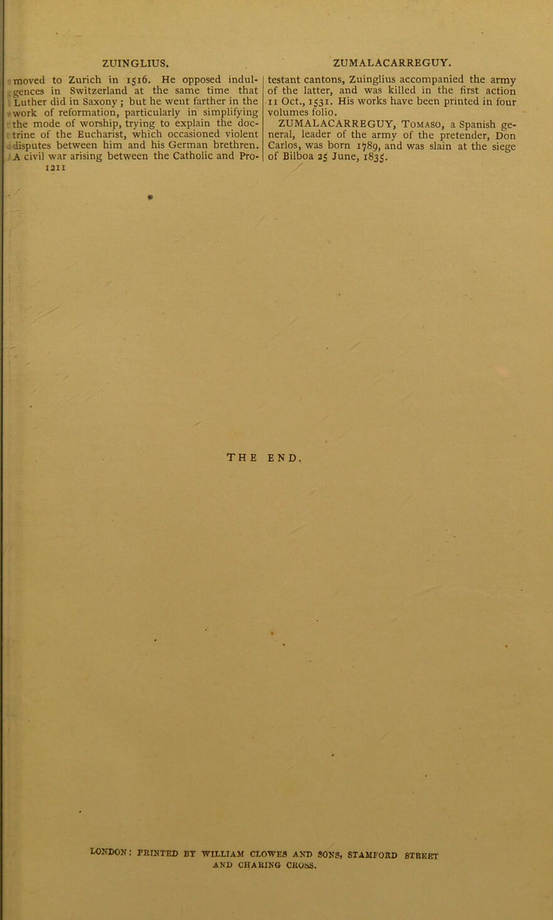 ZUINGLIUS. moved to Zurich in 1316. He opposed indul- .gences in Switzerland at the same time that Luther did in Saxony ; but he went farther in the work of reformation, particularly in simplifying • the mode of worship, trying to explain the doc- ; trine of the Eucharist, which occasioned violent . disputes between him and his German brethren. A civil war arising between the Catholic and Pro- 1211 ZUMALACARREGUY. testant cantons, Zuinglius accompanied the army of the latter, and was killed in the first action 11 Oct., 1331. His works have been printed in four volumes folio. ZUMALACARREGUY, Tomaso, a Spanish ge- neral, leader of the army of the pretender, Don Carlos, was born 1789, and was slain at the siege of Bilboa 23 June, 1835. m THE END. London: printed by william clowes and sons, Stamford street AND CHARING CROSS.