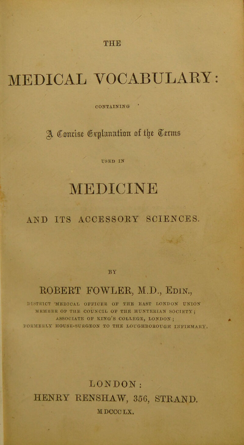 THE MEDICAL VOCABULARY CONTAINING Q (tacis* fepUmrtticm of the terns USED IN MEDICINE AND ITS ACCESSORY SCIENCES. BY ROBERT FOWLER, M.D., Edin., DISTRICT 'MEDICAL OFFICER OF THE EAST LONDON UNION MEMBER OP THE COUNCIL OF THE HUNTERIAN SOCIETY} ASSOCIATE OF KING’S COLLEGE, LONDON ; FORMERLY' HOUSE-SURGEON TO THE LOUGHBOROUGH INFIRMARY. LONDON: HENRY RENSHAW, 35G, STRAND. M DCCC LX.