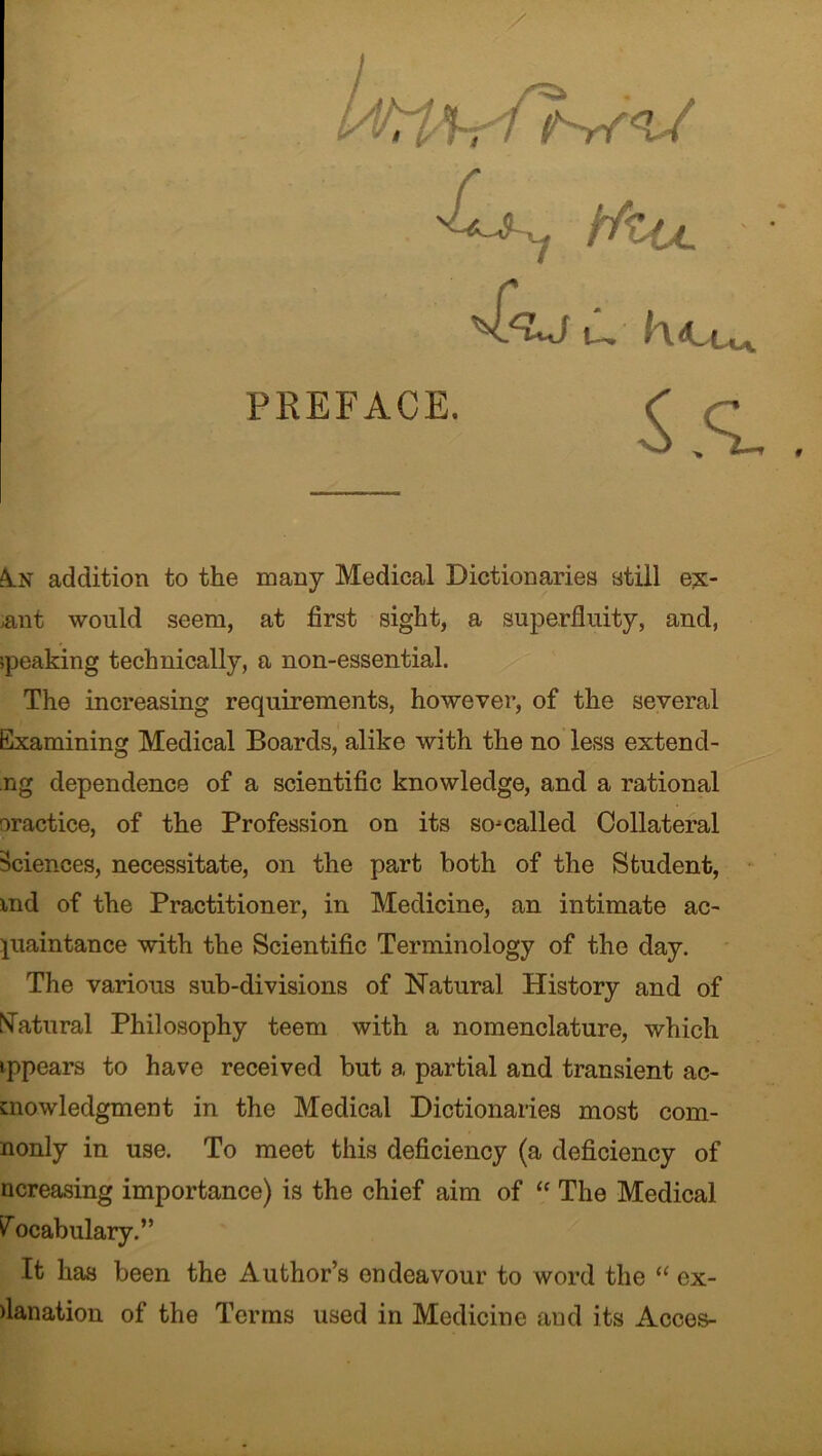 j; CT^J U, K<LUa PREFACE. S.q. An addition to the many Medical Dictionaries still e£- ,ant would seem, at first sight, a superfluity, and, speaking technically, a non-essential. The increasing requirements, however, of the several Examining Medical Boards, alike with the no less extend- ng dependence of a scientific knowledge, and a rational oractice, of the Profession on its so-called Collateral Sciences, necessitate, on the part both of the Student, md of the Practitioner, in Medicine, an intimate ac- quaintance with the Scientific Terminology of the day. The various sub-divisions of Natural History and of Natural Philosophy teem with a nomenclature, which ippears to have received but a partial and transient ac- knowledgment in the Medical Dictionaries most com- monly in use. To meet this deficiency (a deficiency of ncreasing importance) is the chief aim of “ The Medical Vocabulary.” It has been the Author’s endeavour to word the “ cx- flanation of the Terms used in Medicine and its Acces-