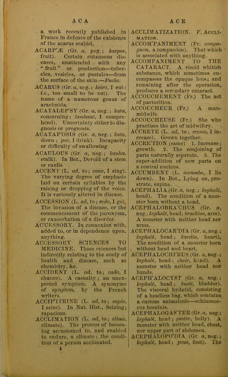 | i1, a work recently published in France in defence of the existence of the acarus scabiei. ACARP'iE (Gr. a, peg.; karpos, fruit). Certain cutaneous dis- eases, unattended with any “ fruit ” or production—tuber- cles, vesicles, or pustules—from the surface of the skin.—Fuchs. ACARUS (Gr. a, neg.; keiro, I cut: i.e., too small to be cut). The name of a numerous genus of arachnida. ACATALEP'SY (Gr. a, neg.; kata, concerning; lamband, I compre- hend). Uncertainty eitherii> dia- gnosis or prognosis. ACATAP'OSIS (Gr. a, neg.; kata, down ; pod, I drink). Incapacity or difficulty of swallowing. ACAULOUS (Gr. a, neg.; kaulos, stalk). In Bot., Devoid of a stem or caulis. ACCENT (L. ad, to; cano, I sing). The varying degree of emphasis laid on certain syllables by the raising or dropping of the voice. It is variously altered in disease. ACCESSION (L. ad, to ; cedo, I go); The invasion of a disease, or the commencement of the paroxysm, or exacerbation of a disorder. AC'CESSORY. In connexion with, added to, or in dependence upon, anythin e. ACCESSORY SCIENCES TO MEDICINE. Those sciences but indirectly relating to the study of health and disease, such as chemistry, &c. ACCIDENT (L. ad, to; cculo, I chance). A casualty ; an unex- pected symptom. A synonyme of symptom, by the French writers. ACCIP'ITRINE (L. ad, to; capio, I seize). In Nat. Ilist., Seizing; rapacious. ACCLIMATION (L. ad, to; clima, climate). The process of becom- ing accustomed to, and enabled to endure, a climate; the condi- tion of a person acclimated. 4 ACCLIMATIZATION. V. Accli- mation. ACCOM'PANIMENT (Fr. compa- gnon, a companion). That which is associated with anything. ACCOMPANIMENT TO THE CATARACT. A viscid whitish substance, which sometimes en- compasses the opaque lens; and remaining after the operation, produces a secondary cataract. ACCOUCHEMENT (Fr.) The act of parturition. ACCOUCHEUR (Fr.) A man- midwife ACCOUCHEUSE (Fr.) She who practises the art of midwifery. ACCRETE (L. ad, to ; cresco, I in- crease). Grown together. ACCRE'TION (same) 1. Increase; growth. 2. The conjoining of parts naturally separate. 3. The super-addition of new parts on a central nucleus. ACCUMBENT (L. accumbo, I lie down). In Bot., Lying on, pro- strate, supine. ACEPHALIA (Gr. a, neg.; kephale, head). The condition of a mon- ster bom without a head. ACEPHALOBRA'CHUS (Gr. a, neg.; kephale, head; brachion. arm). A monster with neither head nor arms. ACEPH ALOCAR'DTA (Gr. a, neg.; kephale, head; kardia, heart). The condition of a monster born without head and heart. ACEPHALOCHTHUS (Gr. a, neg.; kephale, head; cheir, hind). A monster with neither head nor hands. ACEPH'ALOCYST (Gr. a, neg.; kephale, head; kuste, bladder). The visceral hydatid, consisting of a headless bag, which contains a curious animalcule—echinococ- cus liominis. ACEPHALOGAS'TER (Gr.o, neg.; kephale, head ; poster, belly). A monster with neither head, chest, nor upper part of abdomen. ACEPIIALOPO'DIA (Gr a, neg.; kephale, head; pous, foot). The