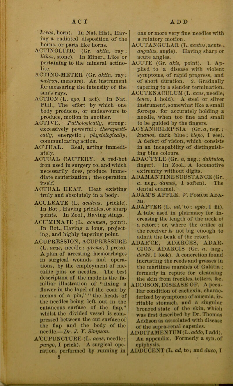 keras, horn). In Nat. Hist., Hav- ing a radiated disposition of the horns, or parts like horns. ACTINOLITIC (Gr. aktin, ray; lithos, stone). In Miner., Like or pertaining to the mineral actino- lite. ACTINO-METER (Gr. aktin, ray; metron, measure). An instrument for measuring the intensity of the sun’s rays. ACTION (L. ago, I act). In Nat. Phil., The effort by which one body produces, or endeavours to produce, motion in another, ACTIVE. Pathologically, strong; excessively powerful; therapeuti- cally, energetic ; physiologically, communicating action. AC'TUAL. Real, acting immedi- ately. ACTUAL CAUTERY. A red-hot iron used in surgery to, and which necessarily does, produce imme- diate cauterization; the operation itself. ACTUAL HEAT. Heat existing truly and absolutely in a body. ACULEATE (L. aculeus, prickle). In Bot , Having prickles, or sharp points. In Zool., Having stings. ACU'MINATE (L. acumen, point). In Bot., Having a long, project- ing, and highly tapering point. ACUPRESSION, ACUPRESSURE (L. acus, needle ; premo, I press). A plan of arresting haemorrhages in surgical wounds and opera- tions, by the employment of me- tallic pins or needles. The best description of the mode is the fa- miliar illustration of “ fixing a flower in the lapel of the coat by means of a pin,” “the heads of the needles being left out in the cutaneous surface of the flap,” whilst the divided vessel is com- pressed between the cut surface of the flap and the body of the needle.—Dr. J. Y. Simpson. A'CUPUNCTURE (L. acus, needle ; pungo, I prick). A surgical ope- 8 one or more very fine needles with a rotatory motion. ACUTANGULAR (L. acutus, acute ; angulus, angle). Having sharp or acute angles. ACUTE (Gr. aids, point). 1. Ap- plied to a disease with violent symptoms, of rapid progress, and of short duration. 2. Gradually tapering to a slender termination. ACUTENACULUM (L. acus, needle; teneo, I hold). A steel or silver instrument, somewhat like a small forceps, for accurately holding a needle, when too fine and small to be guided by the fingers. ACYANOBLEP'SIA (Gr. a, neg.: Jcuanos, dark blue; blepd, I see). A defect of vision, which consists in an incapability of distinguish- ing blue colours. ADAC'TYLE (Gr. a, neg.; daktulos, finger). In Zool., A locomotive extremity without digits. ADAMANTINE SUBSTANCE (Gr. a, neg., damad, I soften). The dental enamel. ADAM’S APPLE. V. Pomom Ada- mx. ADAPTER (L. ad, to ; apto, I fit). A tube used in pharmacy for in- creasing the length of the neck of a retort; or, where the orifice ol the receiver is not big enough to admit the beak of the retort. ADAR'CE, ADARCES, ADAR- CION, ADARCIS (Gr. a, neg., derko, I look). A concretion found incrusting the reeds and grasses in the maritime marshes of Galatia ; formerly in repute for cleansing the skin from freckles, tetters, &c. ADDISON, DISEASE OF. A pecu- liar condition of cachexia, charac- terized by symptoms of anaemia, ir- ritable stomach, and a singular bronzed state of the skin, which was first described by Dr. Thomas Addison as associated with disease of the supra-renal capsules. ADDITAMENTUM(L. addo, I add). An appendix. Formerly a syn.of epiphysis.