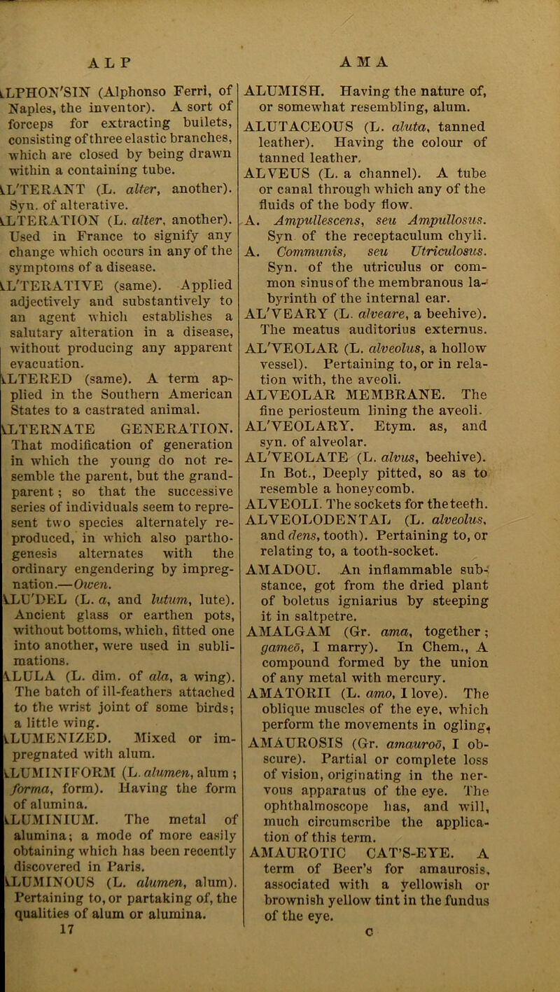 iLPHON'SIN (Alphonso Ferri, of Naples, the inventor). A sort of forceps for extracting builets, consisting of three elastic branches, which are closed by being drawn within a containing tube. LL'TERANT (L. alter, another). Syn. of alterative. ALTERATION (L. alter, another). Used in France to signify any change which occurs in any of the symptoms of a disease. ALTERATIVE (same). Applied adjectively and substantively to an agent which establishes a salutary alteration in a disease, without producing any apparent evacuation. ALTERED (same). A term ap- plied in the Southern American States to a castrated animal. ALTERNATE GENERATION. That modification of generation in which the young do not re- semble the parent, but the grand- parent ; so that the successive series of individuals seem to repre- sent two species alternately re- produced, in which also partho- genesis alternates with the ordinary engendering by impreg- nation.—Owen. VLU'DEL (L. a, and lutnm, lute). Ancient glass or earthen pots, without bottoms, which, fitted one into another, were used in subli- mations. \LULA (L. dim. of ala, a wing). The batch of ill-feathers attached to the wrist joint of some birds; a little wing. ALUMENIZED. Mixed or im- pregnated with alum. ALUMINIFORM (L. alumen, alum ; forma, form). Having the form of alumina. ALUMINIUM. The metal of alumina; a mode of more easily obtaining which has been recently discovered in Paris. ALUMINOUS (L. alumen, alum). Pertaining to, or partaking of, the qualities of alum or alumina. 17 ALUMISH. Having the nature of, or somewhat resembling, alum. ALUTACEOUS (L. aluta, tanned leather). Having the colour of tanned leather, ALVEUS (L. a channel). A tube or canal through which any of the fluids of the body flow. A. Ampullescens, sea Ampullosus. Syn of the receptaculum cliyli. A. Communis, sen Utriculosus. Syn. of the utriculus or com- mon sinus of the membranous la- byrinth of the internal ear. AL'VEARY (L. alveare, a beehive). The meatus auditorius externus. AL'VEOLAR (L. alveolus, a hollow vessel). Pertaining to, or in rela- tion with, the aveoli. ALVEOLAR MEMBRANE. The fine periosteum lining the aveoli. AL'VEOLARY. Etym. as, and syn. of alveolar. AL'VEOLATE (L. alvus, beehive). In Bot., Deeply pitted, so as to resemble a honeycomb. ALVEOLI. The sockets for theteeth. ALVEOLODENTAL (L. alveolus, and dens, tooth). Pertaining to, or relating to, a tooth-socket. AMADOU. An inflammable sub-; stance, got from the dried plant of boletus igniarius by steeping it in saltpetre. AMALGAM (Gr. ama, together; gamed, I marry). In Chem., A compound formed by the union of any metal with mercury. AMATORII (L. amo, I love). The oblique muscles of the eye, which perform the movements in ogling^ AMAUROSIS (Gr. amaurod, I ob- scure). Partial or complete loss of vision, originating in the ner- vous apparatus of the eye. The ophthalmoscope has, and will, much circumscribe the applica- tion of this term. AMAUROTIC CAT’S-EYE. A term of Beer’s for amaurosis, associated with a yellowish or brownish yellow tint in the fundus of the eye. c