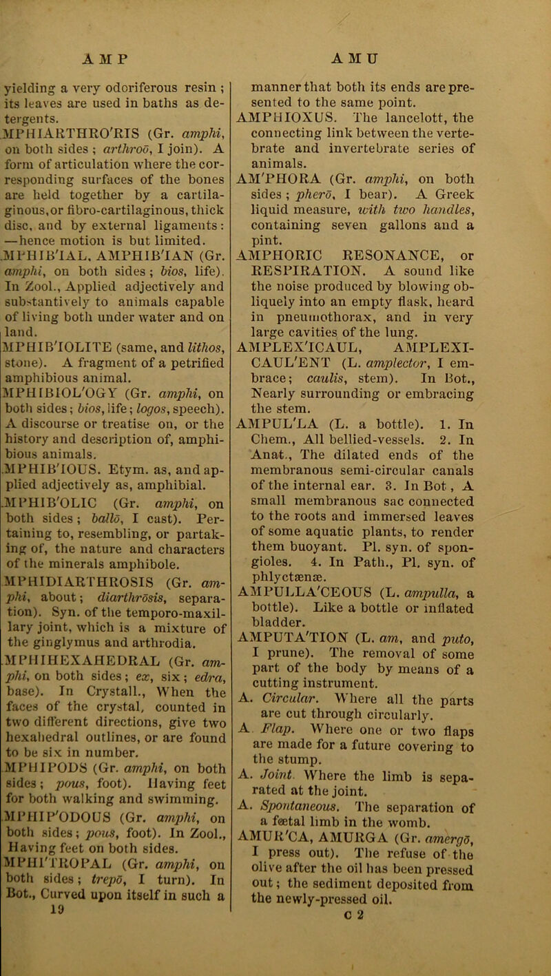 AMP AMU yielding a very odoriferous resin ; its leaves are used in baths as de- tergents. MPHIARTHRO'RIS (Gr. amphi, on both sides ; arthroo, I join). A form of articulation where the cor- responding surfaces of the bones are held together by a cartila- ginous,or fibro-cartilaginous, thick disc, and by external ligaments: —hence motion is but limited. .MPHIB'IAL, AMPHIB'IAN (Gr. amphi, on both sides; bios, life). In Zool., Applied adjectively and substantively to animals capable of living both under water and on land. MPHIB'IOLITE (same, and lithos, stone). A fragment of a petrified amphibious animal. MPHIBIOL'OGY (Gr. amphi, on both sides; bios, life; logos, speech). A discourse or treatise on, or the history and description of, amphi- bious animals. MPHIB'IOUS. Etym. as, and ap- plied adjectively as, amphibial. .MPHIB'OLIC (Gr. amphi, on both sides; ballo, I cast). Per- taining to, resembling, or partak- ing of, the nature and characters of the minerals amphibole. MPHIDI ARTHROSIS (Gr. am- phi, about; diarthrosis, separa- tion). Syn. of the temporo-maxil- lary joint, which is a mixture of the ginglymus and arthrodia. .MPHIHEXAHEDRAL (Gr. am- phi, on both sides; ex, six; edra, base). In Crystall., When the faces of the crystal, counted in two different directions, give two hexahedral outlines, or are found to be six in number. MPHIPODS (Gr. amphi, on both sides; pous, foot). Having feet for both walking and swimming. MPIIIP'ODOUS (Gr. amphi, on both sides; pous, foot). In Zool., Having feet on both sides. MPHl'TROPAL (Gr. amphi, on both sides; trepo, I turn). In Bot., Curved upon itself in such a 19 manner that both its ends are pre- sented to the same point. AMPHIOXUS. The lancelott, the connecting link between the verte- brate and invertebrate series of animals. AM'PHORA (Gr. amphi, on both sides ; phero, I bear). A Greek liquid measure, with tivo handles, containing seven gallons and a pint. AMPHORIC RESONANCE, or RESPIRATION. A sound like the noise produced by blowing ob- liquely into an empty flask, heard in pneumothorax, and in very large cavities of the lung. AMPLEX'ICAUL, AMPLEXI- CAUL'ENT (L. amplector, I em- brace; caulis, stem). In Bot., Nearly surrounding or embracing the stem. AMPUL'LA (L. a bottle). 1. In Chem., All bellied-vessels. 2. In Anat., The dilated ends of the membranous semi-circular canals of the internal ear. 3. In Bot, A small membranous sac connected to the roots and immersed leaves of some aquatic plants, to render them buoyant. PI. syn. of spon- gioles. 4. In Path., PI. syn. of phlyctaense. AMPULLA'CEOUS (L. ampulla, a bottle). Like a bottle or inflated bladder. AMPUTA'TION (L. am, and puto, I prune). The removal of some part of the body by means of a cutting instrument. A. Circular. Where all the parts are cut through circularly. A Flap. Where one or two flaps are made for a future covering to the stump. A. Joint. Where the limb is sepa- rated at the joint. A. Spontaneous. The separation of a foetal limb in the womb. AMUR'CA, AMU11GA (Gr. amergd, I press out). The refuse of the olive after the oil has been pressed out; the sediment deposited from the newly-pressed oil. C 2