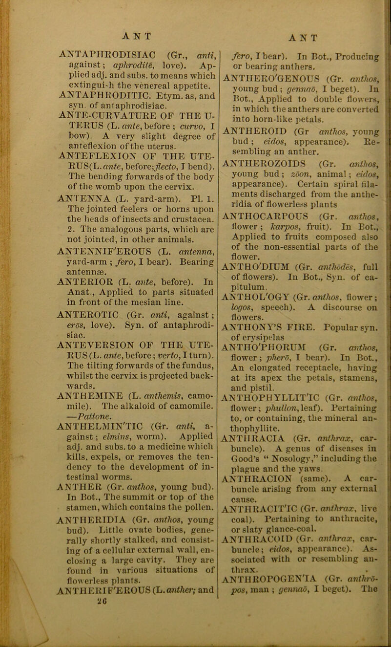 ANTAPITRODISIAC (Gr., anti, against; aphrodite, love). Ap- plied adj. and subs, to means which extingui-h the venereal appetite. ANTAPHKODITIC. Etym. as, and syn. of anlaphrodisiac. ANTE-CURVATURE OF THE U- TERUS (L. ante, before ; curvo, I bow). A very slight degree of anteflexion of the uterus. ANTEFLEXION OF THE UTE- RUS(L.emte, before;flecto, I bend). The bending forwards of the body of the womb upon the cervix. AN TENNA (L. yard-arm). PI. 1. The jointed feelers or horns upon the heads of insects and Crustacea. 2. The analogous parts, which are not jointed, in other animals. ANTENNIF'EROUS (L. antenna, yard-arm ; fero, I bear). Bearing antennas. ANTERIOR (L. ante, before). In Anat., Applied to parts situated in front of the mesian line. ANTEROTIC (Gr. anti, against; erds, love). Syn. of antaphrodi- siac. ANTE VERSION OF THE UTE- RUS (L. ante, before; verto, I turn). The tilting forwards of the fundus, whilst the cervix is projected back- wards. ANTHEMTNE (L. mithemis, camo- mile). The alkaloid of camomile. —Pattone. ANTIIELM IN'TIC (Gr. anti, a- gainst; elmins, worm). Applied adj. and subs, to a medicine which kills, expels, or removes the ten- dency to the development of in- testinal worms. ANTHER (Gr. antlios, young bud). In Bot., The summit or top of the stamen, which contains the pollen. ANTIIERIDIA (Gr. antlios, young bud). Little ovate bodies, gene- rally shortly stalked, and consist- ing of a cellular external wall, en- closing a large cavity. They are found in various situations of flowerless plants. ANTHER I F'EROUS (L. anther; and 2G fero, I bear). In Bot., Producing or bearing anthers. ANTHERO'GENOUS (Gr. antlios, young bud ; gennao, I beget). In Bot., Applied to double flowers, , in which the anthers are converted into horn-like petals. ANTHEROID (Gr antlios, young bud; eidos, appearance). Re- « sembling an anther. ANTHEROZOIDS (Gr. antlios, young bud; zoon, animal; eidos, : appearance). Certain spiral fila- ments discharged from the anthe- ridia of flowerless plants ANTHOCARPOUS (Gr. antlios, flower; lcarpos, fruit). In Bot., Applied to fruits composed also of the non-essential parts of the flower. ANTHO'DIUM (Gr. anthodes, full of flowers). In Bot., Syn. of ca- pitulum. ANTHOL'OGT (Gr. antlios, flower; logos, speech). A discourse on flowers. ANTHONY’S FIRE. Popular syn. of erysipelas ANTHO'PIIORUM (Gr. antlios, flower; phero, I bear). In Bot., An elongated receptacle, having at its apex the petals, stamens, and pistil. ANTHOPHYLLIT'IC (Gr. anthos, flower; pliullon, leaf). Pertaining to, or containing, the mineral an- thophyllite. ANTHRACIA (Gr. anthrax, car- buncle). A genus of diseases in Good’s “ Nosology,” including the plague and the yaws. ANTIIRACION (same). A car- buncle arising from any external cause. ANTHRACITYC (Gr. anthrax, live coal). Pertaining to anthracite, or slaty glance-coal. ANTIIRACOID (Gr. anthrax, car- buncle; eidos, appearance). As- sociated with or resembling an- thrax. ANTIIROPOGENTA (Gr. anthrO- pos, man ; gennaO, I beget). The