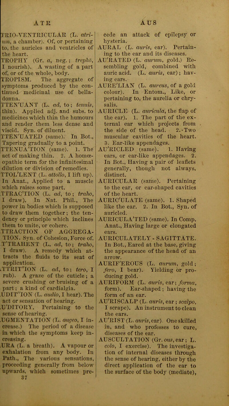 ATE TRIO-VENTRICULAR (L. atri- um, a chamber). Of, or pertaining to, the auricles and ventricles of the heart. TROPHY (Gr. a, neg.; trepho, I nourish). A wasting of a part of, or of the whole, body. TROPISM. The aggregate of symptoms produced by the con- tinued medicinal use of bella- donna. TTEN'UANT (L. ad, to; tenuis, thin). Applied adj. and subs, to medicines which thin the humours and render them less dense and viscid. Syn. of diluent. TTEN'UATED (same). In Bot., Tapering gradually to a point. TTENUA'TION (same). 1. The act of making thin. 2. A homoe- opathic term for the infinitesimal dilution or division of remedies. TTOL'LENT (L. attollo, I lift up). In Anat., Applied to a muscle which raises some part. TTRAC'TION (L. ad, to; traho, I draw). In Nat. Phil., The power in bodies which is supposed to draw them together; the ten- dency or principle which inclines them to unite, or cohere. TTRACTION OF AGGREGA- TION. Syn. of Cohesion, Force of. T'TRAHENT (L. ad, to; traho, I draw). A remedy which at- tracts the fluids to its seat of application. lTTRIT'TON (L. ad, to; tero, I rub). A graze of the cuticle; a severe crushing or bruising of a part; a kind of cardialgia. .UDIT'TON (L. audio, I hear). The act or sensation of hearing. .U'DITORY. Pertaining to the sense of hearing. .UGMENTATION (L. aucjeo, I in- crease.) The period of a disease in which the symptoms keep in- creasing. .URA (L. a breath). A vapour or exhalation from any body. In Path., The various sensations, proceeding generally from below upwards, which sometimes pre- 37 AUS cede an attack of epilepsy or hysteria. AURAL (L. auris, ear). Pertain- ing to the ear and its diseases. AU'RATED (L. auvum, gold.) Re- sembling gold, combined with auric acid. (L. auris, ear); hav- ing ears. AURE'LIAN (L. aureus, of a gold colour). In Entom., Like, or pertaining to, the aurelia or chry- salis. AURICLE (L. auricula, the flap of the ear). 1. The part of the ex- ternal ear which projects from the side of the head. 2.-Two muscular cavities of the heart. 3. Ear-like appendages. AU'RICLED (same). 1. Having ears, or ear-like appendages. 2. In Bot., Having a pair of leaflets generally, though not always, distinct. AURICULAR (same). Pertaining to the ear, or ear-shaped cavities of the heart. AURIC'ULATE (same). 1. Shaped like the ear. 2. In Bot., Syn. of auricled. AURICULA'TED (same). In Comp. Anat., Having large or elongated ears. AURICULATELY - SAGITTATE. In Bot., Eared at the base, giving the appearance of the head of an arrow. AURIF'EROUS (L. aurum, gold; fero, I bear). Yielding or pro- ducing gold. AURIFORM (L. auris, ear; forma, form). Ear-shaped ; having the form of an ear. AU'RISCALP (L. auris, ear; scalpo, I scrape). An instrument to clean the ears. AU'RIST (L. auris,ear). One skilled in, and who professes to cure, diseases of the ear. AUSCULTATION (Gr. eras, ear; L. colo, I exercise). The investiga- tion of internal diseases through the sense of hearing, either by the direct application of the ear to the surface of the body (mediate),