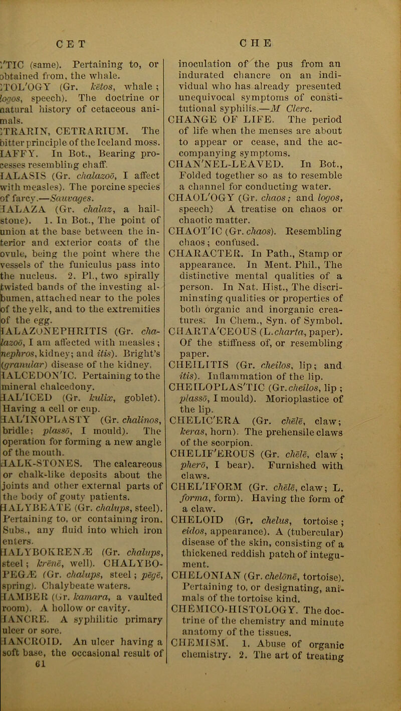 '/TIC (same). Pertaining to, or obtained from, the whale. ITOL'OGY (Gr. ketos, whale ; logos, speech). The doctrine or natural history of cetaceous ani- mals. ITRARIN, CETRARIUM. The bitter principle of the Iceland moss. IAFFY. In Bot., Bearing pro- cesses resembling chaff. IALASIS (Gr. chalazoo, I affect with measles). The porcine species of farcy.—Sauvages. 3ALAZA (Gr. clialaz, a hail- stone). 1. In Bot., The point of union at the base between the in- terior and exterior coats of the ovule, being the point where the vessels of the funiculus pass into the nucleus. 2. PI., two spirally twisted bands of the investing al- bumen, attached near to the poles of the yelk, and to the extremities of the egg. IALAZONEPHRITIS (Gr. cha- lazoo, I am affected with measles; nepkros, kidney; and itis). Bright’s (granular) disease of the kidney. lALCEDON'IC. Pertaining to the mineral chalcedony. JAL'ICED (Gr. kulix, goblet). Having a cell or cup. ELAL'INOPLASTY (Gr. chalinos, bridle; plasso, I mould). The operation for forming a new angle of the mouth. TALK-STONES. The calcareous or chalk-like deposits about the joints and other external parts of the body of gouty patients. HALYBEATE (Gr. chalups, steel). Pertaining to, or containing iron. Subs., any fluid into which iron enters. LlALYBOKREN-.il (Gr. chalups, steel; krene, well). CHALYBO- PEG-.E (Gr. chalups, steel; pege, spring). Chalybeate waters. TAM BE R (Cr. kamara, a vaulted room). A hollow or cavity. TANCRE. A syphilitic primary ulcer or sore. TANCROID. An ulcer having a soft base, the occasional result of 61 inoculation of the pus from an indurated chancre on an indi- vidual who has already presented unequivocal symptoms of consti- tutional syphilis.—M Clcrc. CHANGE OF LIFE. The period of life when the menses are about to appear or cease, and the ac- companying symptoms. CIIAN'NEL-LEAVED. In Bot., Folded together so as to resemble a channel for conducting water. CHAOL'OGY (Gr. chaos; and logos, speech) A treatise on chaos or chaotic matter. CHAOTTC (Gr. chaos). Resembling chaos; confused. CHARACTER. In Path., Stamp or appearance. In Ment. Phil., The distinctive mental qualities of a person. In Nat. Hist., The discri- minating qualities or properties of both organic and inorganic crea- tures. In Chem., Syn. of Symbol. CH ARTA'CEOUS (L.charta, paper). Of the stiffness of, or resembling paper. CHEILITIS (Gr. cheilos, lip; and itis). Inflammation of the lip. CHEILOPLAS'TIC (Gr.cheilos, lip ; jjlassd, I mould). Morioplastice of the lip. CHELIC'ERA (Gr. chele, claw; keras, horn). The prehensile claws of the scorpion. CHELIF'EROUS (Gr. cliele, claw; phero, I bear). Furnished with claws. CHEL'IFORM (Gr. chele, claw; L. forma, form). Having the form of a claw. CHELOID (Gr, chelus, tortoise; eidos, appearance). A (tubercular) disease of the skin, consisting of a thickened reddish patch of integu- ment. CHELONIAN (Gr. cheldne, tortoise). Pertaining to, or designating, ani- mals of the tortoise kind. CIlEMICO-HISTOLOGY. The doc- trine of the chemistry and minute anatomy of the tissues. CHEMISM. 1. Abuse of organic chemistry. 2. The art of treating