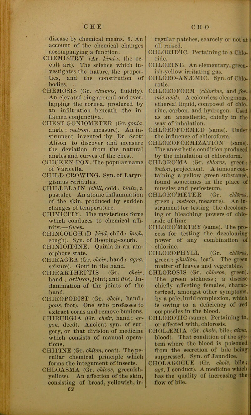 CHE disease by chemical means. 3. An account of the chemical changes accompanying a function. CHEMISTRY (Ar. Icimii, the oc- cult art). The science which in- vestigates the nature, the proper- ties, and the constitution of bodies. CHEMOSIS (Gr. chumos, fluidity). An elevated ring around and over- lapping the cornea, produced by an infiltration beneath the in- flamed conjunctiva. CHEST-GONIOMETER (Gr. gonia, angle ; vietron, measure). An in- strument invented by Dr. Scott Alison to discover and measure the deviation from the natural angles and curves of the chest. CHICKEN-POX. The popular name of Varicella. CHILD-CROWING. Syn. of Laryn- gismus Stridulus. CHILLBLAIN (chill, cold ; blain, a pustule). An atonic inflammation of the skin, produced by sudden changes of temperature. CHIMICITY. The mysterious force which conduces to chemical affi- nity.—Owen. CHINCOUGH (D kind, child ; Jcnch, cough). Syn. of Hooping-cough. CHINIOIDINE. Quinia in an am- orphous state. CHIRAGRA (Gr. cheir, hand; agra, seizure). Gout in the hand. CHIRARTHRI'TIS (Gr. cheir, hand; artliron, joint; and itis). In- flammation of the joints of the hand. CHIROPODIST (Gr. cheir, hand ; pous, foot). One who professes to extract corns and remove bunions. CHIRURGIA (Gr. cheir, hand; er- gon, deed). Ancient syn. of sur- gery, or that division of medicine which consists of manual opera- tions. CIIITINE (Gr. chiton, coat). The pe- culiar chemical principle which forms the integument of insects. CIILOASMA (Gr. chloos, greenish- yellow). An affection of the skin, consisting of broad, yellowish, ir- 62 CHO regular patches, scarcely or not at» all raised. CH LORID'IC. Pertaining to a Chlo- • ride. CHLORINE. An elementary,green- ish-yellow irritating gas. CHLORO-ANLEMIC. Syn. of Chlo- rotic. CHLOROFORM (chlorine, and for- * mic acid). A colourless oleaginous, j ethereal liquid, composed of chlo- rine, carbon, and hydrogen. Used I as an anaesthetic, chiefly in the way of inhalation. CHLOROFORMED (same). Under ' the influence of chloroform. CHLOROKORMIZATION (same)., The anaesthetic condition produced by the inhalation of chloroform. CHLORO'MA (Gr. chloros, green; 1 omion, projection). A tumour con- j taining a yellow green substance,, found sometimes in the place of! muscles and periosteum. CHLORO'METER (Gr. chloros,, green ; metron, measure). An in- strument for testing the decolour- ing or bleaching powers of chlo- ride of lime CHLORO'METRY (same). The pro- cess for testing the decolouring power of any combination of1 chlorine. CHLOROPHYLL (Gr. chloros,\ green ; phullon, leaf). The green i matter of leaves and vegetables. CHLOROSIS (Gr. chloros, green)., The green sickness; a disease' chiefly affecting females, charac- terized, amongst other symptoms,, by a pale, lurid complexion, which) is owing to a deficiency of red; corpuscles in the blood. CHLOROTIC (same). Pertaining to,, or affected with, chlorosis. CHOL7LMIA (Gr. chole, bile; alma, blood). That condition of the sys- tem where the blood is poisoned from the secretion of bile being: suppressed. Syn. of Jaundice. CIIOLAGOGUE (Gr. chole, bile; ago, I conduct). A medicine which has the quality of increasing the flow of bile.