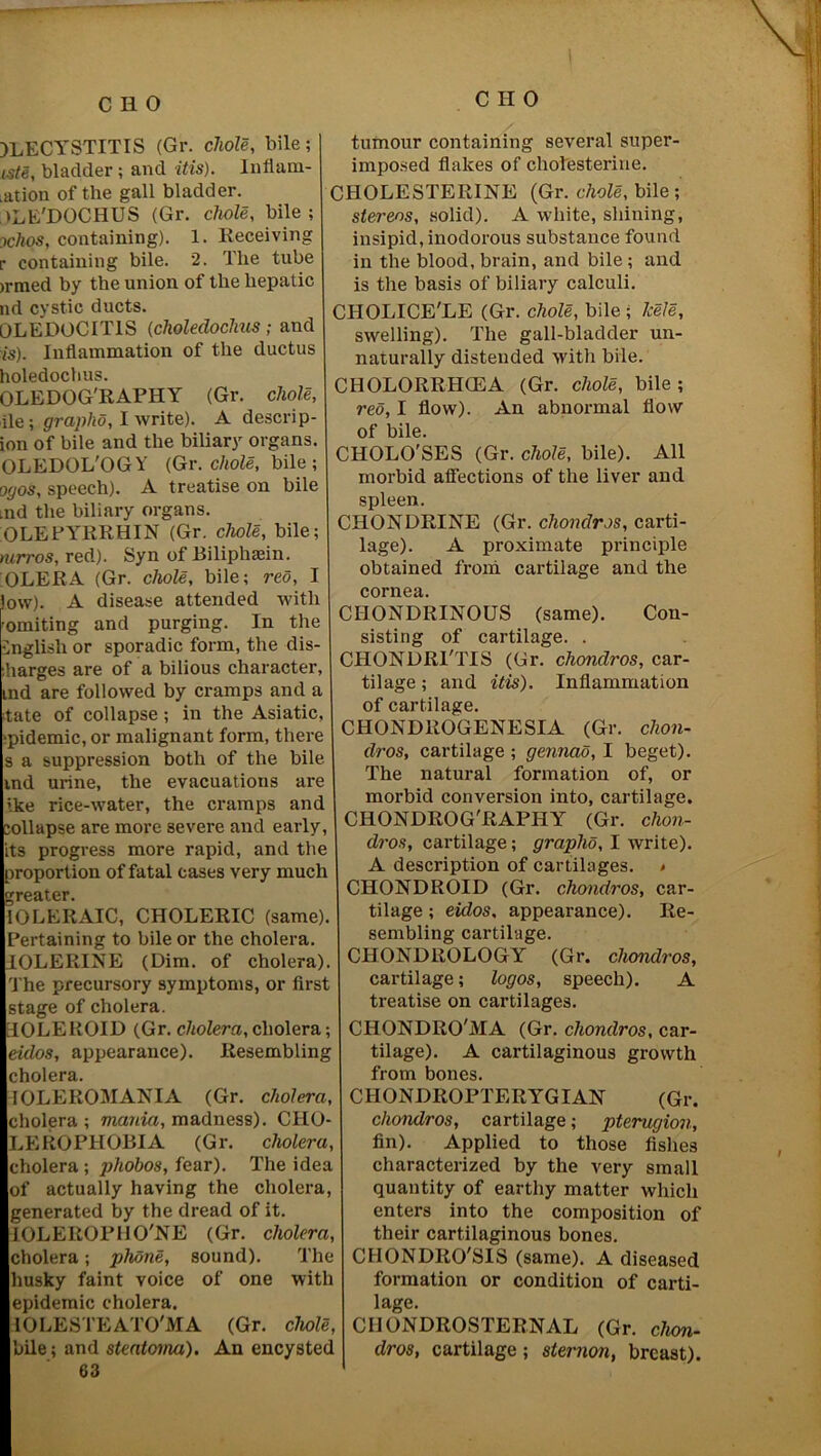 ILECYSTITIS (Gr. chole, bile; iste, bladder; and itis). Inflarn- .ation of the gall bladder. dLE'DOCHUS (Gr. chole, bile; ochos, containing). 1. Receiving r containing bile. 2. The tube >rmed by the union of the hepatic nd cystic ducts. OLEDOCITIS (choledoclius; and is). Inflammation of the ductus holedochus. OLEDOG'RAPHY (Gr. chole, lie; graphd, I write). A descrip- ion of bile and the biliary organs. OLEDOL'OGY (Gr. chole, bile ; ogos, speech). A treatise on bile md the biliary organs. OLEPYRRHIN (Gr. chole, bile; mrros, red). Syn of Biliphsein. :OLERA (Gr. chole, bile; red, I ow). A disease attended with 'omiting and purging. In the English or sporadic form, the dis- :harges are of a bilious character, ind are followed by cramps and a ;tate of collapse ; in the Asiatic, 'pidemic, or malignant form, there s a suppression both of the bile md urine, the evacuations are ike rice-water, the cramps and jollapse are more severe and early, its progress more rapid, and the proportion of fatal cases very much greater. 10LERAIC, CHOLERIC (same). Pertaining to bile or the cholera. IOLERINE (Dim. of cholera). The precursory symptoms, or first stage of cholera. dOLEROID (Gr. cholera, cholera; eulos, appearance). Resembling cholera. IOLEROMANIA (Gr. cholera, cholera ; mania, madness). CIIO- LEROPHOBIA (Gr. cholera, cholera ; phobos, fear). The idea of actually having the cholera, generated by the dread of it. IOLEROP110'NE (Gr. cholera, cholera; phone, sound). The husky faint voice of one with epidemic cholera. 10 LESTE ATO'M A (Gr. chole, bile; and steatoma). An encysted 63 tumour containing several super- imposed flakes of cholesterine. CHOLESTERINE (Gr. chole, bile; stereos, solid). A white, shining, insipid, inodorous substance found in the blood, brain, and bile; and is the basis of biliary calculi. CIIOLICE'LE (Gr. chole, bile ; lcele, swelling). The gall-bladder un- naturally distended with bile. CHOLORRHCEA (Gr. chole, bile ; red, I flow). An abnormal flow of bile. CHOLO'SES (Gr. chole, bile). All morbid affections of the liver and spleen. CHONDRINE (Gr. chondros, carti- lage). A proximate principle obtained from cartilage and the cornea. CIIONDRINOUS (same). Con- sisting of cartilage. . CHONDRl'TIS (Gr. chondros, car- tilage ; and itis). Inflammation of cartilage. CHONDROGENESIA (Gr. chon- dros, cartilage ; gennao, I beget). The natural formation of, or morbid conversion into, cartilage. CHONDROG'RAPHY (Gr. chon- dros, cartilage; graphs, I write). A description of cartilages. < CHONDROID (Gr. chondros, car- tilage ; eidos, appearance). Re- sembling cartilage. CHONDROLOGY (Gr. chondros, cartilage; logos, speech). A treatise on cartilages. CIIONDRO'MA (Gr. chondros, car- tilage). A cartilaginous growth from bones. CIIONDROPTERYGIAN (Gr. chondros, cartilage; pterugion, fin). Applied to those fishes characterized by the very small quantity of earthy matter which enters into the composition of their cartilaginous bones. ClIONDRO'SIS (same). A diseased formation or condition of carti- lage. CHONDROSTERNAL (Gr. chon- dros, cartilage; sternon, breast).