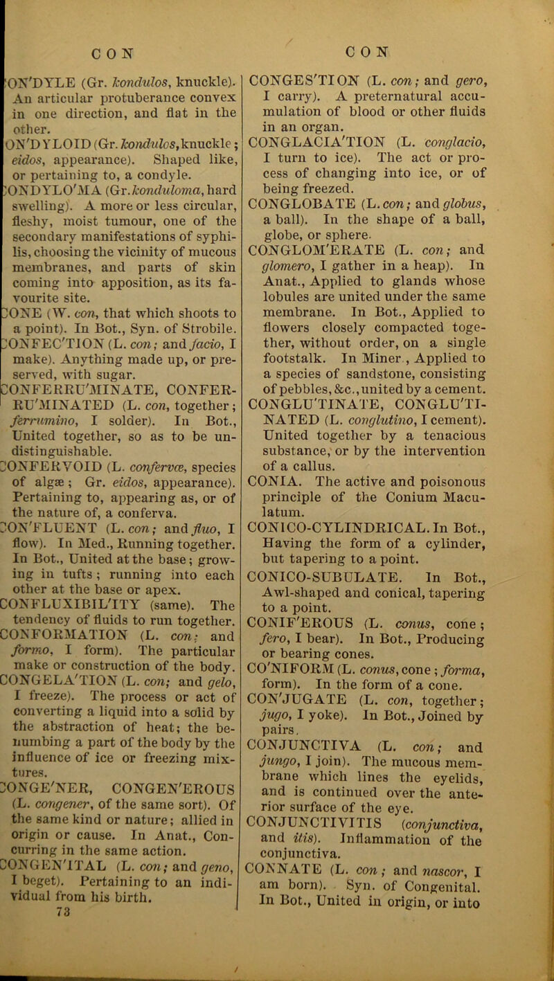 L 2 'ON'DYLE (Gr. kondulos, knuckle). An articular protuberance convex other. ON'D YLOID (Gr. kondulos, knuckle; eidos, appearance). Shaped like, or pertaining to, a condyle. )ONDYLO'MA (Gr.konduloma, hard swelling). A more or less circular, fleshy, moist tumour, one of the secondary manifestations of syphi- lis, choosing the vicinity of mucous membranes, and parts of skin coming into apposition, as its fa- vourite site. DONE (W. coil; that which shoots to a point). In Bot., Syn. of Strobile. make). Anything made up, or pre- served, with sugar. uONFERRU'MINATE, CONFER- RU'MINATED (L. con, together; ferrumino, I solder). In Bot., United together, so as to be un- distinguishable. DONFERYOID (L. confervce, species of algae ; Gr. eidos, appearance). Pertaining to, appearing as, or of the nature of, a conferva. DON'FLUENT (L. con; and fluo, I flow). In Med., Running together. In Bot., United at the base; grow- ing in tufts; running into each other at the base or apex. CONFLUXIBIL'ITY (same). The tendency of fluids to run together. CONFORMATION (L. con; and formo, I form). The particular make or construction of the body. CONGELATION (L. con; and gelo, I freeze). The process or act of converting a liquid into a solid by the abstraction of heat; the be- numbing a part of the body by the influence of ice or freezing mix- tures. ONGE'NER, CONGEN'EROUS (L. congener, of the same sort). Of the same kind or nature; allied in origin or cause. In Anat., Con- curring in the same action. CONGENITAL (L. con; and geno, I beget). Pertaining to an indi- vidual from his birth. 73 CONGESTION (L. con; and gero, I carry). A preternatural accu- in an organ. CONGLACIA'TION (L. conglacio, I turn to ice). The act or pro- cess of changing into ice, or of being freezed. CONGLOBATE (L. con; and globus, a ball). In the shape of a ball, globe, or sphere. CONGLOM'ERATE (L. con; and glomero, I gather in a heap). In Anat., Applied to glands whose lobules are united under the same membrane. In Bot., Applied to flowers closely compacted toge- footstalk. In Miner , Applied to a species of sandstone, consisting of pebbles, &c., united by a cement. CONGLU'TINATE, CONGLU'TI- NATED (L. conglutino, I cement). United together by a tenacious substance, or by the intervention of a callus. CONI A. The active and poisonous principle of the Conium Macu- latum. CON1CO-CYLINDRICAL. In Bot., Having the form of a cylinder, but tapering to a point. CONICO-SUBULATE. In Bot., Awl-shaped and conical, tapering to a point. CONIF'EROUS (L. conus, cone; fero, I bear). In Bot., Producing or bearing cones. CO'NIFORM (L. conus, cone ; forma, form). In the form of a cone. CON'JUGATE (L. con, together; jugo, I yoke). In Bot., Joined by pairs. CONJUNCTIVA (L. con; and jungo, I join). The mucous mem- brane which lines the eyelids, and is continued over the ante- rior surface of the eye. CONJUNCTIVITIS (conjunctiva, and ids). Inflammation of the conjunctiva. CONNATE (L. con; and nascor, I am born). Syn. of Congenital. In Bot., United in origin, or into /
