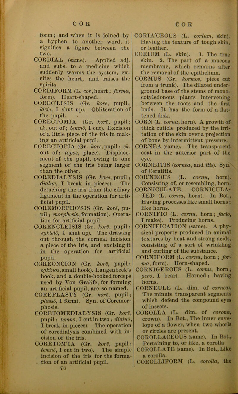 form; and when it is joined by a hyphen to another word, it signifies a figure between the two. CORDIAL (same). Applied adj. and subs, to a medicine which suddenly warms the system, ex- cites the heart, and raises the spirits. CORDIFORM (L. cor,heart; forma, form). Heart-shaped. COREC'LISIS (Gr. kore, pupil; lcleio, I shut up). Obliteration of the pupil. CORECTOMIA (Gr. kore, pupil; ek, out of; temno, I cut). Excision of a little piece of the iris in mak- ing an artificial pupil. CORECTOPIA (Gr. tore,pupil; ek, out of; topos, place). Displace- ment of the pupil, owing to one segment of the iris being larger than the other. CO REDIALYSIS (Gr. tore, pupil; dialuo, I break in pieces). The detaching the iris from the ciliary ligament in the operation for arti- ficial pupil. COREMORPHO'SIS (Gr. tore, pu- pil ; morphdsis, formation). Opera- tion for artificial pupil. CORENCLEISIS (Gr. tore, pupil; egkleio, I shut up). The drawing out through the corneal incision a piece of the iris, and excising it in the operation for artificial pupil. COREONCION (Gr. tore, pupil; oglcinos, small hook). Langenbeck’s hook, and a double-hooked forceps used by Yon Graafe, for forming an artificial pupil, are so named. COREPLASTY (Gr. tore, pupil; plasso, I form). Syn. of Coremor- phosis. CORETOMEDIALYSIS (Gr. tore, pupil; temno, I cut in two ; dialuo, I break in pieces). The operation of coredialysis combined with in- cision of the iris. CORETOM'IA (Gr. tore, pupil; temno, I cut in two). The simple incision of the iris for the forma- tion of an artificial pupil. 76 CORIA'CEOUS (L. corium, skin). Having the texture of tough skin, or leather. CORIUM (L. skin). 1. The true skin. 2. The part of a mucous membrane, which remains after the removal of the epithelium. CORMUS (Gr. kormos, piece cut from a trunk). The dilated under- ground base of the stems of mono- cotyledonous plants intervening between the roots and the first buds. It has the form of a flat- tened disk. CORN (L. cornu, horn). A growth of thick cuticle produced by the irri- tation of the skin over a projection of bone by intermittent pressure. CORNEA (same). The transparent coat in the anterior part of the eye. CORNEITIS (cornea, and itis). Syn. of Ceratitis. COR'NEOUS (L. cornu, horn). Consisting of, or resembling, horn. CORNICULATE, CORNICULA- TED (L. cornu, horn). In Bot., Having processes like small horns; like horns. CORNIFIC (L. cornu, horn ; facio, I make). Producing horns. CORNIFICATION (same). A phy- sical property produced in animal textures by heat and strong acids, consisting of a sort of wrinkling and curling of the substance. CORNIFORM (L. cornu, horn ; for- ma, form). Horn-shaped. CORNIGEROUS (L. cornu, horn; gero, I bear). Horned; having horns. CORNEULE (L. dim. of cornea). The minute transparent segments which defend the compound eyes of insects. COROLLA (L. dim. of corona, crown). In Bot., The inner enve- lope of a flower, when two whorls or circles are present. COROLLACEOUS (same). In Bot., Pertaining to, or like, a corolla. COROLLATE (same). In Bot., Like a corolla. COROLLIFORM (L. corolla, the