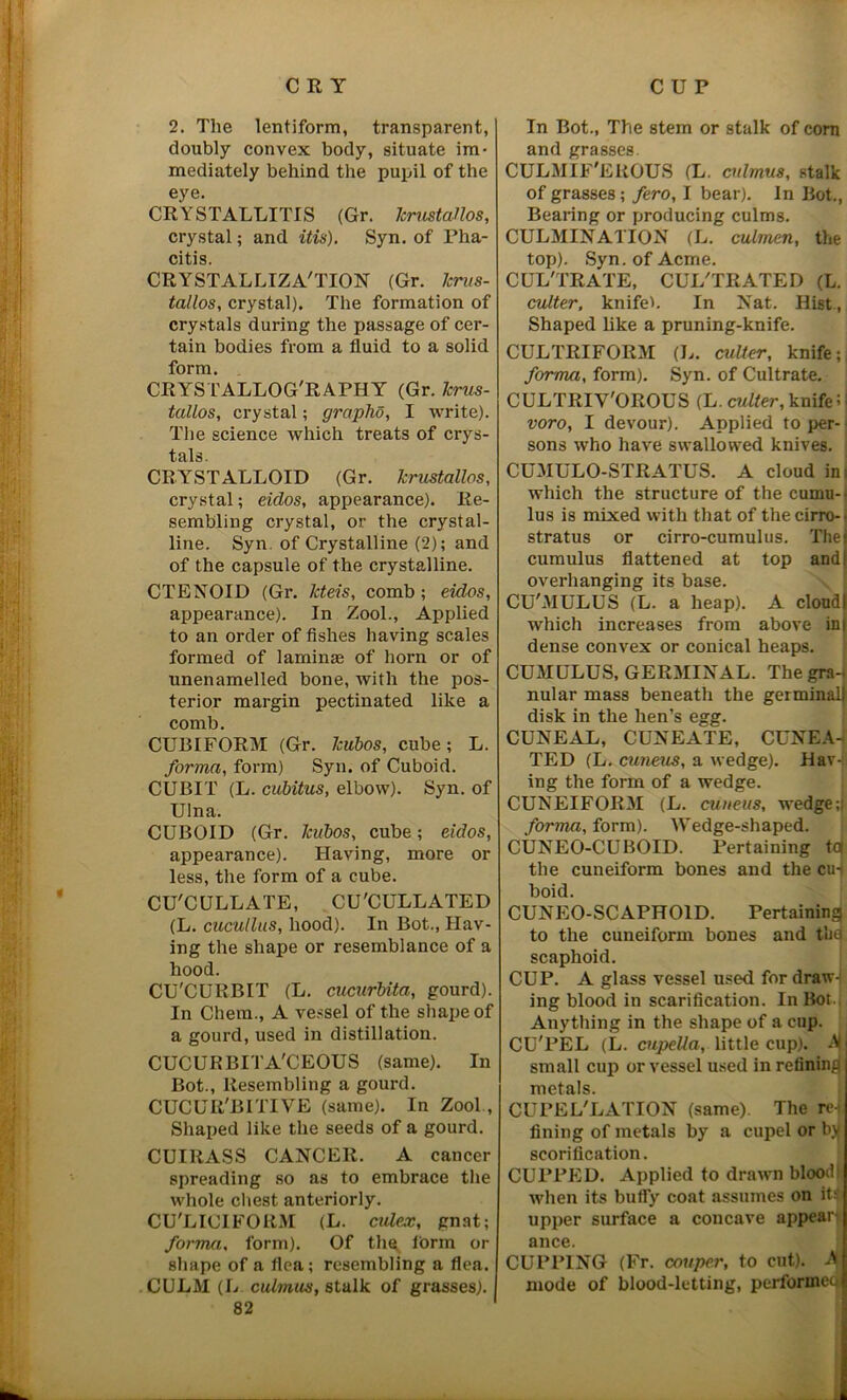 t 2. The lentiform, transparent, doubly convex body, situate im- mediately behind the pupil of the eye. CRYSTALLITIS (Gr. JcrustaHos, crystal; and itis). Syn. of Pha- citis. CRYSTALLIZATION (Gr. Jcrus- tallos, crystal). The formation of crystals during the passage of cer- tain bodies from a fluid to a solid form. CRYSTALLOGRAPHY (Gr. Jcrus- taUos, crystal; graphs, I write). The science which treats of crys- tals. CRYSTALLOID (Gr. Jcrustallos, crystal; eidos, appearance). Re- sembling crystal, or the crystal- line. Syn. of Crystalline (2); and of the capsule of the crystalline. CTENOID (Gr. Jcteis, comb ; eidos, appearance). In Zool., Applied to an order of fishes having scales formed of laminas of horn or of unenamelled bone, with the pos- terior margin pectinated like a comb. CUBIFORM (Gr. Jcubos, cube; L. forma, form) Syn. of Cuboid. CUBIT (L. cubitus, elbow). Syn. of Ulna. CUBOID (Gr. Jcubos, cube; eidos, appearance). Having, more or less, the form of a cube. CU'CULLATE, CU'CULLATED (L. cucullus, hood). In Bot., Hav- ing the shape or resemblance of a hood. CU'CURBIT (L. cucurbita, gourd). In Chem., A vessel of the shape of a gourd, used in distillation. CUCURBI l’A'CEOUS (same). In Bot., Resembling a gourd. CUCUR'BITIVE (same). In Zool , Shaped like the seeds of a gourd. CUIRASS CANCER. A cancer spreading so as to embrace the whole chest anteriorly. CU'LICIFORM (L. cttlex, gnat; forma, form). Of the form or shape of a flea; resembling a flea. CULM (L cuimus, stalk of grasses). 82 In Bot., The stem or stalk of corn and grasses. CULMIF'EROUS (L. cuimus, stalk of grasses; fero, I bear). In Bot., Bearing or producing culms. CULMINATION (L. culmcn, the top). Syn. of Acme. CULTRATE, CULTRATED (L. cutter, knifeb In Nat. Hist., Shaped like a pruning-knife. CULTRIFORM (L. culler, knife; forma, form). Syn. of Cultrate. CULTRIY'OROUS (L. cutter, knife! voro, I devour). Applied toper- sons who have swallowed knives. CUMULO-STRATUS. A cloud in which the structure of the cumu- lus is mixed with that of the cirro- stratus or cirro-cumulus. The cumulus flattened at top and overhanging its base. CU'MULUS (L. a heap). A cloud which increases from above in dense convex or conical heaps. CUMULUS, GERMINAL. The gra- nular mass beneath the germinal) disk in the hen’s egg. CUNEAL, CUNEATE, CUNEA- TED (L. cuneus, a wedge). Hav-f ing the form of a wedge. CUNEIFORM (L. cuneus, wedge; forma, form). Wedge-shaped. CUNEO-CUBOID. Pertaining to the cuneiform bones and the cu-| boid. CUNEO-SCAPHOID. Pertaining to the cuneiform bones and the scaphoid. CUP. A glass vessel used for draw- ing blood in scarification. In Bot. Anything in the shape of a cup. CU'PEL (L. cupella, little cup). A small cup or vessel used in refining metals. CUPEL'LATION (same). The re-i fining of metals by a cupel or b)( seorification. CUPPED. Applied to drawn blood! when its bufly coat assumes on itt upper surface a concave appear^ ance. CUPPING (Fr. couper, to cut). A mode of blood-letting, performed