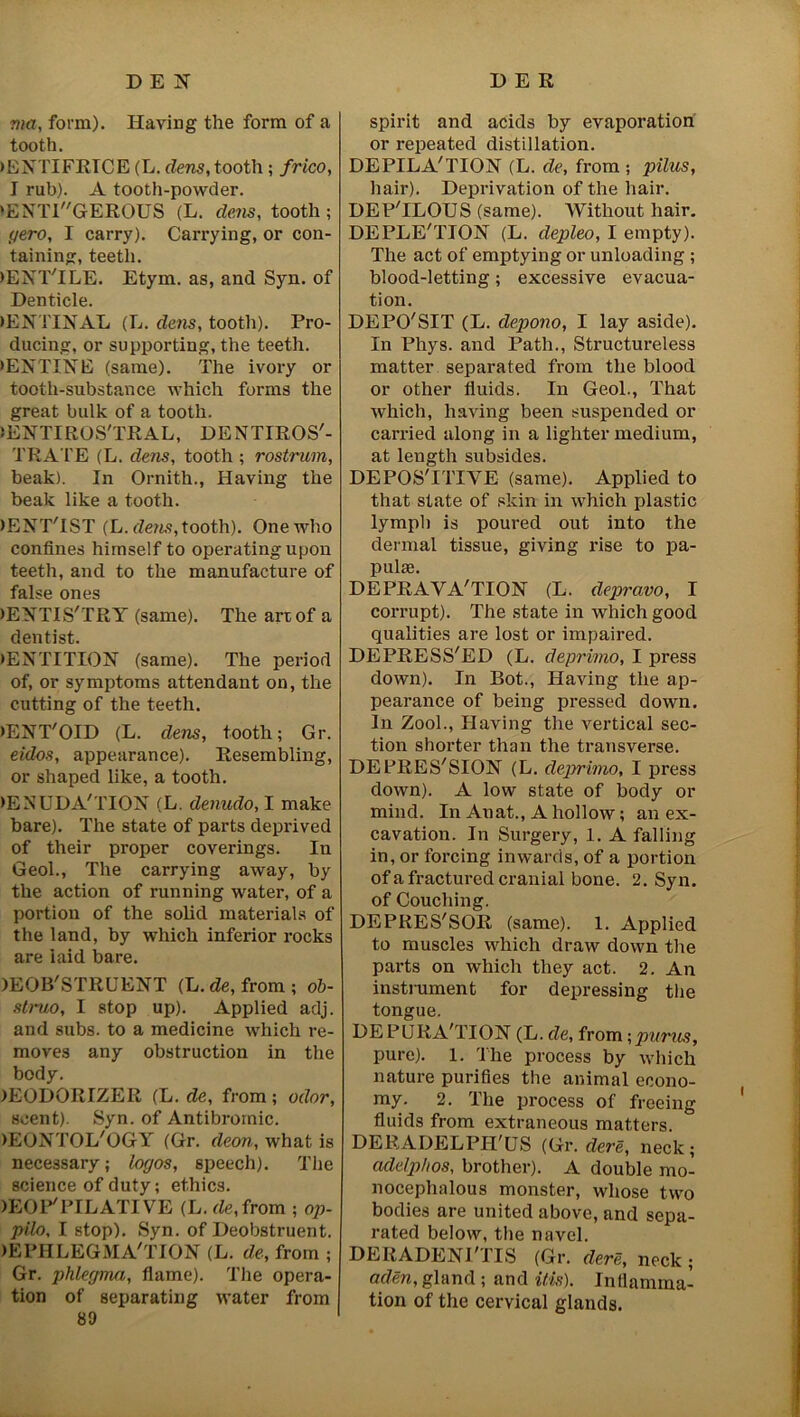 D E 1ST DER ma, form). Having the form of a tooth. ►ENTIFRTCE (L. dens, tooth ; frico, I rub). A tooth-powder. >ENTlGEROUS (L. dens, tooth ; gero, I carry). Carrying, or con- taining, teeth. >ENT'ILE. Etym. as, and Syn. of Denticle. >ENTINAL (L. dens, tooth). Pro- ducing, or supporting, the teeth. >ENTINE (same). The ivory or tooth-substance which forms the great bulk of a tooth. >ENTIROS'TRAL, DENTIROS'- TRATE (L. dens, tooth ; rostrum, beak). In Ornith., Having the beak like a tooth. )ENT'IST (L. dens, tooth). One who confines himself to operating upon teeth, and to the manufacture of false ones )EYTIS'TRY (same). The art of a dentist. •ENTITION (same). The period of, or symptoms attendant on, the cutting of the teeth. >ENT'OID (L. dens, tooth; Gr. eidos, appearance). Resembling, or shaped like, a tooth. •ENUDA'TION (L. denudo, I make bare). The state of parts deprived of their proper coverings. In Geol., The carrying away, by the action of running water, of a portion of the solid materials of the land, by which inferior rocks are laid bare. )EOB'STRUENT (L.de, from; ob- struo, I stop up). Applied adj. and subs, to a medicine which re- moves any obstruction in the body. )EODORIZER (L. de, from; odor, scent). Syn. of Antibromic. )EONTOL'OGY (Gr. deon, what is necessary; logos, speech). The science of duty; ethics. lEOP'PILATIVE (L. de, from ; op- pilo, I stop). Syn. of Deobstruent. >EPHLEGMA'TION (L. de, from ; Gr. phlegma, flame). The opera- tion of separating water from 89 spirit and acids by evaporation or repeated distillation. DEPILA'TION (L. de, from ; pilus, hair). Deprivation of the hair. DEP'ILOUS (same). Without hair. DEPLETION (L. depleo, I empty). The act of emptying or unloading ; blood-letting; excessive evacua- tion. DEPO'SIT (L. depono, I lay aside). In Phys. and Path., Structureless matter separated from the blood or other fluids. In Geol., That which, having been suspended or carried along in a lighter medium, at length subsides. DEPOS'ITIYE (same). Applied to that state of skin in which plastic lymph is poured out into the dermal tissue, giving rise to pa- pulae. DEPRAVA'TION (L. depravo, I corrupt). The state in which good qualities are lost or impaired. DEPRESS'ED (L. deprimo, I press down). In Bot., Having the ap- pearance of being pi-essed down. In Zool., Having the vei’tical sec- tion shorter than the transvei’se. DEPRES'SION (L. deprimo, I press down). A low state of body ox- mind. In Auat., A hollow; axx ex- cavation. In Surgex-y, 1. A falling in, or forcixig inwards, of a portion of a fractured craxxial bone. 2. Syn. of Couching. DEPRES'SOR (same). 1. Axxplied to muscles which draw down the parts on which they act. 2. An instrument for depressing the tongue. DEPURA'TION (L. de, from -,purus, pure). 1. The process by which nature purifies the animal econo- my. 2. The process of freeing fluids from extraneous matters DER A DELPH' US (Gr. dere, neck ; addphos, brother). A double mo- nocephsilous monster, whose two bodies are united above, and sepa- x-ated below, tlxe navel. DERADENI'TIS (Gr. dere, neck ; aden, gland ; and Ms). Inflamma- tion of the cervical glands.