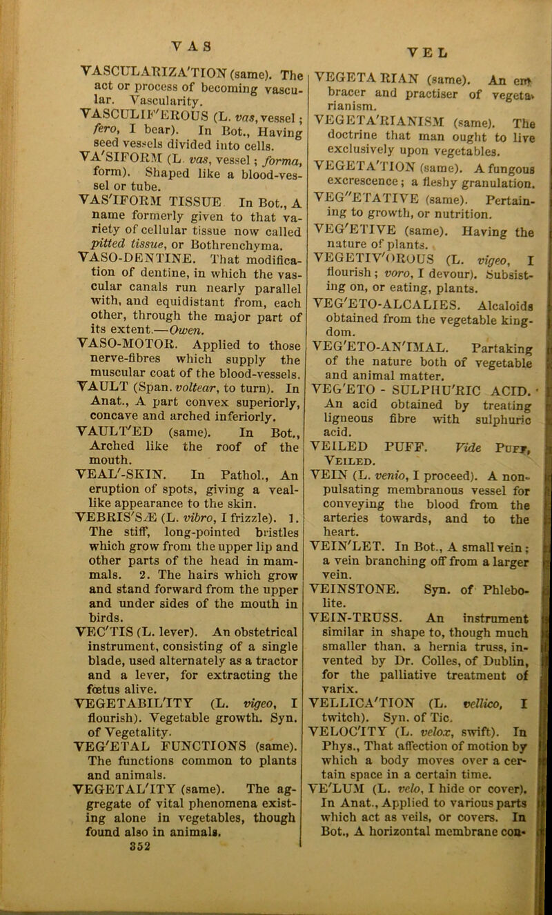 YE L VASCULARIZA'TION (same). The act or process of becoming vascu- lar. Vascularity. VASCULIf'EROUS (L. vas, vessel; fero, I bear). In Bot., Having seed vessels divided into cells. VA'SIFORM (L vas, vessel; forma, form). Shaped like a blood-ves- sel or tube. VAS'IFORM TISSUE In Bot., A name formerly given to that va- riety of cellular tissue now called pitted tissue, or Bothrenchyma. VASO-DENTINE. That modifica- tion of dentine, in which the vas- cular canals run nearly parallel with, and equidistant from, each other, through the major part of its extent.—Owen. VASO-MOTOR. Applied to those nerve-fibres which supply the muscular coat of the blood-vessels. VAULT (Span, voltear, to turn). In Anat., A part convex superiorly, concave and arched inferiorly. VAULT'ED (same). In Bot., Arched like the roof of the mouth. VEAL'-SKIN. In Pathol., An eruption of spots, giving a veal- like appearance to the skin. VEBRIS'SrE (L. vibro, I frizzle). 1. The stiff, long-pointed bristles which grow from the upper lip and other parts of the head in mam- mals. 2. The hairs which grow and stand forward from the upper and under sides of the mouth in birds. VEC'TIS (L. lever). An obstetrical instrument, consisting of a single blade, used alternately as a tractor and a lever, for extracting the foetus alive. VEGETABIL'ITY (L. vigeo, I flourish). Vegetable growth. Syn. of Vegetality. VEG'ETAL FUNCTIONS (same). The functions common to plants and animals. VEGETAL'ITY (same). The ag- gregate of vital phenomena exist- ing alone in vegetables, though found also in animals. S52 VEGETARIAN (same). An cm bracer and practiser of vegeta» rianism. VEGETARIANISM (same). The doctrine that man ought to live exclusively upon vegetables. VEGETA i ION (same). Afungous excrescence; a fleshy granulation. VEGETATIVE (same). Pertain- ing to growth, or nutrition. VEG'ETIVE (same). Having the nature of plants. VEGETIV'OROUS (L. vigeo, I flourish; voro, I devour). Subsist- ing on, or eating, plants. VEG,ETO-ALCALIES. Alcaloids obtained from the vegetable king- dom. VEG'ETO-AN'IMAL. Partaking of the nature both of vegetable and animal matter. VEG'ETO - SULPHU'RIC ACID. An acid obtained by treating ligneous fibre with sulphuric acid. VEILED PUFF. Vide Puff, Veiled. VEIN (L. venio, I proceed). A non- pulsating membranous vessel for conveying the blood from the arteries towards, and to the heart. VEIN'LET. In Bot., A small vein; a vein branching off from a larger vein. VEINSTONE. Syn. of Phlebo- lite. VEIN-TRUSS. An instrument similar in shape to, though much smaller than, a hernia truss, in- vented by Dr. Colies, of Dublin, for the palliative treatment of varix. VELLICA'TION (L. vellico, I twitch). Syn. of Tic. VELOC'ITY (L. velox, swift). In Phys., That affection of motion by which a body moves over a cer- tain space in a certain time. VE'LUM (L. veto, I hide or cover). In Anat., Applied to various parts which act as veils, or covers. In Bot., A horizontal membrane con*