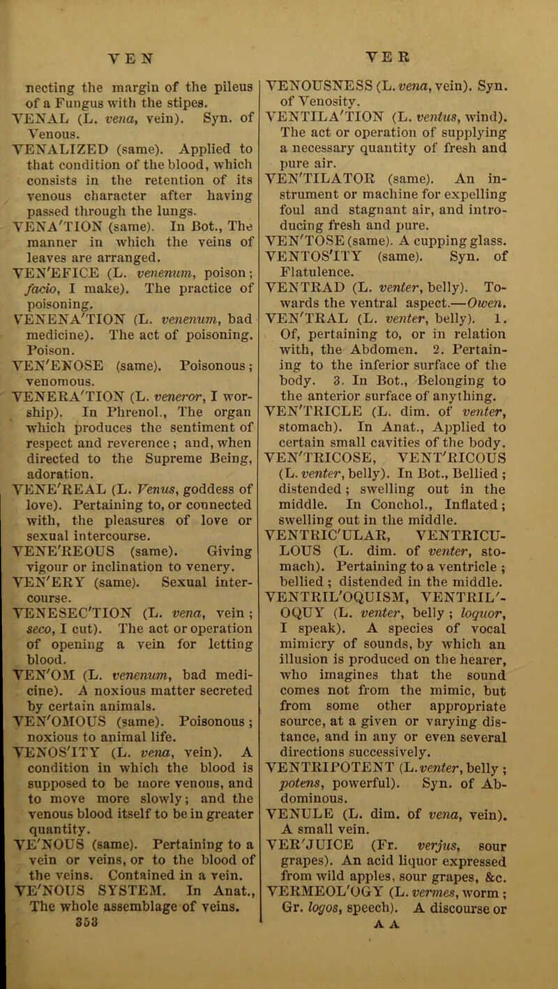 YEN YE R necting the margin of the pileus of a Fungus with the stipes. VENAL (L. vena, vein). Syn. of Venous. VENALIZED (same). Applied to that condition of the blood, which consists in the retention of its venous character after having passed through the lungs. VENA'TION (same). In Bot., The manner in which the veins of leaves are arranged. VEN'EFICE (L. venenum, poison; facio, I make). The practice of poisoning. V'ENENA'TION (L. venenum, bad medicine). The act of poisoning. Poison. YEN'ENOSE (same). Poisonous; venomous. YENERA'TION (L. veneror, I wor- ship). In Phrenol., The organ which produces the sentiment of respect and reverence ; and, when directed to the Supreme Being, adoration. VENE'REAL (L. Venus, goddess of love). Pertaining to, or connected with, the pleasures of love or sexual intercourse. VENE'REOUS (same). Giving vigour or inclination to venery. VEN'ERY (same). Sexual inter- course. VENESEC'TION (L. vena, vein; seco, I cut). The act or operation of opening a vein for letting blood. VEN'OM (L. venenum, bad medi- cine). A noxious matter secreted by certain animals. VEN'OMOUS (same). Poisonous; noxious to animal life. VENOS'ITY (L. vena, vein). A condition in which the blood is supposed to be more venous, and to move more slowly; and the venous blood itself to be in greater quantity. VE'NOUS (same). Pertaining to a vein or veins, or to the blood of the veins. Contained in a vein. VE'NOUS SYSTEM. In Anat., The whole assemblage of veins. 353 VENOUSNESS (L. vena, vein). Syn. of Venosity. VENTILA'TION (L. ventus, wind). The act or operation of supplying a necessary quantity of fresh and pure air. VEN'TILATOR (same). An in- strument or machine for expelling foul and stagnant air, and intro- ducing fresh and pure. VEN'TOSE (same). A cupping glass. VENTOSTlT (same). Syn. of Flatulence. VENTRAD (L. venter, belly). To- wards the ventral aspect.—Owen. VEN'TRAL (L. venter, belly). 1. Of, pertaining to, or in relation with, the Abdomen. 2. Pertain- ing to the inferior surface of the body. 3. In Bot., Belonging to the anterior surface of anything. VEN'TRICLE (L. dim. of venter, stomach). In Anat., Applied to certain small cavities of the body. VEN'TRICOSE, VENT'RICOUS (L. venter, belly). In Bot., Bellied ; distended; swelling out in the middle. In Conchol., Inflated; swelling out in the middle. VENTRIC'ULAR, VENTRICU- LOUS (L. dim. of venter, sto- mach). Pertaining to a ventricle ; bellied ; distended in the middle. VENTRIL'OQUISM, VENTRIL'- OQUY (L. venter, belly ; loquor, I speak). A species of vocal mimicry of sounds, by which an illusion is produced on the hearer, who imagines that the sound comes not from the mimic, but from some other appropriate source, at a given or varying dis- tance, and in any or even several directions successively. VENTRIPOTENT (L. venter, belly ; potens, powerful). Syn. of Ab- dominous. VENULE (L. dim. of vena, vein). A small vein. VER'JUICE (Fr. verjus, sour grapes). An acid liquor expressed from wild apples, sour grapes, &c. VERMEOL'OGY (L. vermes, worm ; Gr. logos, speech). A discourse or A A