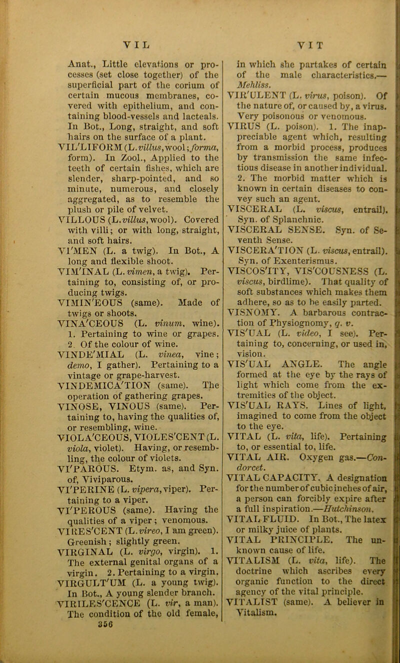 Anat., Little elevations or pro- cesses (set close together) of the superficial part of the corium of certain mucous membranes, co- vered with epithelium, and con- taining blood-vessels and lacteals. In Bot., Long, straight, and soft hairs on the surface of a plant. VIL'LIFORM (L. villus, wool ; forma, form). In Zool., Applied to the teeth of certain fishes, which are slender, sharp-pointed, and so minute, numerous, and closely aggregated, as to resemble the plush or pile of velvet. VILLOUS (L.villus, wool). Covered with villi; or with long, straight, and soft hairs. VI'MEN (L. a twig). In Bot., A long and flexible shoot. VIM'INAL (L. vimen, a twig). Per- taining to, consisting of, or pro- ducing twigs. VIMIN'EOUS (same). Made of twig3 or shoots. VINA'CEOUS (L. vinum, wine). 1. Pertaining to wine or grapes. 2. Of the colour of wine. VINDE'MIAL (L. vinea, vine; demo, I gather). Pertaining to a vintage or grape-harvest. VINDEMICA'TION (same). The operation of gathering grapes. VINOSE, VINOUS (same). Per- taining to, having the qualities of, or resembling, wine. VIOLA'CEOUS, VIOLE S'CEN T (L. viola, violet). Having, or resemb- ling, the colour of violets. VI'PAROUS. Etym. as, and Syn. of, Viviparous. VI'PERINE (L. vipera, viper). Per- taining to a viper. VI'PEROUS (same). Having the qualities of a viper ; venomous. VIRES'CENT (L.vireo, I am green). Greenish; slightly green. VIRGINAL (L. virgo, virgin). 1. The external genital organs of a virgin. 2. Pertaining to a virgin. VIItGULT'UM (L. a young twig). In Bot., A young slender branch. VIRILES'CENCE (L. tnr, a man). The condition of the old female, 356 in which she partakes of certain of the male characteristics.— Mehliss. VIR'ULENT (L. virus, poison). Of the nature of, or caused by, a virus. Very poisonous or venomous. VIRUS (L. poison). 1. The inap- I preciable agent which, resulting from a morbid process, produces by transmission the same infec- tious disease in another individual. 2. The morbid matter which is known in certain diseases to con- vey such an agent. VISCERAL (L. viscus, entrail). Syn. of Splanchnic. VISCERAL SENSE. Syn. of Se- venth Sense. VISCERA'TION (L. viscus, entrail). Syn. of Exenterismus. VISCOS'ITY, VIS'COUSNESS (L. viscus, birdlime). That quality of soft substances which makes them adhere, so as to be easily parted. VISNOMY. A barbarous contrac- tion of Physiognomy, q. v. VIS'UAL (L. video, I see). Per- taining to, concerning, or used in, vision. VIS'UAL ANGLE. The angle formed at the eye by the rays of light which come from the ex- tremities of the object. VIS'UAL RAYS. Lines of light, imagined to come from the object to the eye. VITAL (L. vifa, life). Pertaining to, or essential to, life. VITAL AIR. Oxygen gas.—Con- dorcet. VITAL CAPACITY. A designation for the number of cubic inches of air, a person can forcibly expire after a full inspiration.—Hutchinson. VITAL FLUID. In Bot., The latex or milky juice of plants. VITAL PRINCIPLE. The un- known cause of life. VITALISM (L. vita, life). The doctrine which ascribes every organic function to the direct agency of the vital principle. VITALIST (same). A believer in Vitalism.