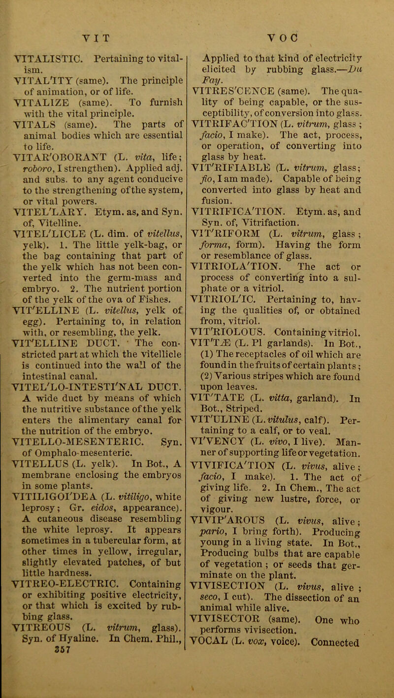 YITALISTIC. Pertaining to vital- ism. YITAL'ITY (same). The principle of animation, or of life. YITAL1ZE (same). To furnish with the vital principle. YITALS (same). The parts of animal bodies which are essential to life. YITAR'OBORANT (L. vita, life; roboro, I strengthen). Applied adj. and subs, to any agent conducive to the strengthening oftlie system, or vital powrers. VITEL'LARY. Etym. as, and Syn. of, Yitelline. YITEL'LICLE (L. dim. of vitellus, yelk). 1. The little yelk-bag, or the bag containing that part of the yelk which has not been con- verted into the germ-mass and embryo. 2. The nutrient portion of the yelk of the ova of Fishes. YIT'ELLINE (L. vitellus, yelk of egg). Pertaining to, in relation with, or resembling, the yelk. YIT'ELLINE DUCT. The con- stricted part at which the vitellicle is continued into the wall of the intestinal canal. YITEL'LO-INTESTI'NAL DUCT. A wide duct by means of which the nutritive substance of the yelk enters the alimentary canal for the nutrition of the embryo. YITELLO-MESENTERIC. Syn. of Omphalo mesenteric. YITELLUS (L. yelk). In Bot., A membrane enclosing the embryos in some plants. YITILIGOPDE A (L. vitiligo, white leprosy; Gr. eidos, appearance). A cutaneous disease resembling the white leprosy. It appears sometimes in a tubercular form, at other times in yellow, irregular, slightly elevated patches, of but little hardness. YITREO-ELECTRIC. Containing or exhibiting positive electricity, or that which is excited by rub- bing glass. YITREOUS (L. vitrum, glass). Syn. of Hyaline. In Chem. Phil., 357 Applied to that kind of electricity elicited by rubbing glass.—Da Fay. YITRES'CEIS'CE (same). The qua- lity of being capable, or the sus- ceptibility, of conversion into glass. YITRIFAC'TION (L. vitrum, glass ; facio, I make). The act, process, or operation, of converting into glass by heat. YIT'RIFIABLE (L. vitrum, glass; fio, I am made). Capable of being converted into glass by heat and fusion. YITRIFICA'TION. Etym. as, and Syn. of, Yitrifaction. YIT'RIFORM (L. vitrum, glass; forma, form). Having the form or resemblance of glass. YITRIOLA'TION. The act or process of converting into a sul- phate or a vitriol. YITRIOL'IC. Pertaining to, hav- ing the qualities of, or obtained from, vitriol. YIT'RIOLOUS. Containing vitriol. VIT'TiE (L. PI garlands). In Bot., (1) The receptacles of oil which are found in the fruits of certain plants; (2) Yarious stripes which are found upon leaves. YIT'TATE (L. vitta, garland). In Bot., Striped. VIT'ULINE (L.vitulus, calf). Per- taining to a calf, or to veal. YI'VENCY (L. vivo, I live). Man- ner of supporting life or vegetation. YIVIFICA'TION (L. vivus, alive; facio, I make). 1. The act of giving life. 2. In Chem., The act of giving new lustre, force, or vigour. VIYIP'AROUS (L. vivus, alive; pario, I bring forth). Producing young in a living state. In Bot., Producing bulbs that are capable of vegetation ; or seeds that ger- minate on the plant. YIYISECTION (L. vivus, alive ; seco, I cut). The dissection of an animal while alive. YIYISECTOR (same). One who performs vivisection. YOCAL (L. vox, voice). Connected