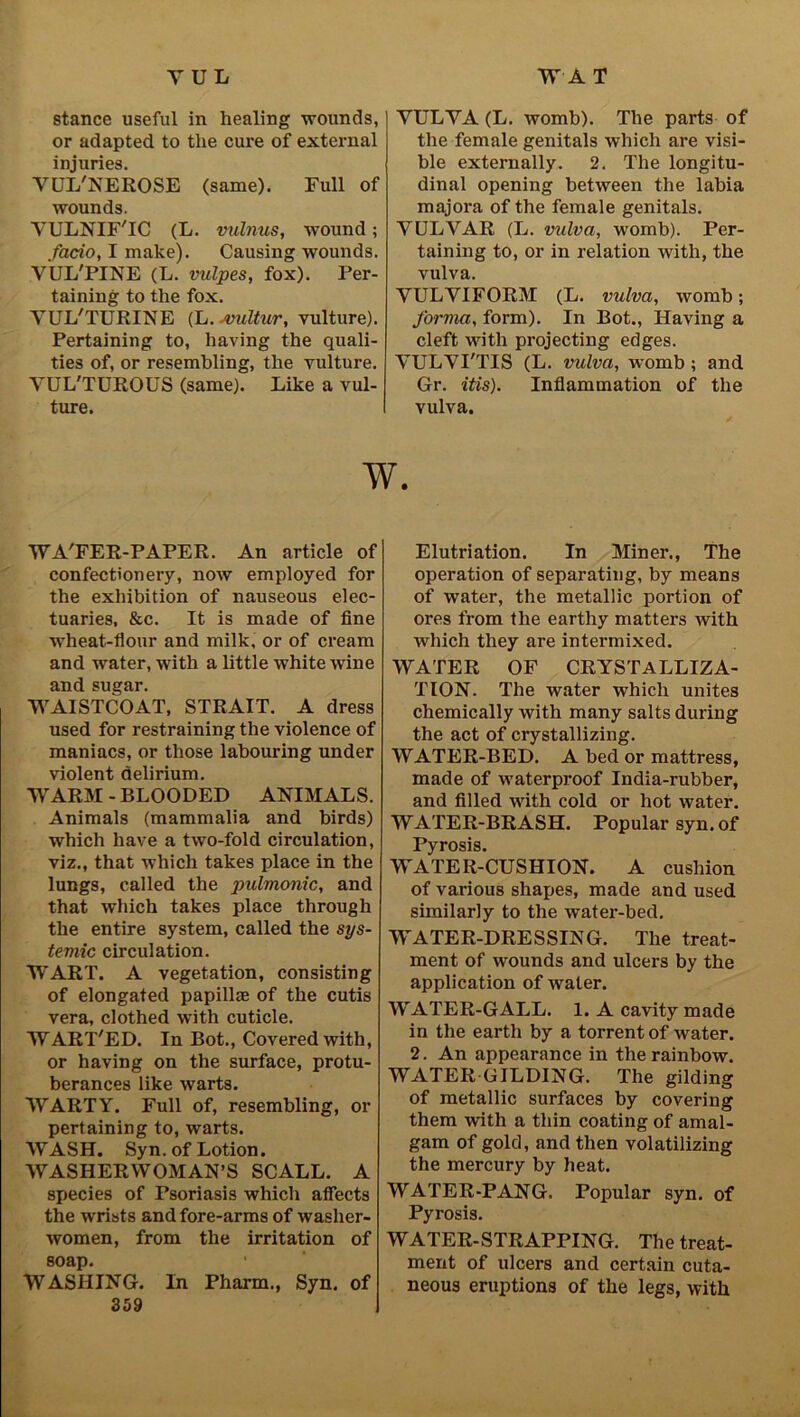 stance useful in healing wounds, or adapted to the cure of external injuries. VUL'NEROSE (same). Full of wounds. YULNIF'IC (L. vulnus, wound; facto, I make). Causing wounds. YUL'PINE (L. vulpes, fox). Per- taining to the fox. YUL'TURINE (L. svultur, vulture). Pertaining to, having the quali- ties of, or resembling, the vulture. YUL'TUROUS (same). Like a vul- ture. YULYA (L. womb). The parts of the female genitals which are visi- ble externally. 2. The longitu- dinal opening between the labia majora of the female genitals. YULVAR (L. vulva, womb). Per- taining to, or in relation with, the vulva. YULYIFORM (L. vulva, womb; forma, form). In Bot., Having a cleft with projecting edges. YULYI'TIS (L. vulva, womb ; and Gr. itis). Inflammation of the vulva. W. WA'FER-PAPER. An article of confectionery, now employed for the exhibition of nauseous elec- tuaries, &c. It is made of fine wheat-flour and milk, or of cream and water, with a little white wine and sugar. WAISTCOAT, STRAIT. A dress used for restraining the violence of maniacs, or those labouring under violent delirium. WARM - BLOODED ANIMALS. Animals (mammalia and birds) which have a two-fold circulation, viz., that which takes place in the lungs, called the pulmonic, and that which takes place through the entire system, called the sys- temic circulation. WART. A vegetation, consisting of elongated papillae of the cutis vera, clothed with cuticle. WART'ED. In Bot., Covered with, or having on the surface, protu- berances like warts. WARTY. Full of, resembling, or pertaining to, warts. WASH. Syn. of Lotion. WASHERWOMAN’S SCALL. A species of Psoriasis which aflects the wrists and fore-arms of washer- women, from the irritation of soap. WASHING. In Pharm., Syn. of 359 Elutriation. In Miner., The operation of separating, by means of water, the metallic portion of ores from the earthy matters with which they are intermixed. WATER OF CRYSTALLIZA- TION. The water which unites chemically with many salts during the act of crystallizing. WATER-BED. A bed or mattress, made of waterproof India-rubber, and filled with cold or hot water. WATER-BRASH. Popular syn. of Pyrosis. WATER-CUSHION. A cushion of various shapes, made and used similarly to the water-bed. WATER-DRESSING. The treat- ment of wounds and ulcers by the application of water. WATER-GALL. 1. A cavity made in the earth by a torrent of water. 2. An appearance in the rainbow. WATER GILDING. The gilding of metallic surfaces by covering them with a thin coating of amal- gam of gold, and then volatilizing the mercury by heat. WATER-PANG. Popular syn. of Pyrosis. WATER-STRAPPING. The treat- ment of ulcers and certain cuta- neous eruptions of the legs, with