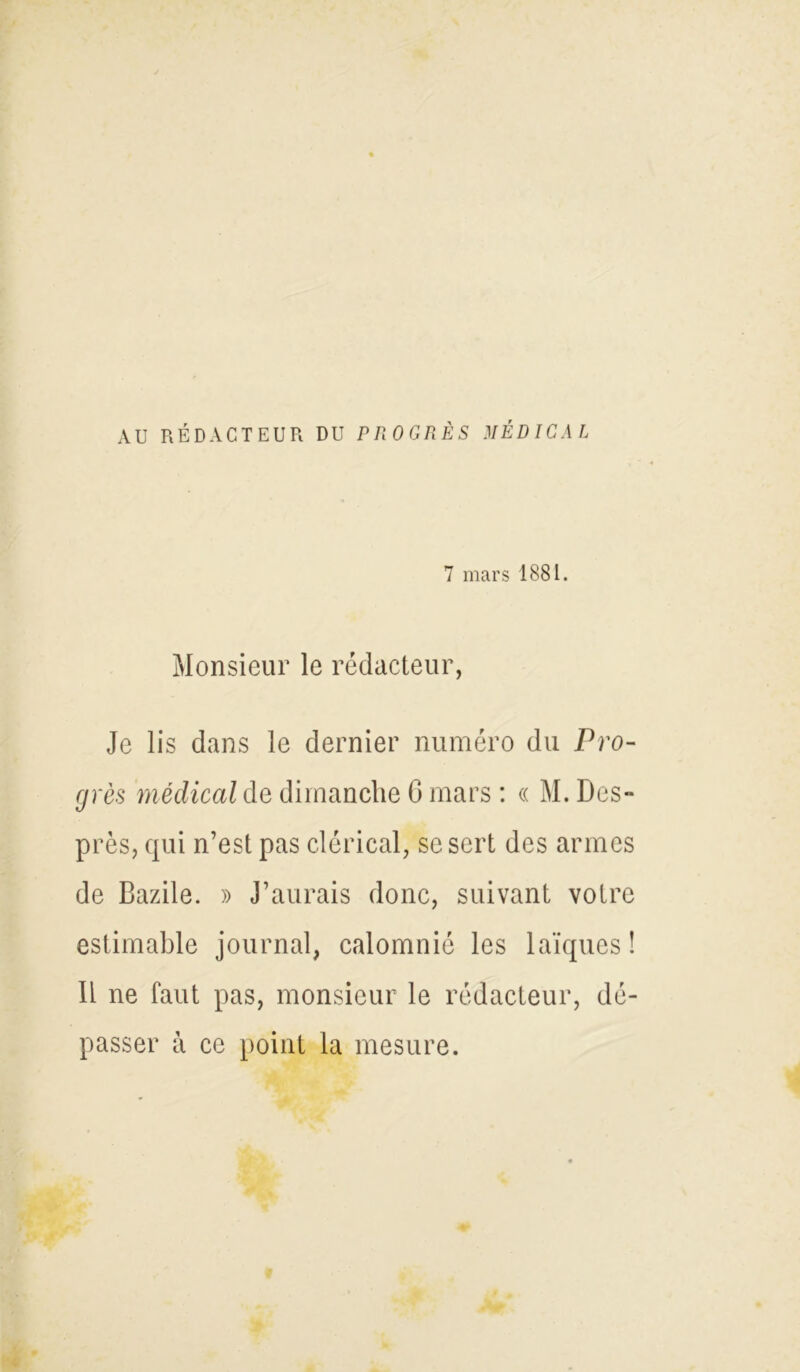 AU RÉDACTEUR DU PROGRÈS MÉDICAL 7 mars 1881. Monsieur le rédacteur, Je lis dans le dernier numéro du Pro- grès médical de dimanche G mars : « M. Des» près, qui n’est pas clérical, se sert des armes de Bazile. » J’aurais donc, suivant votre estimable journal, calomnié les laïques! Il ne faut pas, monsieur le rédacteur, dé- passer à ce point la mesure.