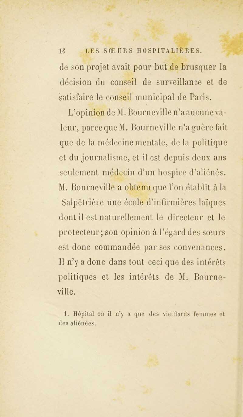 de son projet avait pour but de brusquer la décision du conseil de surveillance et de satisfaire le conseil municipal de Paris. L’opinion de M. Bourneville n’a aucune va- leur, parce que M. Bourneville n’a guère fait que de la médecine mentale, de la politique et du journalisme, et il est depuis deux ans seulement médecin d’un hospice d’aliénés. M. Bourneville a obtenu que l’on établit à la Salpêtrière une école d’infirmières laïques dont il est naturellement le directeur et le protecteur; son opinion à l’égard des sœurs est donc commandée par ses convenances. U n’y a donc dans tout ceci que des intérêts politiques et les intérêts de M. Bourne- ville. 1. Hôpital où il n’v a que des vieillards femmes et des aliénées.