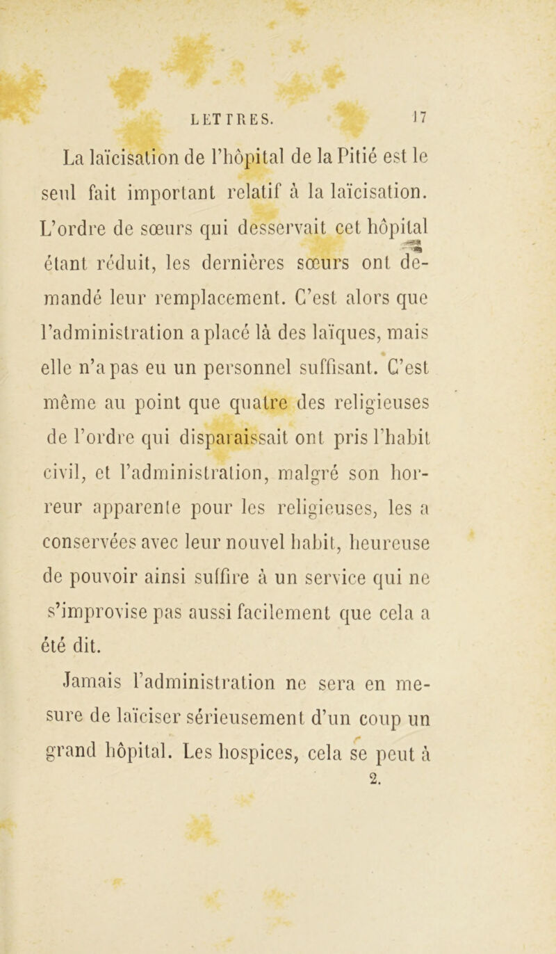 La laïcisation de l’hôpital de la Pitié est le seul fait important relatif à la laïcisation. L’ordre de sœurs qui desservait cet hôpital étant réduit, les dernières sœurs ont de- mandé leur remplacement. C’est alors que l’administration a placé là des laïques, mais elle n’a pas eu un personnel suffisant. C’est même au point que quatre des religieuses de l’ordre qui disparaissait ont pris l’habit civil, et l’administration, malgré son hor- reur apparente pour les religieuses, les a conservées avec leur nouvel habit, heureuse de pouvoir ainsi suffire à un service qui ne s’improvise pas aussi facilement que cela a été dit. Jamais l’administration ne sera en me- sure de laïciser sérieusement d’un coup un grand hôpital. Les hospices, cela se peut à 2.