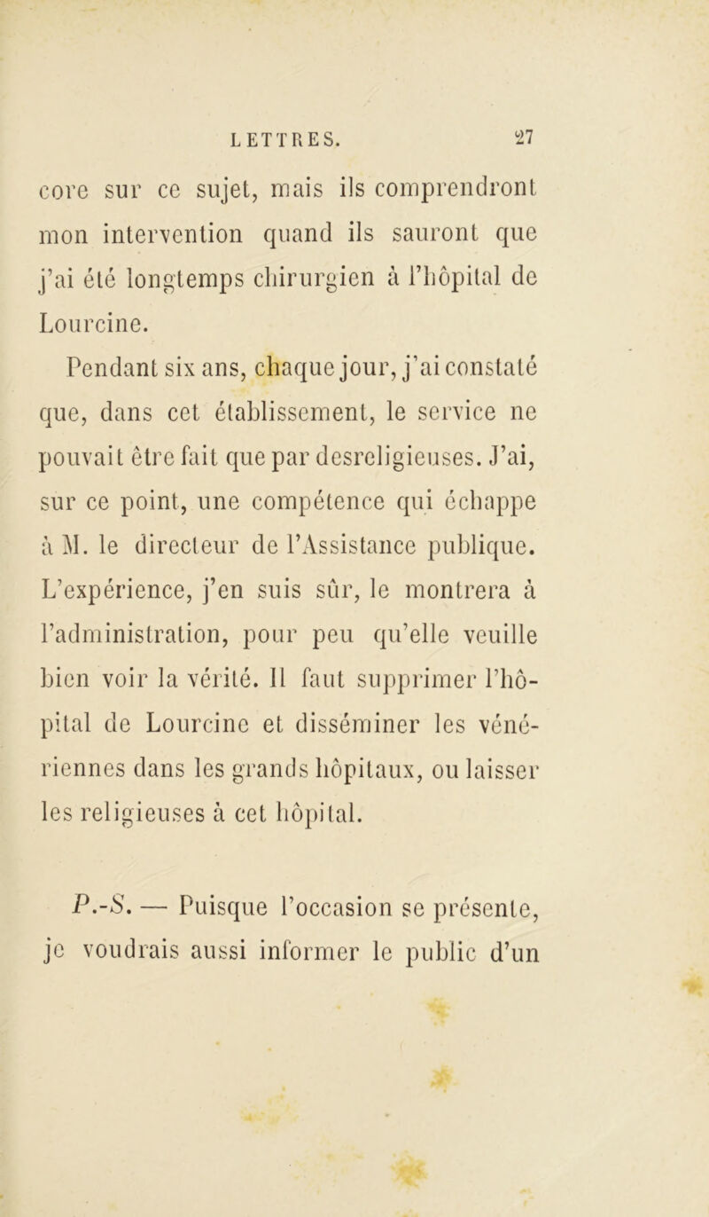 core sur ce sujet, mais ils comprendront mon intervention quand ils sauront que j’ai été longtemps chirurgien à l’hôpital de Lourcine. Pendant six ans, chaque jour, j’ai constaté que, dans cet établissement, le service ne pouvait être fait que par desreligieuses. J’ai, sur ce point, une compétence qui échappe à M. le directeur de l’Assistance publique. L’expérience, j’en suis sûr, le montrera à l’administration, pour peu qu’elle veuille bien voir la vérité. 11 faut supprimer l’hô- pital de Lourcine et disséminer les véné- riennes dans les grands hôpitaux, ou laisser les religieuses à cet hôpital. P.-S. — Puisque l’occasion se présente, je voudrais aussi informer le public d’un