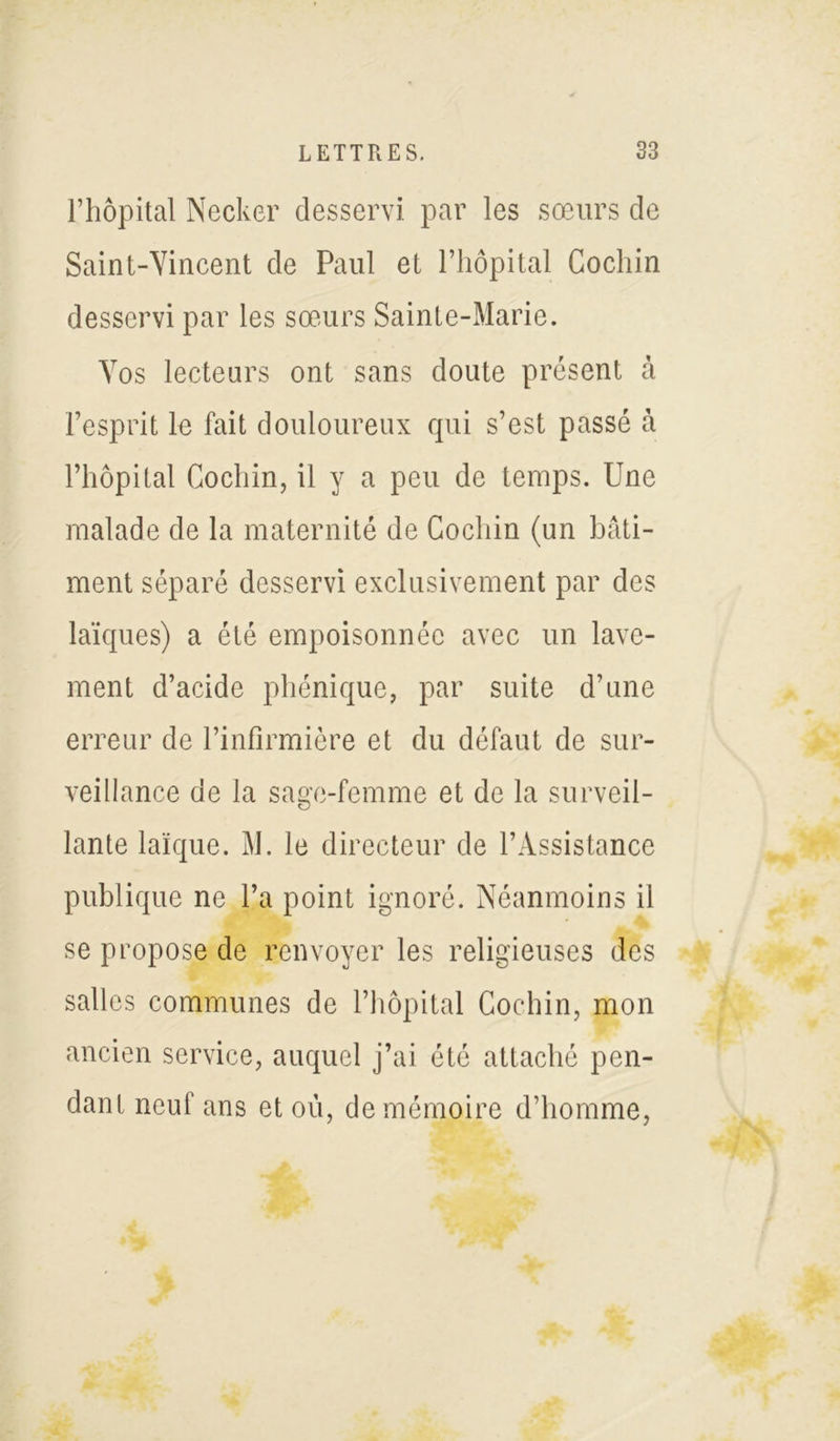 l’hôpital Necker desservi par les sœurs de Saint-Yincent de Paul et l’hôpital Cochin desservi par les sœurs Sainte-Marie. Vos lecteurs ont sans doute présent à l’esprit le fait douloureux qui s’est passé à l’hôpital Cochin, il y a peu de temps. Une malade de la maternité de Cochin (un bâti- ment séparé desservi exclusivement par des laïques) a été empoisonnée avec un lave- ment d’acide phénique, par suite d’une erreur de l’infirmière et du défaut de sur- veillance de la sage-femme et de la surveil- lante laïque. M. le directeur de l’Assistance publique ne l’a point ignoré. Néanmoins il se propose de renvoyer les religieuses des salles communes de l’hôpital Cochin, mon ancien service, auquel j’ai été attaché pen- dant neuf ans et où, de mémoire d’homme,