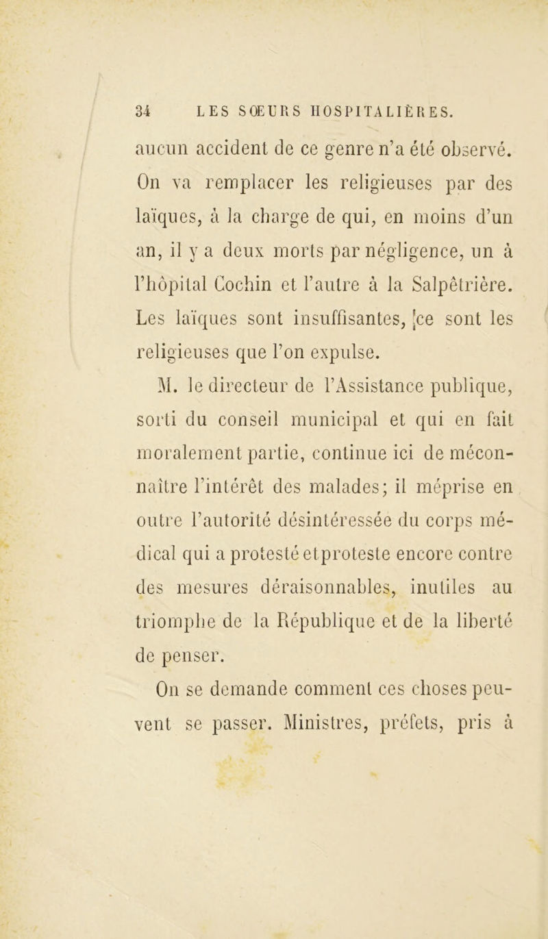 aucun accident de ce genre n’a été observé. On va remplacer les religieuses par des laïques, à la charge de qui, en moins d’un an, il y a deux morts par négligence, un à l’hôpital Cochin et l’autre à la Salpêtrière. Les laïques sont insuffisantes, [ce sont les religieuses que l’on expulse. M. le directeur de l’Assistance publique, sorti du conseil municipal et qui en fait moralement partie, continue ici de mécon- naître l’intérêt des malades; il méprise en outre l’autorité désintéressée du corps mé- dical qui a protesté etproteste encore contre des mesures déraisonnables, inutiles au triomphe de la République et de la liberté de penser. On se demande comment ces choses peu- vent se passer. Ministres, préfets, pris à