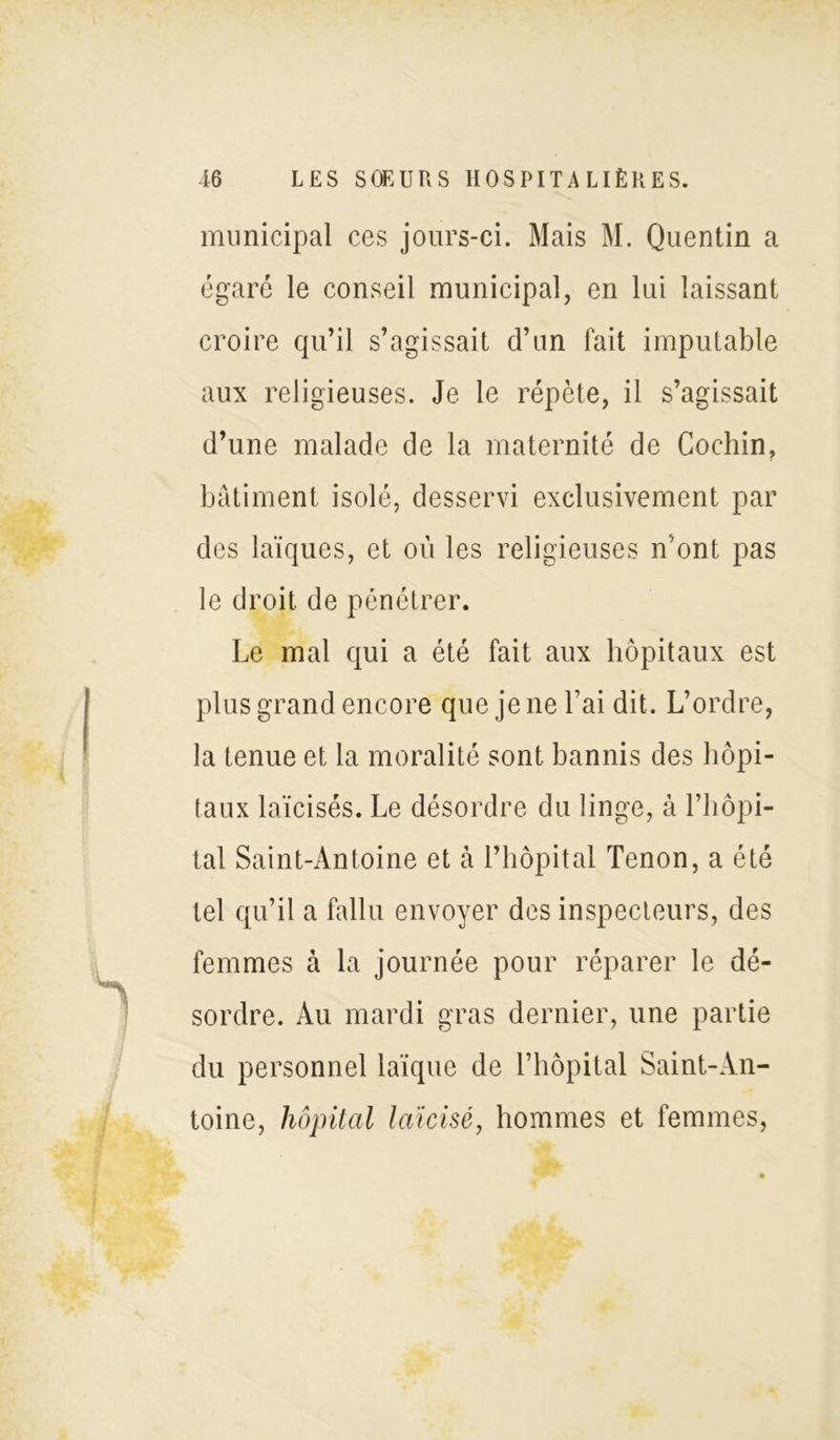 municipal ces jours-ci. Mais M. Quentin a égaré le conseil municipal, en lui laissant croire qu’il s’agissait d’un fait imputable aux religieuses. Je le répète, il s’agissait d’une malade de la maternité de Cochin, bâtiment isolé, desservi exclusivement par des laïques, et où les religieuses n’ont pas le droit de pénétrer. Le mal qui a été fait aux hôpitaux est plus grand encore que je ne l’ai dit. L’ordre, la tenue et la moralité sont bannis des hôpi- taux laïcisés. Le désordre du linge, à l’hôpi- tal Saint-Antoine et à l’hôpital Tenon, a été tel qu’il a fallu envoyer des inspecteurs, des femmes à la journée pour réparer le dé- sordre. Au mardi gras dernier, une partie du personnel laïque de l’hôpital Saint-An- toine, hôpital laïcisé, hommes et femmes,
