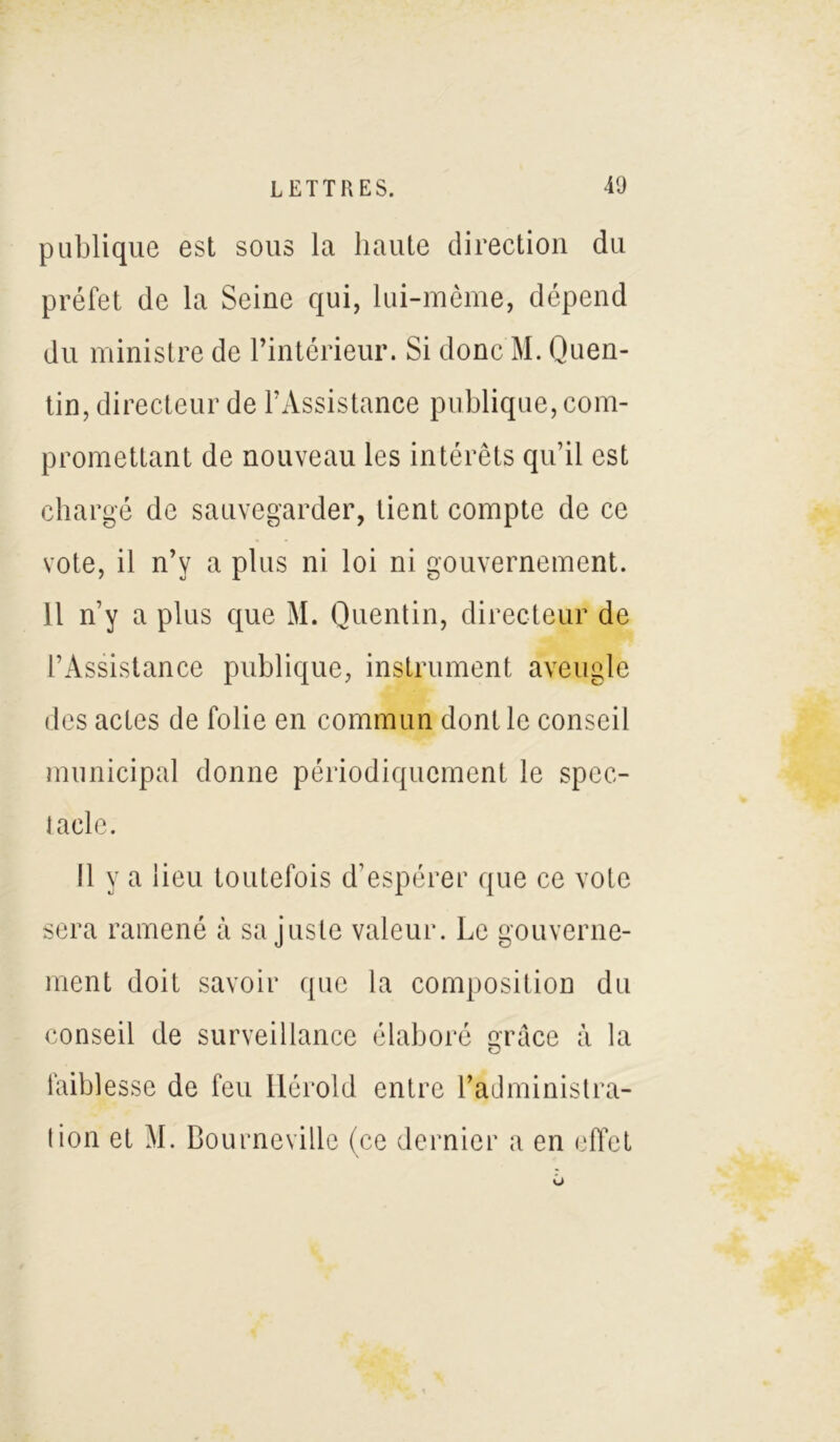 publique est sous la haute direction du préfet de la Seine qui, lui-même, dépend du ministre de l’intérieur. Si donc M. Quen- tin, directeur de l’Assistance publique, com- promettant de nouveau les intérêts qu’il est chargé de sauvegarder, tient compte de ce vote, il n’y a plus ni loi ni gouvernement. Il n’y a plus que M. Quentin, directeur de l’Assistance publique, instrument aveugle des actes de folie en commun dont le conseil municipal donne périodiquement le spec- tacle. Il y a lieu toutefois d’espérer que ce vote sera ramené à sa juste valeur. Le gouverne- ment doit savoir que la composition du conseil de surveillance élaboré grâce à la faiblesse de feu Hérold entre l’administra- tion et M. Bourneville (ce dernier a en effet
