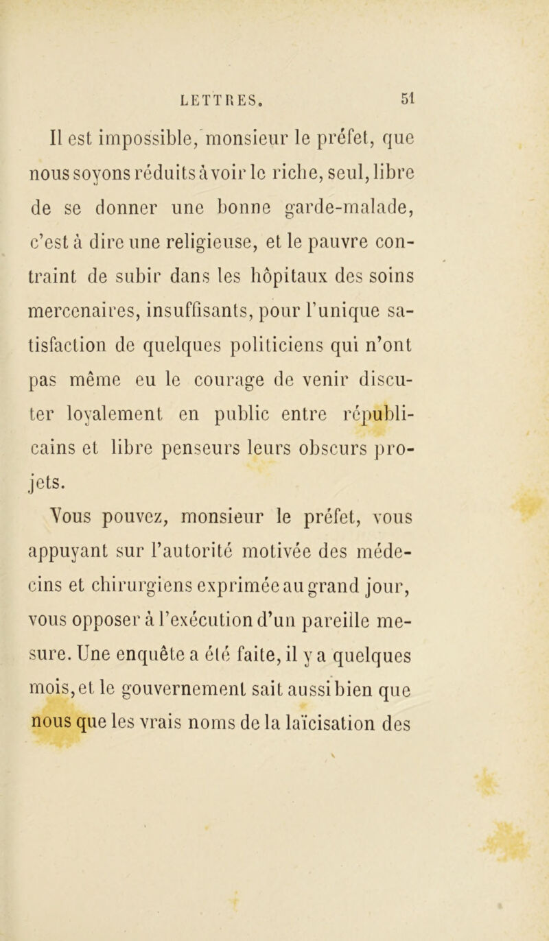 Il est impossible, monsieur le préfet, que nous soyons réduits avoir le riche, seul, libre de se donner une bonne garde-malade, c’est à dire une religieuse, et le pauvre con- traint de subir dans les hôpitaux des soins mercenaires, insuffisants, pour Tunique sa- tisfaction de quelques politiciens qui n’ont pas même eu le courage de venir discu- ter loyalement en public entre républi- cains et libre penseurs leurs obscurs pro- jets. Vous pouvez, monsieur le préfet, vous appuyant sur l’autorité motivée des méde- cins et chirurgiens exprimée au grand jour, vous opposer à l’exécution d’un pareille me- sure. Une enquête a été faite, il y a quelques mois, et le gouvernement sait aussi bien que nous que les vrais noms de la laïcisation des