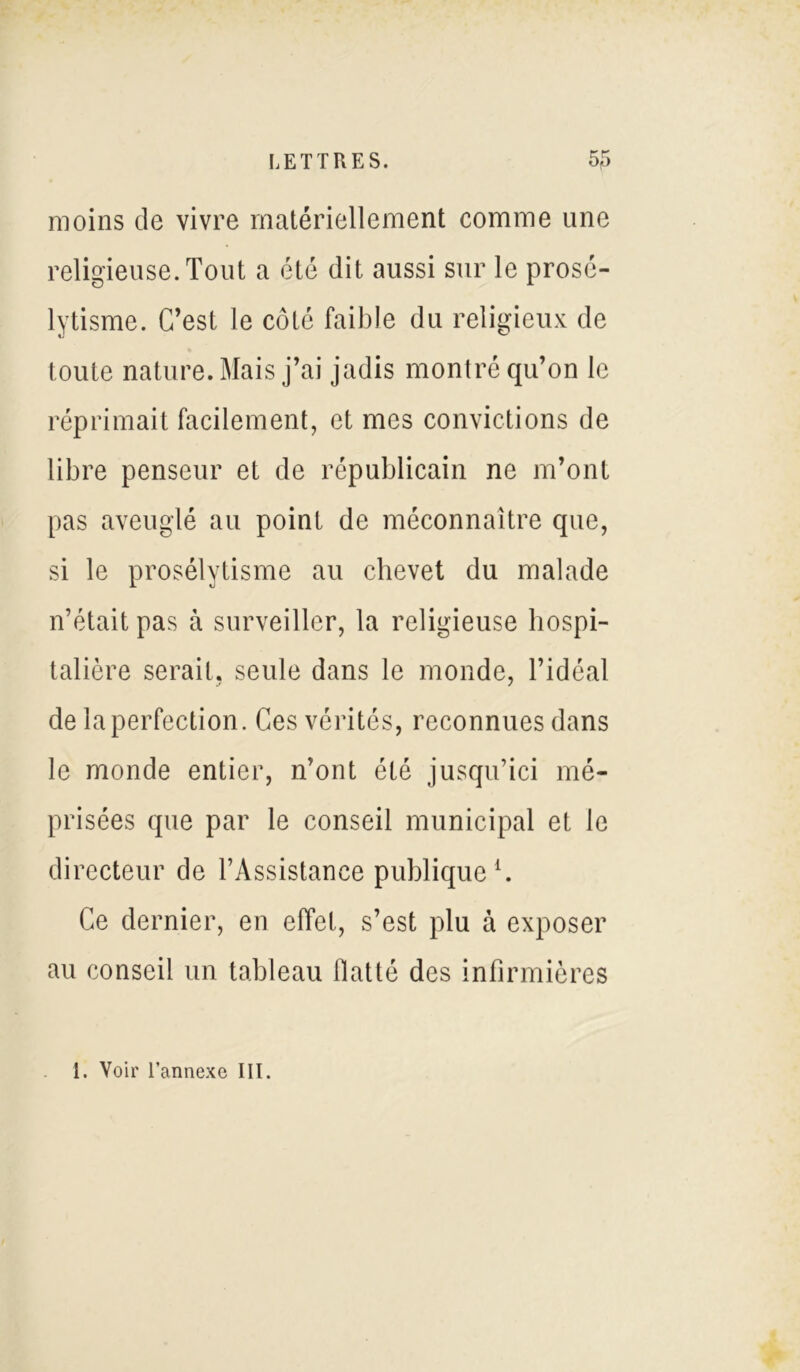 moins de vivre matériellement comme une religieuse. Tout a été dit aussi sur le prosé- lytisme. C’est le côté faible du religieux de toute nature. Mais j’ai jadis montré qu’on le réprimait facilement, et mes convictions de libre penseur et de républicain ne m’ont pas aveuglé au point de méconnaître que, si le prosélytisme au chevet du malade n’était pas à surveiller, la religieuse hospi- talière serait, seule dans le monde, l’idéal de la perfection. Ces vérités, reconnues dans le monde entier, n’ont été jusqu’ici mé- prisées que par le conseil municipal et le directeur de l’Assistance publique1. Ce dernier, en effet, s’est plu à exposer au conseil un tableau flatté des infirmières 1. Voir l’annexe III.