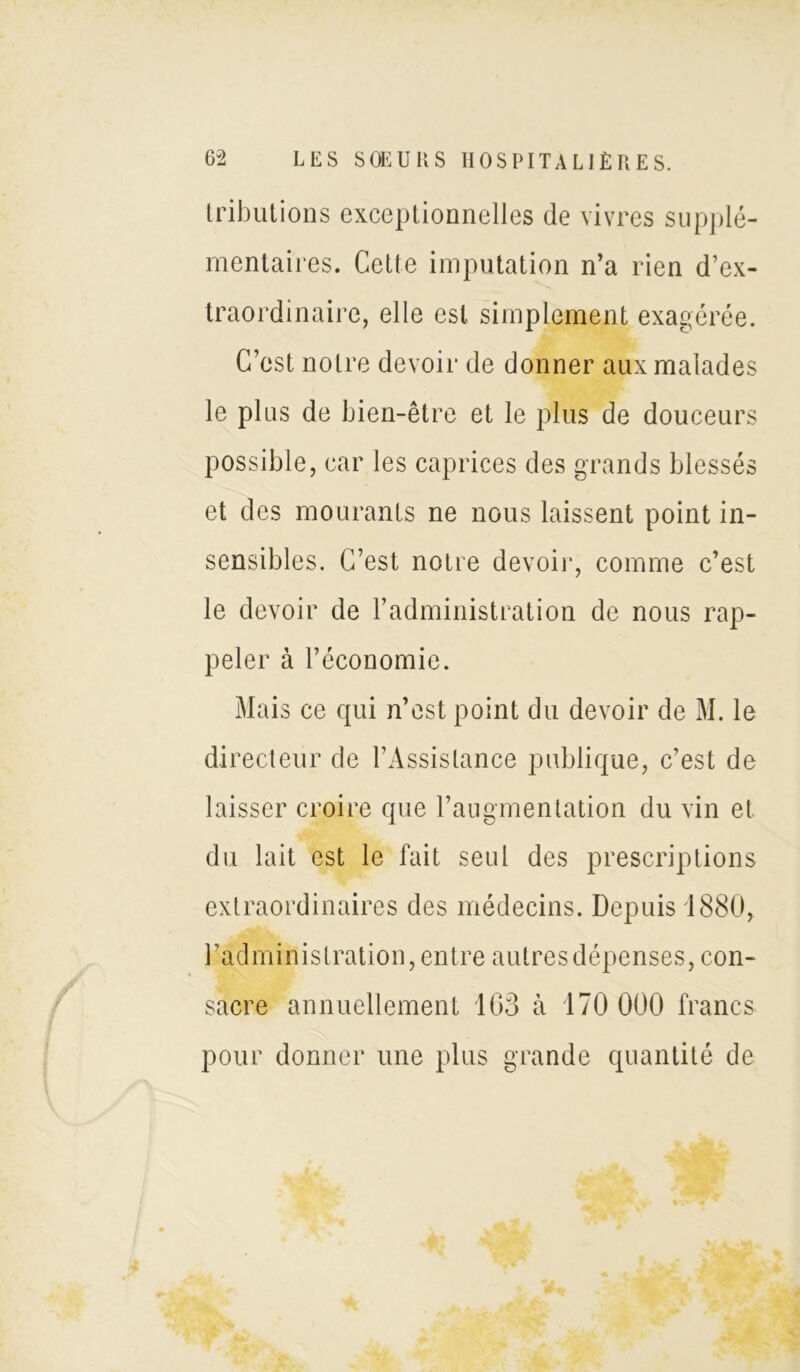 tributions exceptionnelles de vivres supplé- mentaires. Cette imputation n’a rien d’ex- traordinaire, elle est simplement exagérée. C’est notre devoir de donner aux malades le plus de bien-être et le plus de douceurs possible, car les caprices des grands blessés et des mourants ne nous laissent point in- sensibles. C’est notre devoir, comme c’est le devoir de l’administration de nous rap- peler à l’économie. Mai s ce qui n’est point du devoir de M. le directeur de l’Assistance publique, c’est de laisser croire que l’augmentation du vin et du lait est le fait seul des prescriptions extraordinaires des médecins. Depuis 1880, l’administration, entre autres dépenses, con- sacre annuellement 163 à 170 000 francs pour donner une plus grande quantité de