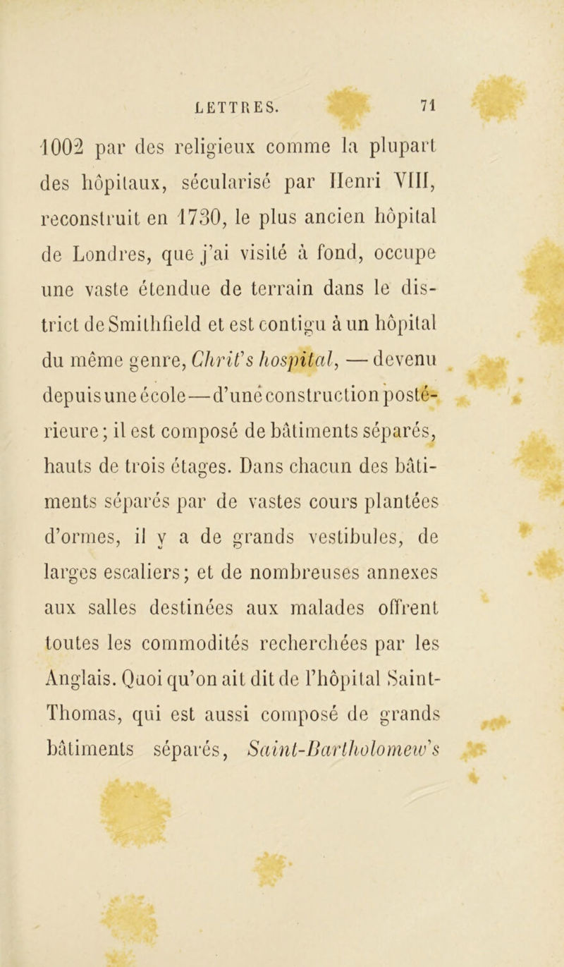 1002 par des religieux comme la plupart des hôpitaux, sécularisé par Henri VIII, reconstruit en 1730, le plus ancien hôpital de Londres, que j’ai visité â fond, occupe une vaste étendue de terrain dans le dis- trict de Smithfield et est contigu à un hôpital du même genre, Chrit's hospital, — devenu depuis une école—d’une construction posté- rieure ; il est composé de bâtiments séparés, hauts de trois étages. Dans chacun des bâti- ments séparés par de vastes cours plantées d’ormes, il y a de grands vestibules, de larges escaliers; et de nombreuses annexes aux salles destinées aux malades offrent toutes les commodités recherchées par les Anglais. Quoi qu’on ait dit de l’hôpital Saint- Thomas, qui est aussi composé de grands bâtiments séparés, Saint-Bartholomew's
