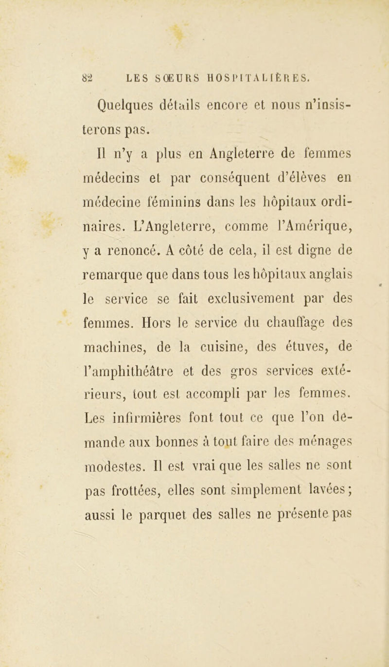 Quelques détails encore et nous n’insis- terons pas. Il n’y a plus en Angleterre de femmes médecins et par conséquent d’élèves en médecine féminins dans les hôpitaux ordi- naires. L’Angleterre, comme l’Amérique, y a renoncé. A côté de cela, il est digne de remarque que dans tous les hôpitaux anglais le service se fait exclusivement par des femmes. Hors le service du chauffage des machines, de la cuisine, des étuves, de l’amphithéâtre et des gros services exté- rieurs, tout est accompli par les femmes. Les infirmières font tout ce que l’on de- mande aux bonnes à tout faire des ménages modestes. Il est vrai que les salles ne sont pas frottées, elles sont simplement lavées; aussi le parquet des salles ne présente pas