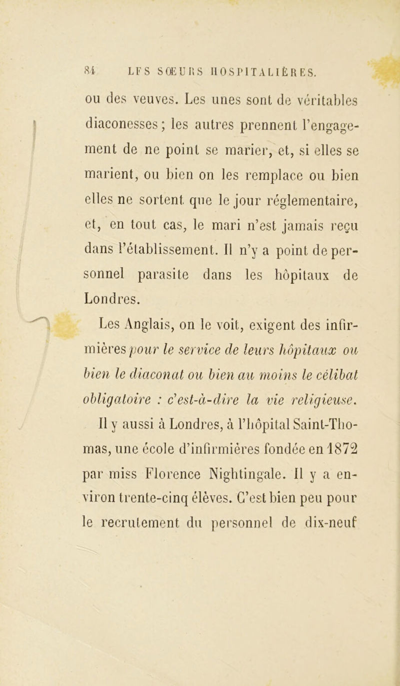 ou des veuves. Les unes sont de véritables diaconesses ; les autres prennent l’engage- ment de ne point se marier, et, si elles se marient, ou bien on les remplace ou bien elles ne sortent que le jour réglementaire, et, en tout cas, le mari n’est jamais reçu dans l’établissement. Il n’y a point de per- sonnel parasite dans les hôpitaux de Londres. Les Anglais, on le voit, exigent des infir- mières pour le service de leurs hôpitaux ou bien le diaconat ou bien au moins le célibat obligatoire : c'est-à-dire la vie religieuse. Il y aussi à Londres, à l’hôpital Saint-Tho- mas, une école d’infirmières fondée en 1872 par miss Florence Nightingale. 11 y a en- viron trente-cinq élèves. C’est bien peu pour le recrutement du personnel de dix-neuf