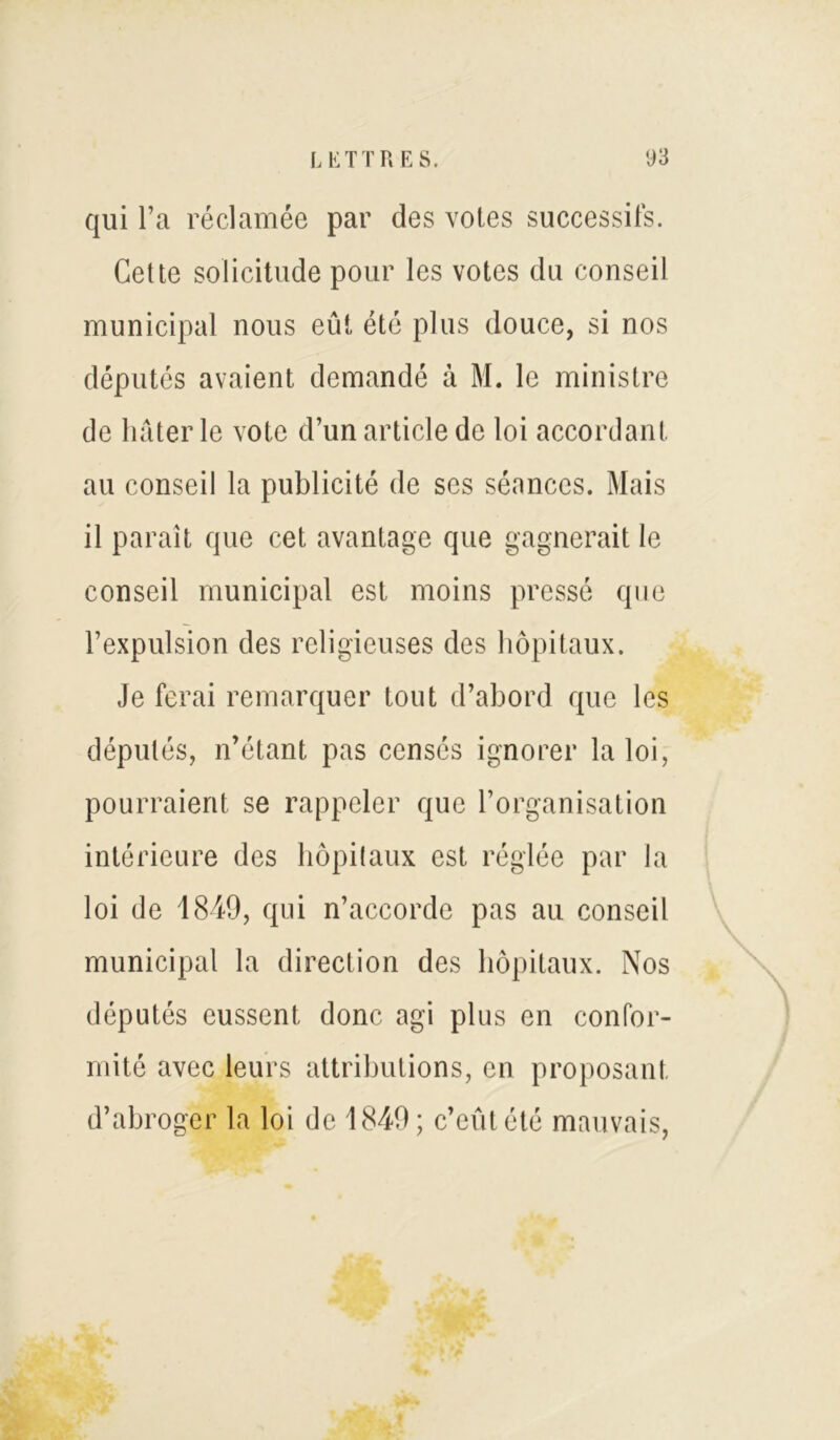 qui l’a réclamée par des votes successifs. Cette soüeitude pour les votes du conseil municipal nous eût été plus douce, si nos députés avaient demandé à M. le ministre de hâter le vote d’un article de loi accordant au conseil la publicité de ses séances. Mais il paraît que cet avantage que gagnerait le conseil municipal est moins pressé que l’expulsion des religieuses des hôpitaux. Je ferai remarquer tout d’abord que les députés, n’étant pas censés ignorer la loi, pourraient se rappeler que l’organisation intérieure des hôpitaux est réglée par la loi de 1849, qui n’accorde pas au conseil municipal la direction des hôpitaux. Nos députés eussent donc agi plus en confor- mité avec leurs attributions, en proposant d’abroger la loi de 1849; c’eût été mauvais,