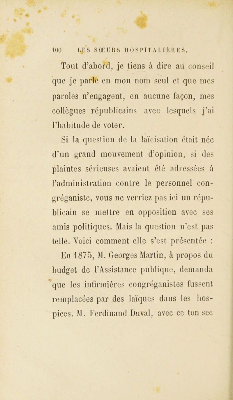 Tout d’abord, je tiens à dire au conseil que je parle en mon nom seul et que mes paroles n’engagent, en aucune façon, mes collègues républicains avec lesquels j’ai l’habitude de voter. Si la question de la laïcisation était née d’un grand mouvement d’opinion, si des plaintes sérieuses avaient été adressées à l’administration contre le personnel con- gréganiste, vous ne verriez pas ici un répu- blicain se mettre en opposition avec ses amis politiques. Mais la question n’est pas telle. Voici comment elle s’est présentée : En 1875, M. Georges Martin, à propos du budget de l’Assistance publique, demanda que les infirmières congréganistes fussent remplacées par des laïques dans les hos- pices. M. Ferdinand Duval, avec ce ton sec