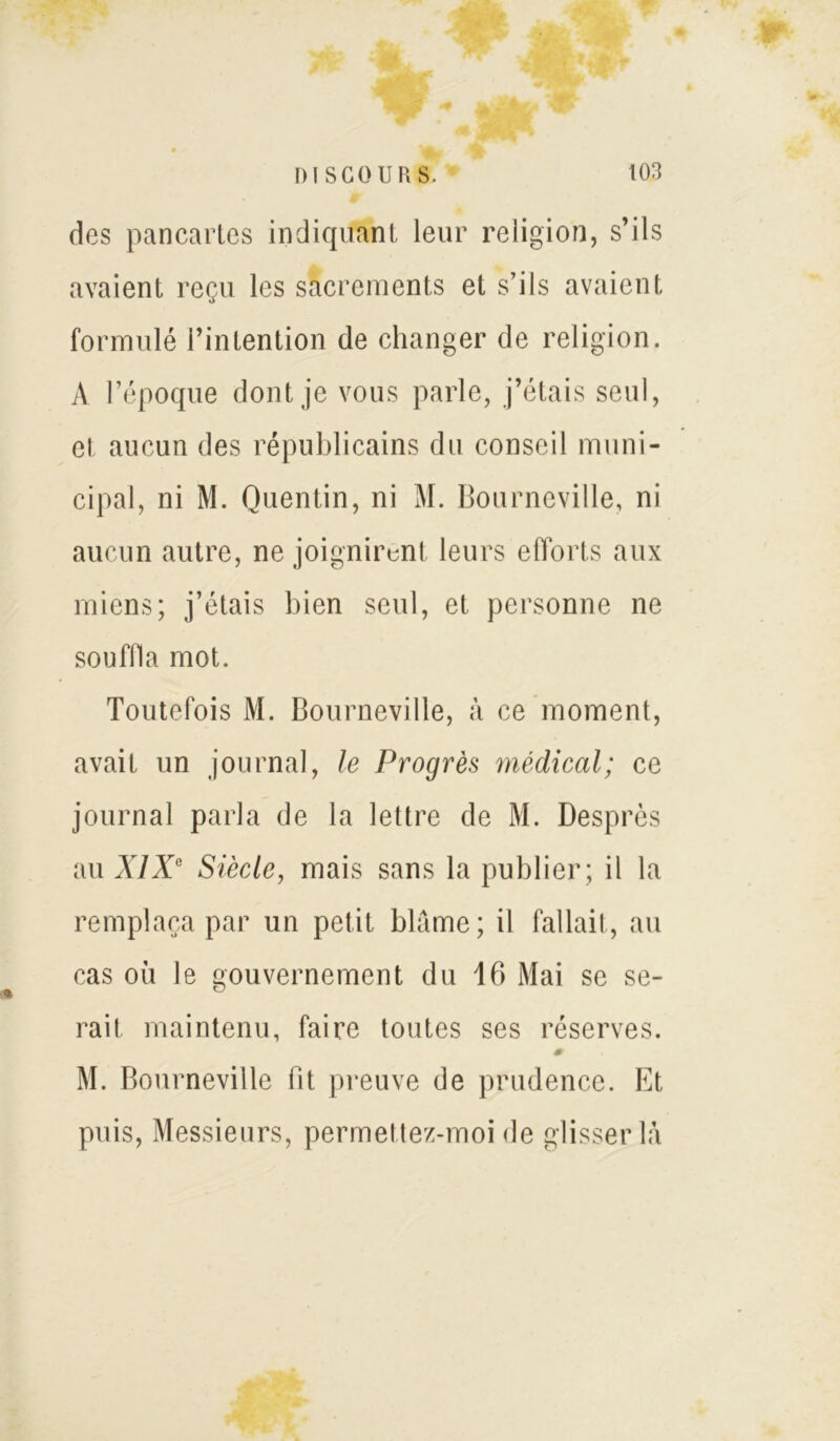 des pancartes indiquant leur religion, s’ils avaient reçu les sacrements et s’ils avaient formulé l’intention de changer de religion. A l’époque dont je vous parle, j’étais seul, et aucun des républicains du conseil muni- cipal, ni M. Quentin, ni M. Bourneville, ni aucun autre, ne joignirent leurs efforts aux miens; j’étais bien seul, et personne ne souffla mot. Toutefois M. Bourneville, à ce moment, avait un journal, le Progrès médical; ce journal parla de la lettre de M. Desprès au XIXe Siècle, mais sans la publier; il la remplaça par un petit blâme; il fallait, au cas où le gouvernement du 16 Mai se se- rait maintenu, faire toutes ses réserves. M. Bourneville fit preuve de prudence. Et puis, Messieurs, permettez-moi de glisser là