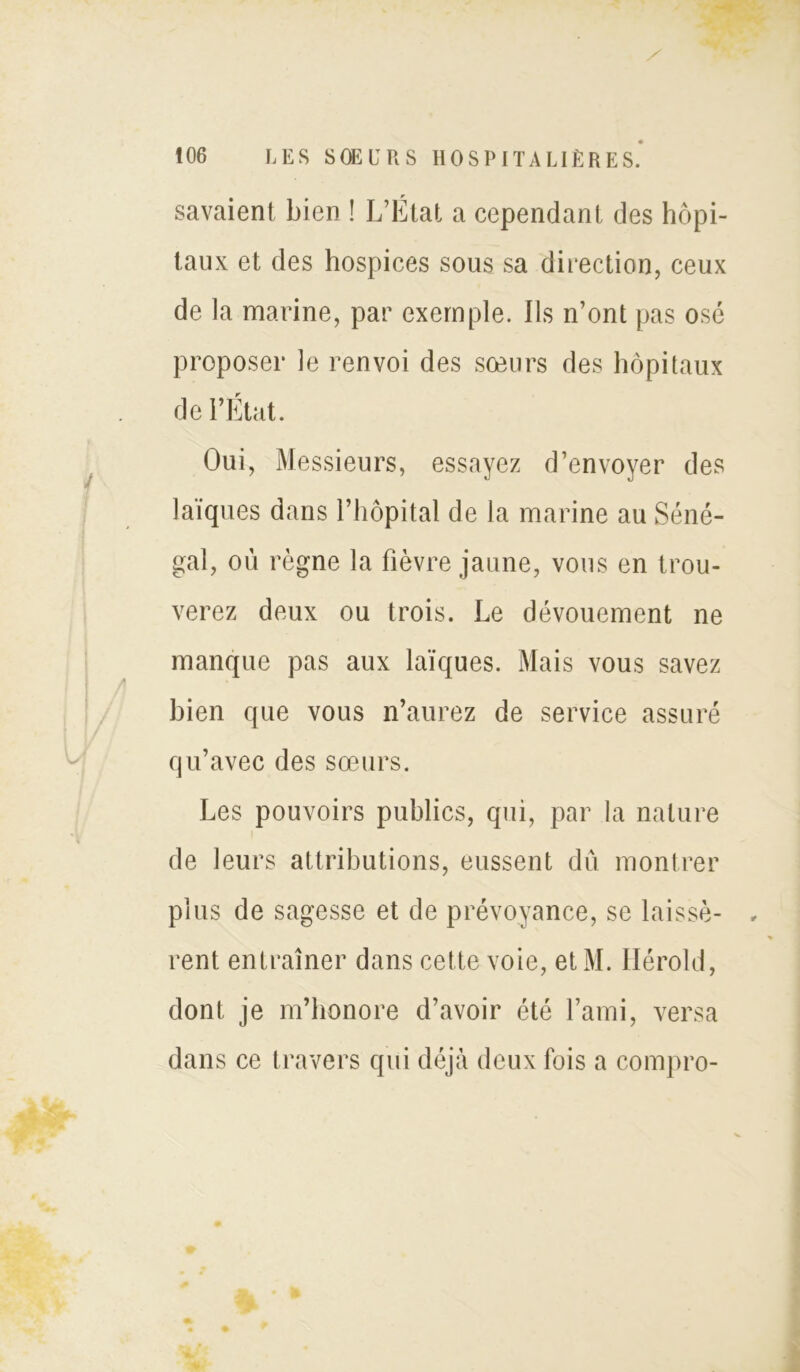 savaient bien ! L’État a cependant des hôpi- taux et des hospices sous sa direction, ceux de la marine, par exemple. Ils n’ont pas osé proposer le renvoi des soeurs des hôpitaux de l’Etat. Oui, Messieurs, essayez d’envoyer des laïques dans l’hôpital de la marine au Séné- gal, où règne la fièvre jaune, vous en trou- verez deux ou trois. Le dévouement ne manque pas aux laïques. Mais vous savez bien que vous n’aurez de service assuré qu’avec des sœurs. Les pouvoirs publics, qui, par la nature de leurs attributions, eussent dû montrer plus de sagesse et de prévoyance, se laissé- , rent entraîner dans cette voie, etM. Hérold, dont je m’honore d’avoir été l’ami, versa dans ce travers qui déjà deux fois a compro-