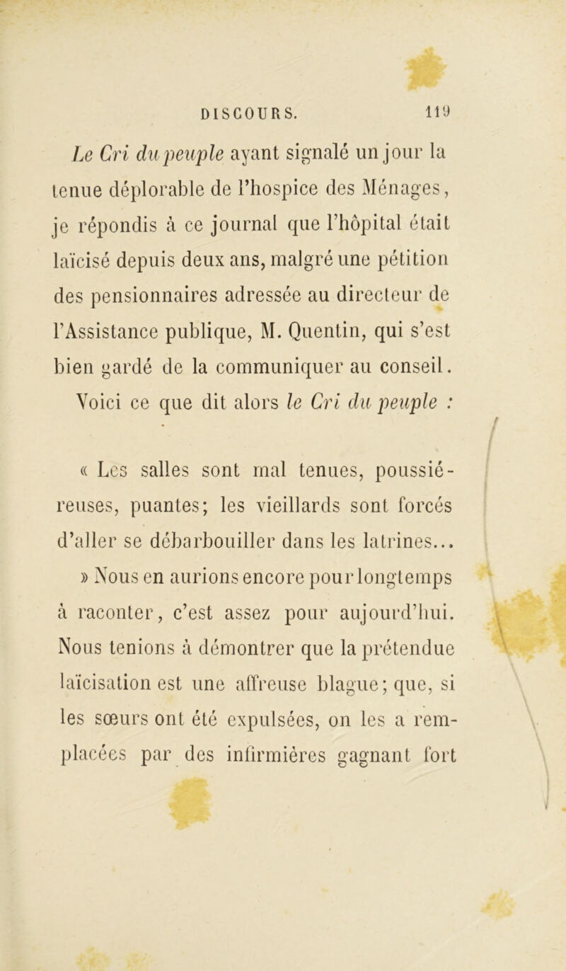 Le Cri du peuple ayant signalé un jour la tenue déplorable de l’hospice des Ménages, je répondis h ce journal que l’hôpital était laïcisé depuis deux ans, malgré une pétition des pensionnaires adressée au directeur de l’Assistance publique, M. Quentin, qui s’est bien gardé de la communiquer au conseil. Voici ce que dit alors le Cri du peuple : « Les salles sont mal tenues, poussié- reuses, puantes; les vieillards sont forcés d’aller se débarbouiller dans les latrines... » Nous en aurions encore pour longtemps à raconter, c’est assez pour aujourd’hui. Nous tenions à démontrer que la prétendue laïcisation est une affreuse blague; que, si les sœurs ont été expulsées, on les a rem- placées par des infirmières gagnant fort