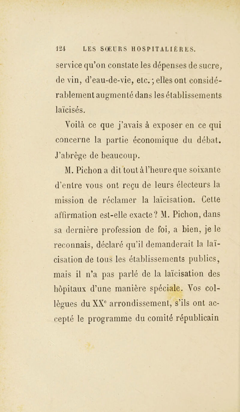 service qu’on constate les dépenses de sucre, de vin, d’eau-de-vie, etc. ; elles ont considé- rablement augmenté dans les établissements laïcisés. Voilà ce que j’avais à exposer en ce qui concerne la partie économique du débat. J’abrège de beaucoup. M. Pichon a dit tout à l’heure que soixante d’entre vous ont reçu de leurs électeurs la mission de réclamer la laïcisation. Cette affirmation est-elle exacte? M. Pichon, dans sa dernière profession de foi, a bien, je le reconnais, déclaré qu’il demanderait la laï- cisation de tous les établissements publics, mais il n’a pas parlé de la laïcisation des hôpitaux d’une manière spéciale. Vos col- lègues du XXe arrondissement, s’ils ont ac- cepté le programme du comité républicain