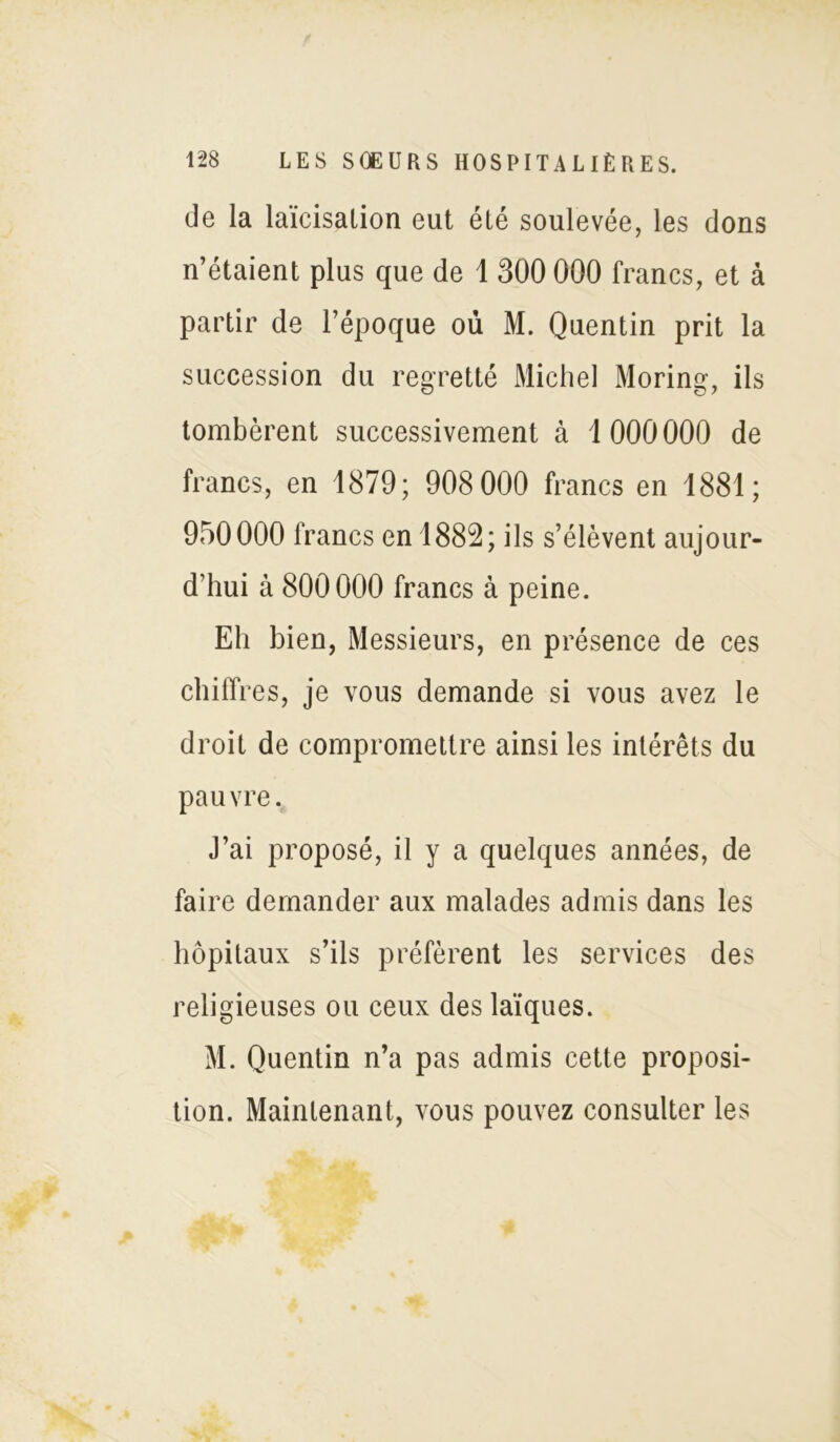 de la laïcisation eut été soulevée, les dons n’étaient plus que de 1 300 000 francs, et à partir de l’époque où M. Quentin prit la succession du regretté Michel Moring, ils tombèrent successivement à 1 000000 de francs, en 1879; 908 000 francs en 1881; 950000 francs en 1882; ils s’élèvent aujour- d’hui à 800000 francs à peine. Eh bien, Messieurs, en présence de ces chiffres, je vous demande si vous avez le droit de compromettre ainsi les intérêts du pauvre. J’ai proposé, il y a quelques années, de faire demander aux malades admis dans les hôpitaux s’ils préfèrent les services des religieuses ou ceux des laïques. M. Quentin n’a pas admis cette proposi- tion. Maintenant, vous pouvez consulter les